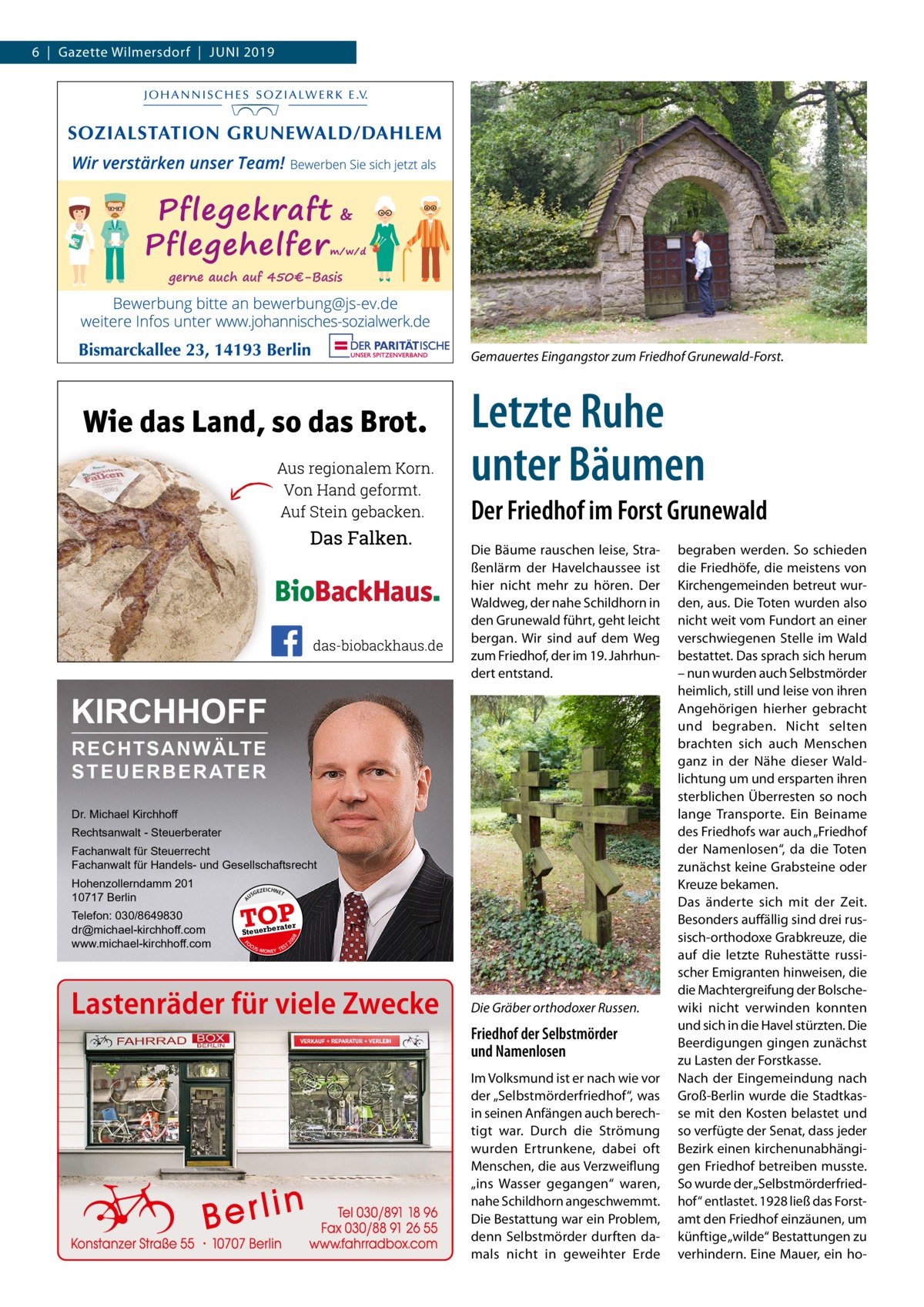 6  |  Gazette Wilmersdorf  |  Juni 2019  Gemauertes Eingangstor zum Friedhof Grunewald-Forst.  Letzte Ruhe unter Bäumen Der Friedhof im Forst Grunewald Die Bäume rauschen leise, Straßenlärm der Havelchaussee ist hier nicht mehr zu hören. Der Waldweg, der nahe Schildhorn in den Grunewald führt, geht leicht bergan. Wir sind auf dem Weg zum Friedhof, der im 19. Jahrhundert entstand.  KIRCHHOFF RECHTSANWÄLTE S T E U E R B E R AT E R Dr. Michael Kirchhoff Rechtsanwalt - Steuerberater Fachanwalt für Steuerrecht Fachanwalt für Handels- und Gesellschaftsrecht US  GEZ  EICHNET  TOP rater  FO CU S  08  Steuerbe  20  Telefon: 030/8649830 dr@michael-kirchhoff.com www.michael-kirchhoff.com  A  Hohenzollerndamm 201 10717 Berlin  S -MONEY TE  T  Lastenräder für viele Zwecke  Die Gräber orthodoxer Russen.  Friedhof der Selbstmörder und Namenlosen Im Volksmund ist er nach wie vor der „Selbstmörderfriedhof“, was in seinen Anfängen auch berechtigt war. Durch die Strömung wurden Ertrunkene, dabei oft Menschen, die aus Verzweiflung „ins Wasser gegangen“ waren, nahe Schildhorn angeschwemmt. Die Bestattung war ein Problem, denn Selbstmörder durften damals nicht in geweihter Erde  begraben werden. So schieden die Friedhöfe, die meistens von Kirchengemeinden betreut wurden, aus. Die Toten wurden also nicht weit vom Fundort an einer verschwiegenen Stelle im Wald bestattet. Das sprach sich herum – nun wurden auch Selbstmörder heimlich, still und leise von ihren Angehörigen hierher gebracht und begraben. Nicht selten brachten sich auch Menschen ganz in der Nähe dieser Waldlichtung um und ersparten ihren sterblichen Überresten so noch lange Transporte. Ein Beiname des Friedhofs war auch „Friedhof der Namenlosen“, da die Toten zunächst keine Grabsteine oder Kreuze bekamen. Das änderte sich mit der Zeit. Besonders auffällig sind drei russisch-orthodoxe Grabkreuze, die auf die letzte Ruhestätte russischer Emigranten hinweisen, die die Machtergreifung der Bolschewiki nicht verwinden konnten und sich in die Havel stürzten. Die Beerdigungen gingen zunächst zu Lasten der Forstkasse. Nach der Eingemeindung nach Groß-Berlin wurde die Stadtkasse mit den Kosten belastet und so verfügte der Senat, dass jeder Bezirk einen kirchenunabhängigen Friedhof betreiben musste. So wurde der „Selbstmörderfriedhof“ entlastet. 1928 ließ das Forstamt den Friedhof einzäunen, um künftige „wilde“ Bestattungen zu verhindern. Eine Mauer, ein h