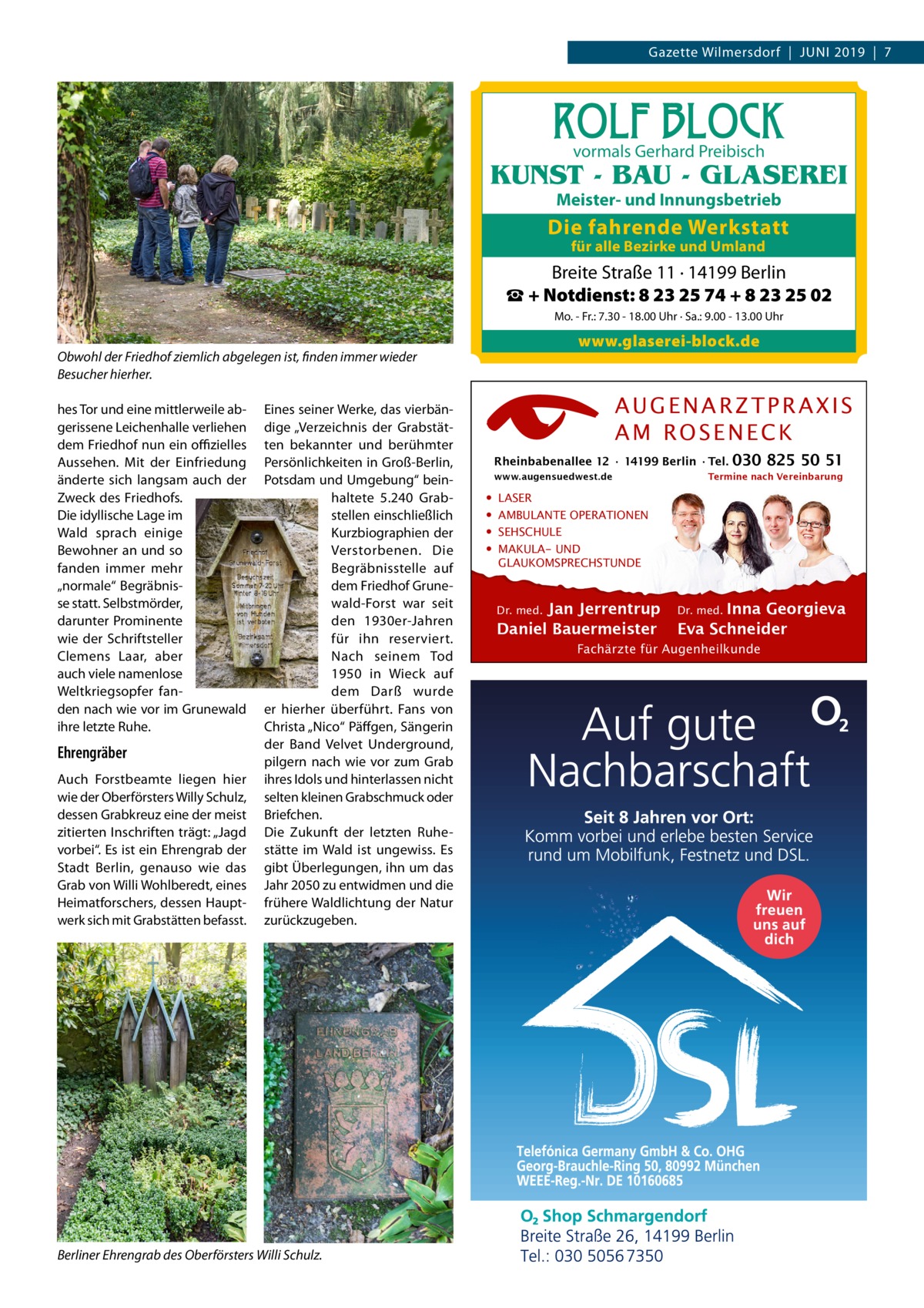 Gazette Wilmersdorf  |  Juni 2019  |  7  ROLF BLOCK vormals Gerhard Preibisch  KUNST - BAU - GLASEREI Meister- und Innungsbetrieb  Die fahrende Werkstatt für alle Bezirke und Umland  Breite Straße 11 · 14199 Berlin ☎ + Notdienst: 8 23 25 74 + 8 23 25 02 Mo. - Fr.: 7.30 - 18.00 Uhr · Sa.: 9.00 - 13.00 Uhr  www.glaserei-block.de  Obwohl der Friedhof ziemlich abgelegen ist, finden immer wieder Besucher hierher. hes Tor und eine mittlerweile abgerissene Leichenhalle verliehen dem Friedhof nun ein offizielles Aussehen. Mit der Einfriedung änderte sich langsam auch der Zweck des Friedhofs. Die idyllische Lage im Wald sprach einige Bewohner an und so fanden immer mehr „normale“ Begräbnisse statt. Selbstmörder, darunter Prominente wie der Schriftsteller Clemens Laar, aber auch viele namenlose Weltkriegsopfer fanden nach wie vor im Grunewald ihre letzte Ruhe.  Ehrengräber Auch Forstbeamte liegen hier wie der Oberförsters Willy Schulz, dessen Grabkreuz eine der meist zitierten Inschriften trägt: „Jagd vorbei“. Es ist ein Ehrengrab der Stadt Berlin, genauso wie das Grab von Willi Wohlberedt, eines Heimatforschers, dessen Hauptwerk sich mit Grabstätten befasst.  Eines seiner Werke, das vierbändige „Verzeichnis der Grabstätten bekannter und berühmter Persönlichkeiten in Groß-Berlin, Potsdam und Umgebung“ beinhaltete 5.240 Grabstellen einschließlich Kurzbiographien der Verstorbenen. Die Begräbnisstelle auf dem Friedhof Grunewald-Forst war seit den 1930er-Jahren für ihn reserviert. Nach seinem Tod 1950 in Wieck auf dem Darß wurde er hierher überführt. Fans von Christa „Nico“ Päffgen, Sängerin der Band Velvet Underground, pilgern nach wie vor zum Grab ihres Idols und hinterlassen nicht selten kleinen Grabschmuck oder Briefchen. Die Zukunft der letzten Ruhestätte im Wald ist ungewiss. Es gibt Überlegungen, ihn um das Jahr 2050 zu entwidmen und die frühere Waldlichtung der Natur zurückzugeben.  Berliner Ehrengrab des Oberförsters Willi Schulz.  AUGENARZTPRAXIS AM ROSENECK Rheinbabenallee 12 ∙ 14199 Berlin ∙ Tel. www.augensuedwest.de  • • • •  030 825 50 51  Termine nach Vereinbarung  LASER AMBULANTE OPERATIONEN SEHSCHULE MAKULA- UND GLAUKOMSPRECHSTUNDE  Jan Jerrentrup Daniel Bauermeister Dr. med.  Inna Georgieva Eva Schneider Dr. med.  Fachärzte für Augenheilkunde