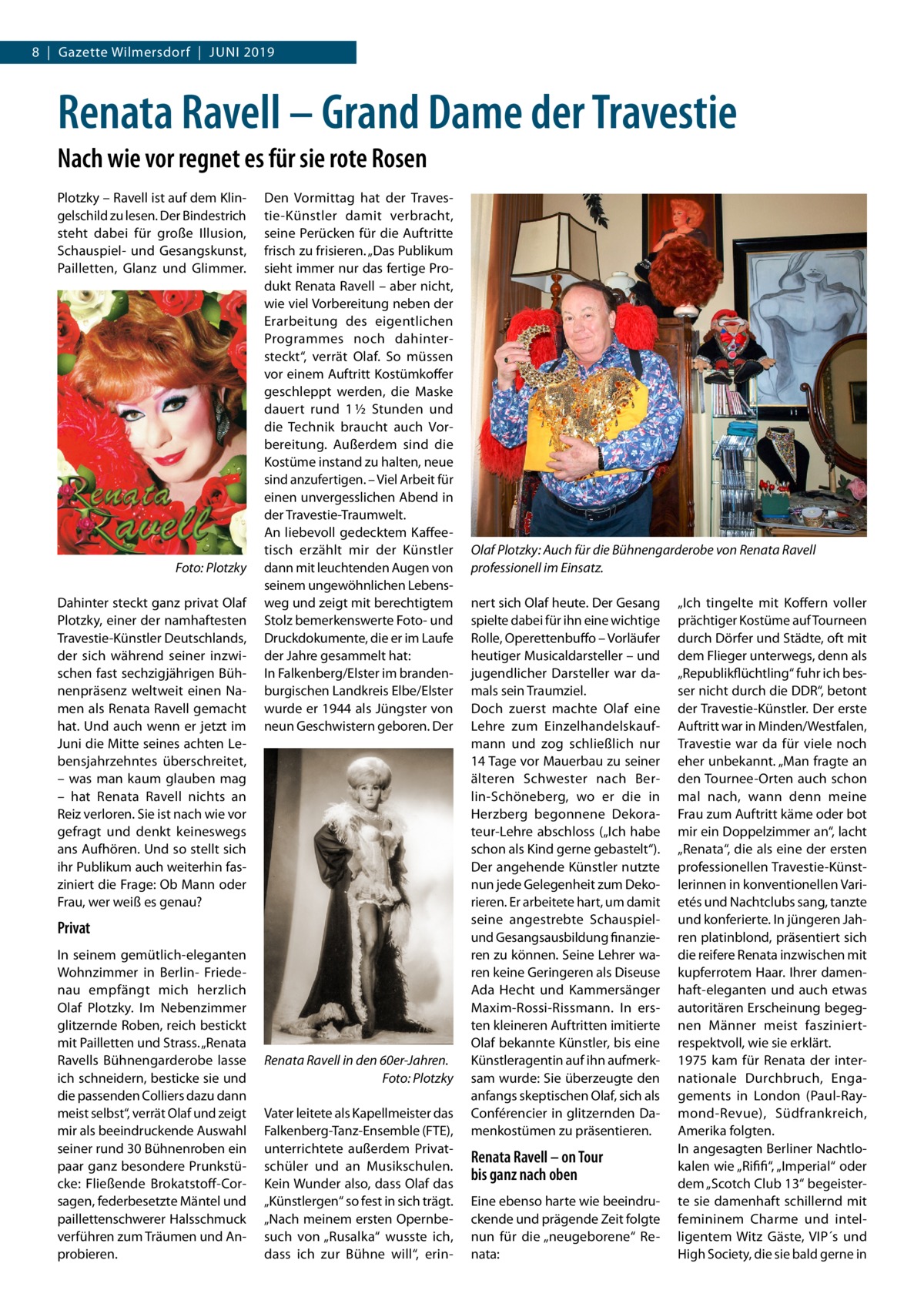 8  |  Gazette Wilmersdorf  |  Juni 2019  Renata Ravell – Grand Dame der Travestie Nach wie vor regnet es für sie rote Rosen Plotzky – Ravell ist auf dem Klingelschild zu lesen. Der Bindestrich steht dabei für große Illusion, Schauspiel- und Gesangskunst, Pailletten, Glanz und Glimmer.  �  Foto: Plotzky  Dahinter steckt ganz privat Olaf Plotzky, einer der namhaftesten Travestie-Künstler Deutschlands, der sich während seiner inzwischen fast sechzigjährigen Bühnenpräsenz weltweit einen Namen als Renata Ravell gemacht hat. Und auch wenn er jetzt im Juni die Mitte seines achten Lebensjahrzehntes überschreitet, – was man kaum glauben mag – hat Renata Ravell nichts an Reiz verloren. Sie ist nach wie vor gefragt und denkt keineswegs ans Aufhören. Und so stellt sich ihr Publikum auch weiterhin fasziniert die Frage: Ob Mann oder Frau, wer weiß es genau?  Den Vormittag hat der Travestie-Künstler damit verbracht, seine Perücken für die Auftritte frisch zu frisieren. „Das Publikum sieht immer nur das fertige Produkt Renata Ravell – aber nicht, wie viel Vorbereitung neben der Erarbeitung des eigentlichen Programmes noch dahintersteckt“, verrät Olaf. So müssen vor einem Auftritt Kostümkoffer geschleppt werden, die Maske dauert rund 1 ½  Stunden und die Technik braucht auch Vorbereitung. Außerdem sind die Kostüme instand zu halten, neue sind anzufertigen. – Viel Arbeit für einen unvergesslichen Abend in der Travestie-Traumwelt. An liebevoll gedecktem Kaffeetisch erzählt mir der Künstler dann mit leuchtenden Augen von seinem ungewöhnlichen Lebensweg und zeigt mit berechtigtem Stolz bemerkenswerte Foto- und Druckdokumente, die er im Laufe der Jahre gesammelt hat: In Falkenberg/Elster im brandenburgischen Landkreis Elbe/Elster wurde er 1944 als Jüngster von neun Geschwistern geboren. Der  Privat In seinem gemütlich-eleganten Wohnzimmer in Berlin- Friedenau empfängt mich herzlich Olaf Plotzky. Im Nebenzimmer glitzernde Roben, reich bestickt mit Pailletten und Strass. „Renata Ravells Bühnengarderobe lasse ich schneidern, besticke sie und die passenden Colliers dazu dann meist selbst“, verrät Olaf und zeigt mir als beeindruckende Auswahl seiner rund 30 Bühnenroben ein paar ganz besondere Prunkstücke: Fließende Brokatstoff-Corsagen, federbesetzte Mäntel und paillettenschwerer Halsschmuck verführen zum Träumen und Anprobieren.  Renata Ravell in den 60er-Jahren. � Foto: Plotzky Vater leitete als Kapellmeister das Falkenberg-Tanz-Ensemble (FTE), unterrichtete außerdem Privatschüler und an Musikschulen. Kein Wunder also, dass Olaf das „Künstlergen“ so fest in sich trägt. „Nach meinem ersten Opernbesuch von „Rusalka“ wusste ich, dass ich zur Bühne will“, erin Olaf Plotzky: Auch für die Bühnengarderobe von Renata Ravell professionell im Einsatz. nert sich Olaf heute. Der Gesang spielte dabei für ihn eine wichtige Rolle, Operettenbuffo – Vorläufer heutiger Musicaldarsteller – und jugendlicher Darsteller war damals sein Traumziel. Doch zuerst machte Olaf eine Lehre zum Einzelhandelskaufmann und zog schließlich nur 14 Tage vor Mauerbau zu seiner älteren Schwester nach Berlin-Schöneberg, wo er die in Herzberg begonnene Dekorateur-Lehre abschloss („Ich habe schon als Kind gerne gebastelt“). Der angehende Künstler nutzte nun jede Gelegenheit zum Dekorieren. Er arbeitete hart, um damit seine angestrebte Schauspielund Gesangsausbildung finanzieren zu können. Seine Lehrer waren keine Geringeren als Diseuse Ada Hecht und Kammersänger Maxim-Rossi-Rissmann. In ersten kleineren Auftritten imitierte Olaf bekannte Künstler, bis eine Künstleragentin auf ihn aufmerksam wurde: Sie überzeugte den anfangs skeptischen Olaf, sich als Conférencier in glitzernden Damenkostümen zu präsentieren.  Renata Ravell – on Tour bis ganz nach oben Eine ebenso harte wie beeindruckende und prägende Zeit folgte nun für die „neugeborene“ Renata:  „Ich tingelte mit Koffern voller prächtiger Kostüme auf Tourneen durch Dörfer und Städte, oft mit dem Flieger unterwegs, denn als „Republikflüchtling“ fuhr ich besser nicht durch die DDR“, betont der Travestie-Künstler. Der erste Auftritt war in Minden/Westfalen, Travestie war da für viele noch eher unbekannt. „Man fragte an den Tournee-Orten auch schon mal nach, wann denn meine Frau zum Auftritt käme oder bot mir ein Doppelzimmer an“, lacht „Renata“, die als eine der ersten professionellen Travestie-Künstlerinnen in konventionellen Varietés und Nachtclubs sang, tanzte und konferierte. In jüngeren Jahren platinblond, präsentiert sich die reifere Renata inzwischen mit kupferrotem Haar. Ihrer damenhaft-eleganten und auch etwas autoritären Erscheinung begegnen Männer meist fasziniert-­ respektvoll, wie sie erklärt. 1975 kam für Renata der internationale Durchbruch, Engagements in London (Paul-Raymond-Revue), Südfrankreich, Amerika folgten. In angesagten Berliner Nachtlokalen wie „Rififi“, „Imperial“ oder dem „Scotch Club 13“ begeisterte sie damenhaft schillernd mit femininem Charme und intelligentem Witz Gäste, VIP´s und High Society, die sie bald gerne in