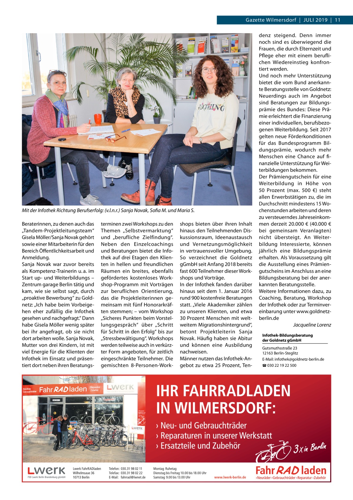 Gazette Wilmersdorf  |  Juli 2019  |  11  Mit der Infothek Richtung Berufserfolg: (v.l.n.r.) Sanja Novak, Sofia M. und Maria S. Beraterinnen, zu denen auch das „Tandem-Projektleitungsteam“ Gisela Möller/Sanja Novak gehört sowie einer Mitarbeiterin für den Bereich Öffentlichkeitsarbeit und Anmeldung. Sanja Novak war zuvor bereits als Kompetenz-Trainerin u. a. im Start up- und Weiterbildungs – Zentrum garage Berlin tätig und kam, wie sie selbst sagt, durch „proaktive Bewerbung“ zu Goldnetz: „Ich habe beim Vorbeigehen eher zufällig die Infothek gesehen und nachgefragt.“ Dann habe Gisela Möller wenig später bei ihr angefragt, ob sie nicht dort arbeiten wolle. Sanja Novak, Mutter von drei Kindern, ist mit viel Energie für die Klienten der Infothek im Einsatz und präsentiert dort neben ihren Beratungs terminen zwei Workshops zu den Themen „Selbstvermarktung“ und „berufliche Zielfindung“. Neben den Einzelcoachings und Beratungen bietet die Infothek auf drei Etagen den Klienten in hellen und freundlichen Räumen ein breites, ebenfalls gefördertes kostenloses Workshop-Programm mit Vorträgen zur beruflichen Orientierung, das die Projektleiterinnen gemeinsam mit fünf Honorarkräften stemmen; – vom Workshop „Sicheres Punkten beim Vorstellungsgespräch“ über „Schritt für Schritt in den Erfolg“ bis zur „Stressbewältigung“. Workshops werden teilweise auch in verkürzter Form angeboten, für zeitlich eingeschränkte Teilnehmer. Die gemischten 8-Personen-Work shops bieten über ihren Inhalt hinaus den Teilnehmenden Diskussionsraum, Ideenaustausch und Vernetzungsmöglichkeit in vertrauensvoller Umgebung. So verzeichnet die Goldnetz gGmbH seit Anfang 2018 bereits fast 600 Teilnehmer dieser Workshops und Vorträge. In der Infothek fanden darüber hinaus seit dem 1. Januar 2016 rund 900 kostenfreie Beratungen statt. „Viele Akademiker zählen zu unseren Klienten, und etwa 30 Prozent Menschen mit weltweitem Migrationshintergrund“, betont Projektleiterin Sanja Novak. Häufig haben sie Abitur und können eine Ausbildung nachweisen. Männer nutzen das Infothek-Angebot zu etwa 25 Prozent, Ten denz steigend. Denn immer noch sind es überwiegend die Frauen, die durch Elternzeit und Pflege eher mit einem beruflichen Wiedereinstieg konfrontiert werden. Und noch mehr Unterstützung bietet die vom Bund anerkannte Beratungsstelle von Goldnetz: Neuerdings auch im Angebot sind Beratungen zur Bildungsprämie des Bundes: Diese Prämie erleichtert die Finanzierung einer individuellen, berufsbezogenen Weiterbildung. Seit 2017 gelten neue Förderkonditionen für das Bundesprogramm Bildungsprämie, wodurch mehr Menschen eine Chance auf finanzielle Unterstützung für Weiterbildungen bekommen. Der Prämiengutschein für eine Weiterbildung in Höhe von 50  Prozent (max. 500  €) steht allen Erwerbstätigen zu, die im Durchschnitt mindestens 15 Wochenstunden arbeiten und deren zu versteuerndes Jahreseinkommen derzeit 20.000 € (40.000 € bei gemeinsam Veranlagten) nicht übersteigt. An Weiterbildung Interessierte, können jährlich eine Bildungsprämie erhalten. Als Voraussetzung gilt die Ausstellung eines Prämiengutscheins im Anschluss an eine Bildungsberatung bei der anerkannten Beratungsstelle. Weitere Informationen dazu, zu Coaching, Beratung, Workshop der Infothek oder zur Terminvereinbarung unter www.goldnetzberlin.de � Jacqueline Lorenz Infothek-Bildungsberatung der Goldnetz gGmbH Gutsmuthsstraße 23 12163 Berlin-Steglitz E-Mail: infothek@goldnetz-berlin.de ☎ 030 22 19 22 500