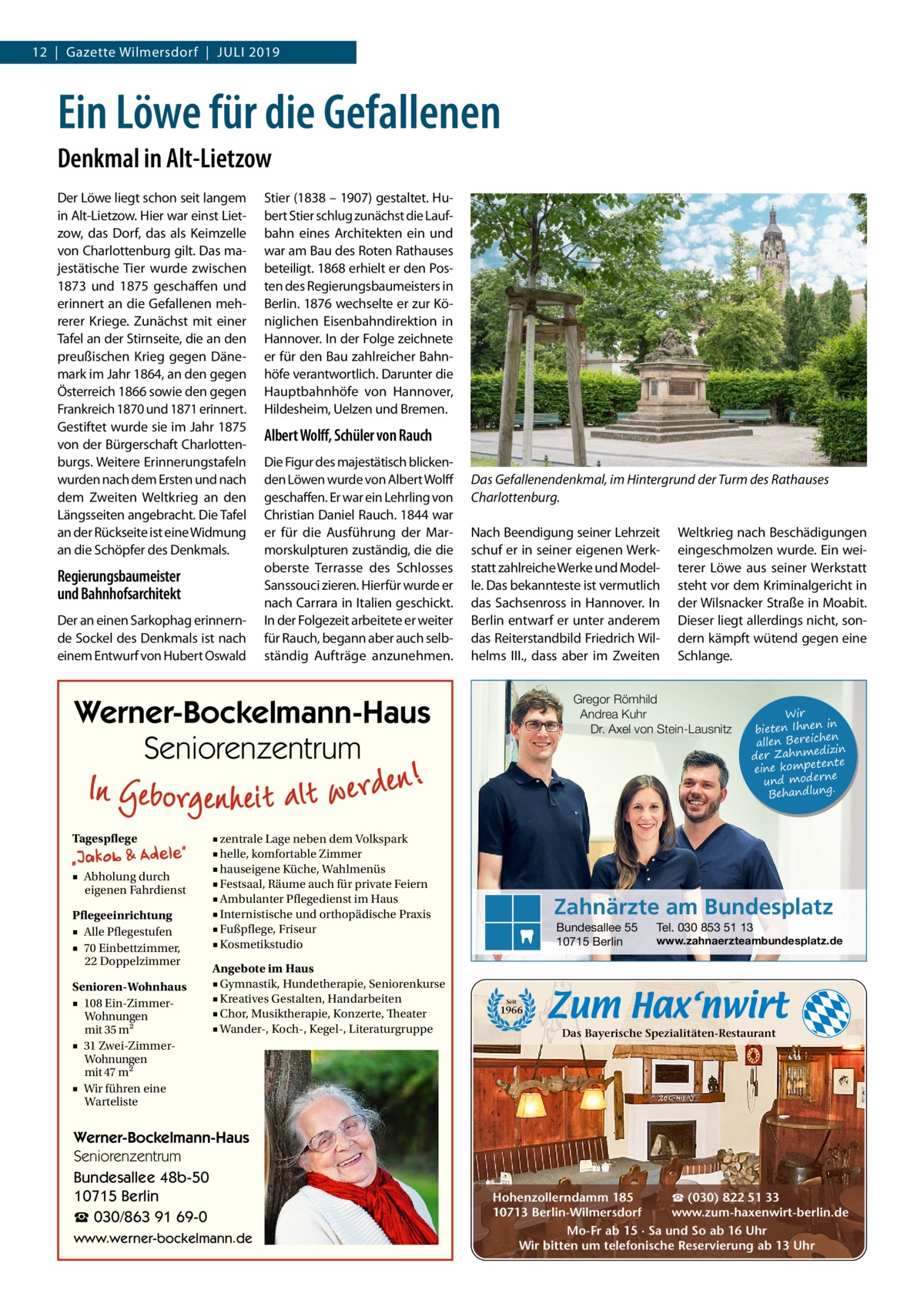 12  |  Gazette Wilmersdorf  |  Juli 2019  Ein Löwe für die Gefallenen Denkmal in Alt-Lietzow Der Löwe liegt schon seit langem in Alt-Lietzow. Hier war einst Lietzow, das Dorf, das als Keimzelle von Charlottenburg gilt. Das majestätische Tier wurde zwischen 1873 und 1875 geschaffen und erinnert an die Gefallenen mehrerer Kriege. Zunächst mit einer Tafel an der Stirnseite, die an den preußischen Krieg gegen Dänemark im Jahr 1864, an den gegen Österreich 1866 sowie den gegen Frankreich 1870 und 1871 erinnert. Gestiftet wurde sie im Jahr 1875 von der Bürgerschaft Charlottenburgs. Weitere Erinnerungstafeln wurden nach dem Ersten und nach dem Zweiten Weltkrieg an den Längsseiten angebracht. Die Tafel an der Rückseite ist eine Widmung an die Schöpfer des Denkmals.  Regierungsbaumeister und Bahnhofsarchitekt Der an einen Sarkophag erinnernde Sockel des Denkmals ist nach einem Entwurf von Hubert Oswald  Stier (1838 – 1907) gestaltet. Hubert Stier schlug zunächst die Laufbahn eines Architekten ein und war am Bau des Roten Rathauses beteiligt. 1868 erhielt er den Posten des Regierungsbaumeisters in Berlin. 1876 wechselte er zur Königlichen Eisenbahndirektion in Hannover. In der Folge zeichnete er für den Bau zahlreicher Bahnhöfe verantwortlich. Darunter die Hauptbahnhöfe von Hannover, Hildesheim, Uelzen und Bremen.  Albert Wolff, Schüler von Rauch Die Figur des majestätisch blickenden Löwen wurde von Albert Wolff geschaffen. Er war ein Lehrling von Christian Daniel Rauch. 1844 war er für die Ausführung der Marmorskulpturen zuständig, die die oberste Terrasse des Schlosses Sanssouci zieren. Hierfür wurde er nach Carrara in Italien geschickt. In der Folgezeit arbeitete er weiter für Rauch, begann aber auch selbständig Aufträge anzunehmen.  Das Gefallenendenkmal, im Hintergrund der Turm des Rathauses Charlottenburg. Nach Beendigung seiner Lehrzeit schuf er in seiner eigenen Werkstatt zahlreiche Werke und Modelle. Das bekannteste ist vermutlich das Sachsenross in Hannover. In Berlin entwarf er unter anderem das Reiterstandbild Friedrich Wilhelms III., dass aber im Zweiten  Gregor Römhild Andrea Kuhr Dr. Axel von Stein-Lausnitz  Werner-Bockelmann-Haus Seniorenzentrum Tagespflege ■ Abholung durch eigenen Fahrdienst Pflegeeinrichtung ■ Alle Pflegestufen ■ 70 Einbettzimmer, 22 Doppelzimmer Senioren-Wohnhaus ■ 108 Ein-ZimmerWohnungen mit 35 m2 ■ 31 Zwei-ZimmerWohnungen mit 47 m2 ■ Wir führen eine Warteliste  ■ zentrale Lage neben dem Volkspark ■ helle, komfortable Zimmer ■ hauseigene Küche, Wahlmenüs ■ Festsaal, Räume auch für private Feiern ■ Ambulanter Pflegedienst im Haus ■ Internistische und orthopädische Praxis ■ Fußpflege, Friseur ■ Kosmetikstudio Angebote im Haus ■ Gymnastik, Hundetherapie, Seniorenkurse ■ Kreatives Gestalten, Handarbeiten ■ Chor, Musiktherapie, Konzerte, Theater ■ Wander-, Koch-, Kegel-, Literaturgruppe  Werner-Bockelmann-Haus Seniorenzentrum Bundesallee 48b-50 10715 Berlin ☎ 030/863 91 69-0 www.werner-bockelmann.de  Weltkrieg nach Beschädigungen eingeschmolzen wurde. Ein weiterer Löwe aus seiner Werkstatt steht vor dem Kriminalgericht in der Wilsnacker Straße in Moabit. Dieser liegt allerdings nicht, sondern kämpft wütend gegen eine Schlange.  Wir in bieten Ihnen en allen Bereich izin der Zahnmed nte eine kompete und moderne . Behandlung  Zahnärzte am Bundesplatz Bundesallee 55 10715 Berlin  Tel. 030 853 51 13  www.zahnaerzteambundesplatz.de  Seit  1966  Das Bayerische Spezialitäten-Restaurant  ☎ (030) 822 51 33 Hohenzollerndamm 185 www.zum-haxenwirt-berlin.de 10713 Berlin-Wilmersdorf Mo-Fr ab 15 · Sa und So ab 16 Uhr Wir bitten um telefonische Reservierung ab 13 Uhr