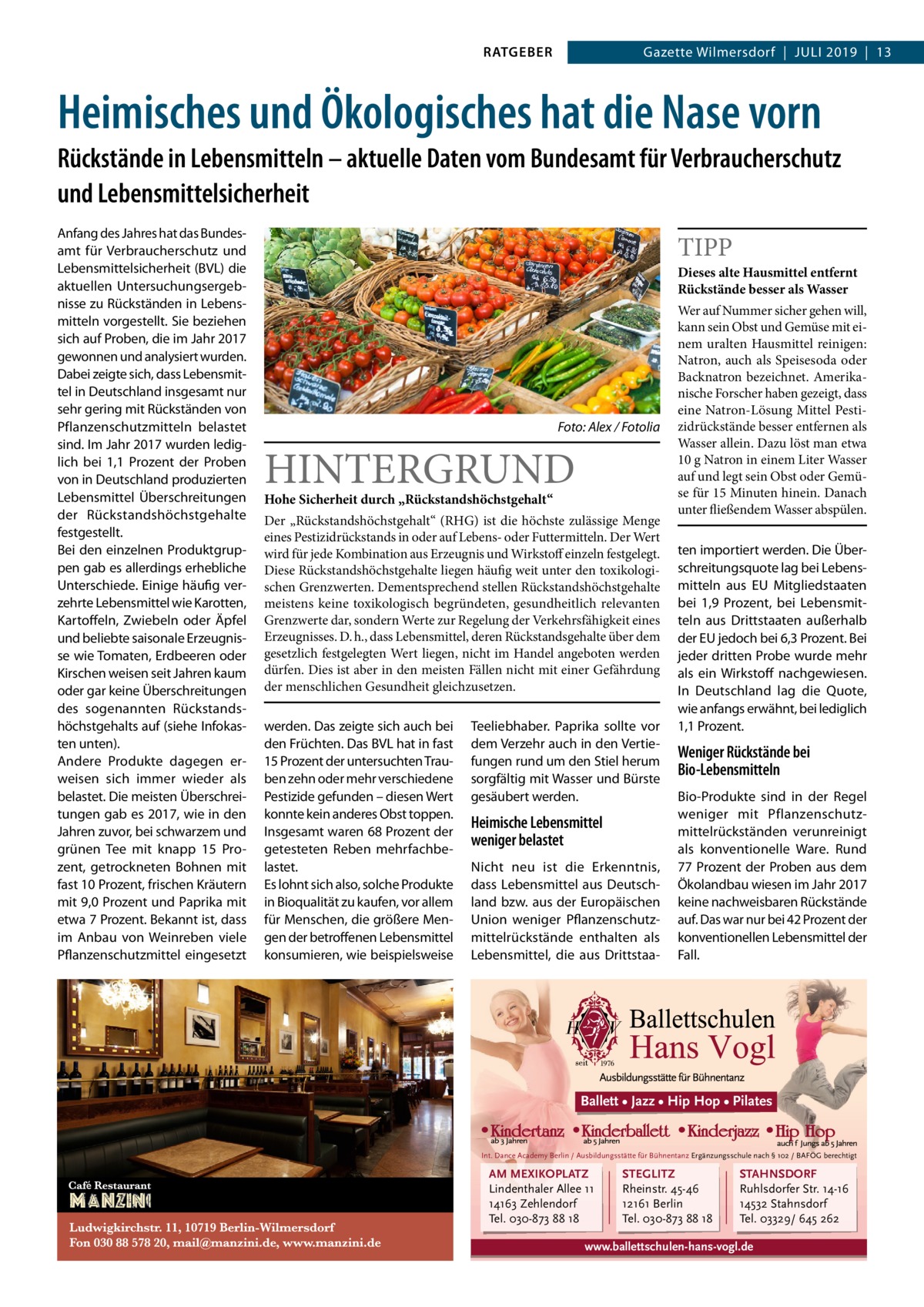 RATGEBER  Gazette Wilmersdorf  |  Juli 2019  |  13  Heimisches und Ökologisches hat die Nase vorn Rückstände in Lebensmitteln – aktuelle Daten vom Bundesamt für Verbraucherschutz und Lebensmittelsicherheit Anfang des Jahres hat das Bundesamt für Verbraucherschutz und Lebensmittelsicherheit (BVL) die aktuellen Untersuchungsergebnisse zu Rückständen in Lebensmitteln vorgestellt. Sie beziehen sich auf Proben, die im Jahr 2017 gewonnen und analysiert wurden. Dabei zeigte sich, dass Lebensmittel in Deutschland insgesamt nur sehr gering mit Rückständen von Pflanzenschutzmitteln belastet sind. Im Jahr 2017 wurden lediglich bei 1,1  Prozent der Proben von in Deutschland produzierten Lebensmittel Überschreitungen der Rückstandshöchstgehalte festgestellt. Bei den einzelnen Produktgruppen gab es allerdings erhebliche Unterschiede. Einige häufig verzehrte Lebensmittel wie Karotten, Kartoffeln, Zwiebeln oder Äpfel und beliebte saisonale Erzeugnisse wie Tomaten, Erdbeeren oder Kirschen weisen seit Jahren kaum oder gar keine Überschreitungen des sogenannten Rückstandshöchstgehalts auf (siehe Infokasten unten). Andere Produkte dagegen erweisen sich immer wieder als belastet. Die meisten Überschreitungen gab es 2017, wie in den Jahren zuvor, bei schwarzem und grünen Tee mit knapp 15  Prozent, getrockneten Bohnen mit fast 10 Prozent, frischen Kräutern mit 9,0 Prozent und Paprika mit etwa 7 Prozent. Bekannt ist, dass im Anbau von Weinreben viele Pflanzenschutzmittel eingesetzt  TIPP  Dieses alte Hausmittel entfernt Rückstände besser als Wasser  �  Foto: Alex / Fotolia  HINTERGRUND Hohe Sicherheit durch „Rückstandshöchstgehalt“  Der „Rückstandshöchstgehalt“ (RHG) ist die höchste zulässige Menge eines Pestizidrückstands in oder auf Lebens- oder Futtermitteln. Der Wert wird für jede Kombination aus Erzeugnis und Wirkstoff einzeln festgelegt. Diese Rückstandshöchstgehalte liegen häufig weit unter den toxikologischen Grenzwerten. Dementsprechend stellen Rückstandshöchstgehalte meistens keine toxikologisch begründeten, gesundheitlich relevanten Grenzwerte dar, sondern Werte zur Regelung der Verkehrsfähigkeit eines Erzeugnisses. D. h., dass Lebensmittel, deren Rückstandsgehalte über dem gesetzlich festgelegten Wert liegen, nicht im Handel angeboten werden dürfen. Dies ist aber in den meisten Fällen nicht mit einer Gefährdung der menschlichen Gesundheit gleichzusetzen.  werden. Das zeigte sich auch bei den Früchten. Das BVL hat in fast 15 Prozent der untersuchten Trauben zehn oder mehr verschiedene Pestizide gefunden – diesen Wert konnte kein anderes Obst toppen. Insgesamt waren 68 Prozent der getesteten Reben mehrfachbelastet. Es lohnt sich also, solche Produkte in Bioqualität zu kaufen, vor allem für Menschen, die größere Mengen der betroffenen Lebensmittel konsumieren, wie beispielsweise  Teeliebhaber. Paprika sollte vor dem Verzehr auch in den Vertiefungen rund um den Stiel herum sorgfältig mit Wasser und Bürste gesäubert werden.  Heimische Lebensmittel weniger belastet Nicht neu ist die Erkenntnis, dass Lebensmittel aus Deutschland bzw. aus der Europäischen Union weniger Pflanzenschutzmittelrückstände enthalten als Lebensmittel, die aus Drittstaa Wer auf Nummer sicher gehen will, kann sein Obst und Gemüse mit einem uralten Hausmittel reinigen: Natron, auch als Speisesoda oder Backnatron bezeichnet. Amerikanische Forscher haben gezeigt, dass eine Natron-Lösung Mittel Pestizidrückstände besser entfernen als Wasser allein. Dazu löst man etwa 10 g Natron in einem Liter Wasser auf und legt sein Obst oder Gemüse für 15 Minuten hinein. Danach unter fließendem Wasser abspülen.  ten importiert werden. Die Überschreitungsquote lag bei Lebensmitteln aus EU Mitgliedstaaten bei 1,9  Prozent, bei Lebensmitteln aus Drittstaaten außerhalb der EU jedoch bei 6,3 Prozent. Bei jeder dritten Probe wurde mehr als ein Wirkstoff nachgewiesen. In Deutschland lag die Quote, wie anfangs erwähnt, bei lediglich 1,1 Prozent.  Weniger Rückstände bei Bio-Lebensmitteln Bio-Produkte sind in der Regel weniger mit Pflanzenschutzmittelrückständen verunreinigt als konventionelle Ware. Rund 77 Prozent der Proben aus dem Ökolandbau wiesen im Jahr 2017 keine nachweisbaren Rückstände auf. Das war nur bei 42 Prozent der konventionellen Lebensmittel der Fall.  Ballett • Jazz • Hip Hop • Pilates  Int. Dance Academy Berlin / Ausbildungsstätte für Bühnentanz Ergänzungsschule nach § 102 / BAFÖG berechtigt  AM MEXIKOPLATZ Lindenthaler Allee 11 14163 Zehlendorf Tel. 030-873 88 18  STEGLITZ Rheinstr. 45-46 12161 Berlin Tel. 030-873 88 18  STAHNSDORF Ruhlsdorfer Str. 14-16 14532 Stahnsdorf Tel. 03329/ 645 262  www.ballettschulen-hans-vogl.de