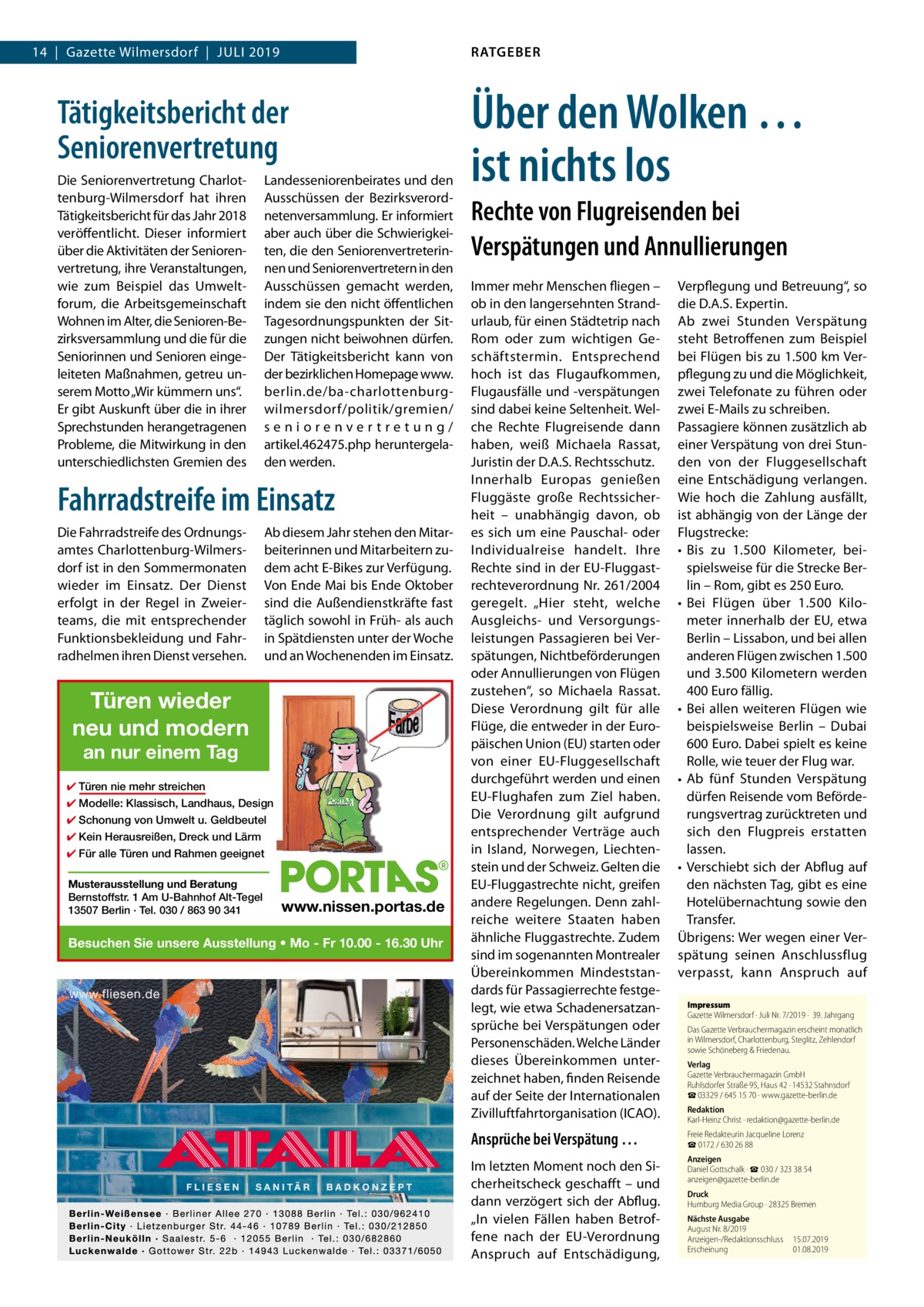 RATGEBER  14  |  Gazette Wilmersdorf  |  Juli 2019  Tätigkeitsbericht der Seniorenvertretung Die Seniorenvertretung Charlottenburg-Wilmersdorf hat ihren Tätigkeitsbericht für das Jahr 2018 veröffentlicht. Dieser informiert über die Aktivitäten der Seniorenvertretung, ihre Veranstaltungen, wie zum Beispiel das Umweltforum, die Arbeitsgemeinschaft Wohnen im Alter, die Senioren-Bezirksversammlung und die für die Seniorinnen und Senioren eingeleiteten Maßnahmen, getreu unserem Motto „Wir kümmern uns“. Er gibt Auskunft über die in ihrer Sprechstunden herangetragenen Probleme, die Mitwirkung in den unterschiedlichsten Gremien des  Landesseniorenbeirates und den Ausschüssen der Bezirksverordnetenversammlung. Er informiert aber auch über die Schwierigkeiten, die den Seniorenvertreterinnen und Seniorenvertretern in den Ausschüssen gemacht werden, indem sie den nicht öffentlichen Tagesordnungspunkten der Sitzungen nicht beiwohnen dürfen. Der Tätigkeitsbericht kann von der bezirklichen Homepage www. berlin.de/ba-charlottenburgwilmersdorf/politik/gremien/ seniorenvertretung/ artikel.462475.php heruntergeladen werden.  Fahrradstreife im Einsatz Die Fahrradstreife des Ordnungsamtes Charlottenburg-Wilmersdorf ist in den Sommermonaten wieder im Einsatz. Der Dienst erfolgt in der Regel in Zweierteams, die mit entsprechender Funktionsbekleidung und Fahrradhelmen ihren Dienst versehen.  Ab diesem Jahr stehen den Mitarbeiterinnen und Mitarbeitern zudem acht E-Bikes zur Verfügung. Von Ende Mai bis Ende Oktober sind die Außendienstkräfte fast täglich sowohl in Früh- als auch in Spätdiensten unter der Woche und an Wochenenden im Einsatz.  Türen wieder neu und modern an nur einem Tag  ✔ Türen nie mehr streichen ✔ Modelle: Klassisch, Landhaus, Design ✔ Schonung von Umwelt u. Geldbeutel ✔ Kein Herausreißen, Dreck und Lärm ✔ Für alle Türen und Rahmen geeignet Musterausstellung und Beratung Bernstoffstr. 1 Am U-Bahnhof Alt-Tegel 13507 Berlin · Tel. 030 / 863 90 341  www.nissen.portas.de  Besuchen Sie unsere Ausstellung • Mo - Fr 10.00 - 16.30 Uhr  Über den Wolken … ist nichts los Rechte von Flugreisenden bei Verspätungen und Annullierungen Immer mehr Menschen fliegen – ob in den langersehnten Strand­ urlaub, für einen Städtetrip nach Rom oder zum wichtigen Geschäftstermin. Entsprechend hoch ist das Flugaufkommen, Flugausfälle und -verspätungen sind dabei keine Seltenheit. Welche Rechte Flugreisende dann haben, weiß Michaela Rassat, Juristin der D.A.S. Rechtsschutz. Innerhalb Europas genießen Fluggäste große Rechtssicherheit – unabhängig davon, ob es sich um eine Pauschal- oder Individualreise handelt. Ihre Rechte sind in der EU-Fluggastrechteverordnung Nr. 261/2004 geregelt. „Hier steht, welche Ausgleichs- und Versorgungsleistungen Passagieren bei Verspätungen, Nichtbeförderungen oder Annullierungen von Flügen zustehen“, so Michaela Rassat. Diese Verordnung gilt für alle Flüge, die entweder in der Europäischen Union (EU) starten oder von einer EU-Fluggesellschaft durchgeführt werden und einen EU-Flughafen zum Ziel haben. Die Verordnung gilt aufgrund entsprechender Verträge auch in Island, Norwegen, Liechtenstein und der Schweiz. Gelten die EU-Fluggastrechte nicht, greifen andere Regelungen. Denn zahlreiche weitere Staaten haben ähnliche Fluggastrechte. Zudem sind im sogenannten Montrealer Übereinkommen Mindeststandards für Passagierrechte festgelegt, wie etwa Schadenersatzansprüche bei Verspätungen oder Personenschäden. Welche Länder dieses Übereinkommen unterzeichnet haben, finden Reisende auf der Seite der Internationalen Zivilluftfahrtorganisation (ICAO).  Verpflegung und Betreuung“, so die D.A.S. Expertin. Ab zwei Stunden Verspätung steht Betroffenen zum Beispiel bei Flügen bis zu 1.500 km Verpflegung zu und die Möglichkeit, zwei Telefonate zu führen oder zwei E-Mails zu schreiben. Passagiere können zusätzlich ab einer Verspätung von drei Stunden von der Fluggesellschaft eine Entschädigung verlangen. Wie hoch die Zahlung ausfällt, ist abhängig von der Länge der Flugstrecke: •	 Bis zu 1.500  Kilometer, beispielsweise für die Strecke Berlin – Rom, gibt es 250 Euro. •	 Bei Flügen über 1.500  Kilometer innerhalb der EU, etwa Berlin – Lissabon, und bei allen anderen Flügen zwischen 1.500 und 3.500 Kilometern werden 400 Euro fällig. •	 Bei allen weiteren Flügen wie beispielsweise Berlin – Dubai 600 Euro. Dabei spielt es keine Rolle, wie teuer der Flug war. •	 Ab fünf Stunden Verspätung dürfen Reisende vom Beförderungsvertrag zurücktreten und sich den Flugpreis erstatten lassen. •	 Verschiebt sich der Abflug auf den nächsten Tag, gibt es eine Hotelübernachtung sowie den Transfer. Übrigens: Wer wegen einer Verspätung seinen Anschlussflug verpasst, kann Anspruch auf Impressum Gazette Wilmersdorf · Juli Nr. 7/2019 ·  39. Jahrgang Das Gazette Verbrauchermagazin erscheint monatlich in Wilmersdorf, Charlottenburg, Steglitz, Zehlendorf sowie Schöneberg & Friedenau. Verlag Gazette Verbrauchermagazin GmbH Ruhlsdorfer Straße 95, Haus 42 · 14532 Stahnsdorf ☎ 03329 / 645 15 70 · www.gazette-berlin.de Redaktion Karl-Heinz Christ · redaktion@gazette-berlin.de  Ansprüche bei Verspätung …  Freie Redakteurin Jacqueline Lorenz ☎ 0172 / 630 26 88  Im letzten Moment noch den Sicherheitscheck geschafft – und dann verzögert sich der Abflug. „In vielen Fällen haben Betroffene nach der EU-Verordnung Anspruch auf Entschädigung,  Anzeigen Daniel Gottschalk · ☎ 030 / 323 38 54 anzeigen@gazette-berlin.de Druck Humburg Media Group · 28325 Bremen Nächste Ausgabe August Nr. 8/2019 Anzeigen-/Redaktionsschluss	15.07.2019 Erscheinung	01.08.2019