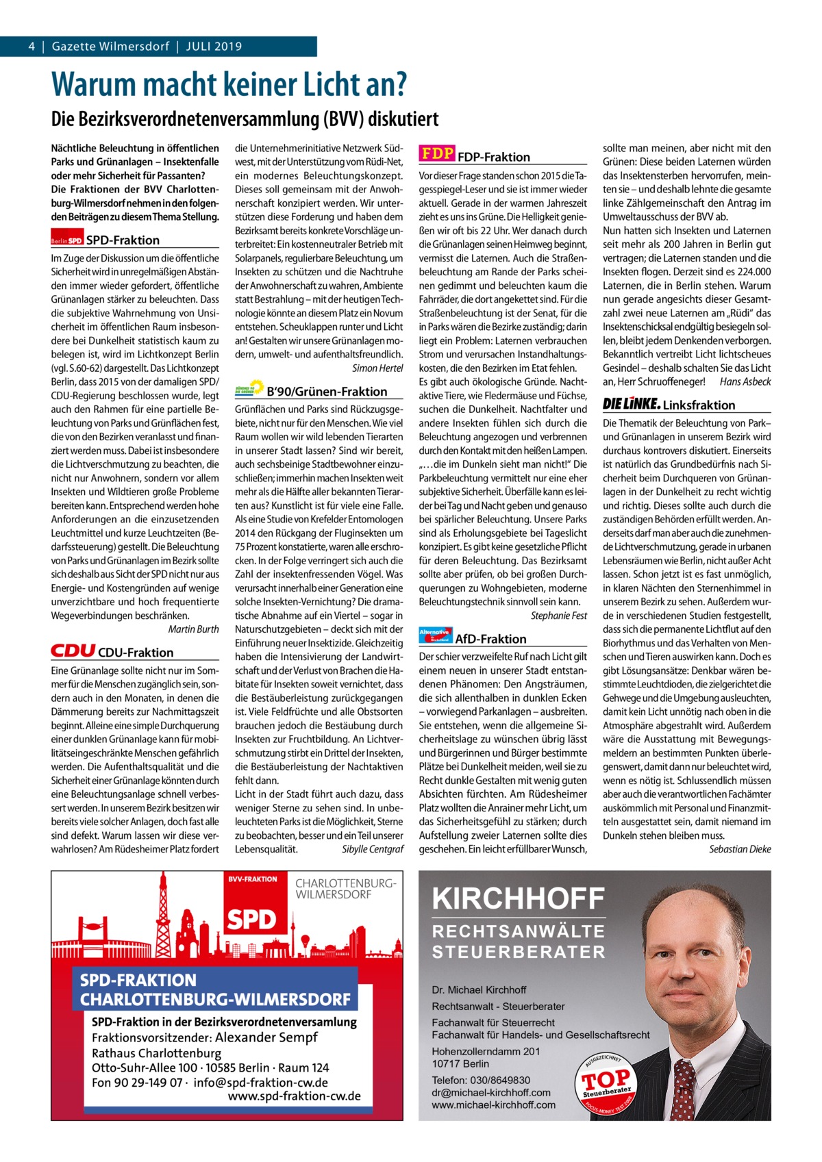 4  |  Gazette Wilmersdorf  |  Juli 2019 Gazette Charlottenburg & Wilmersdorf  www.gazette-berlin.de  Warum macht keiner Licht an? Die Bezirksverordnetenversammlung (BVV) diskutiert  CDU-Fraktion Eine Grünanlage sollte nicht nur im Sommer für die Menschen zugänglich sein, sondern auch in den Monaten, in denen die Dämmerung bereits zur Nachmittagszeit beginnt. Alleine eine simple Durchquerung einer dunklen Grünanlage kann für mobilitätseingeschränkte Menschen gefährlich werden. Die Aufenthaltsqualität und die Sicherheit einer Grünanlage könnten durch eine Beleuchtungsanlage schnell verbessert werden. In unserem Bezirk besitzen wir bereits viele solcher Anlagen, doch fast alle sind defekt. Warum lassen wir diese verwahrlosen? Am Rüdesheimer Platz fordert  Vorwort SPD CDU Grüne FDP AfD Linke  -1070 1199 1297 1289 1260 1225  B‘90/Grünen-Fraktion Grünflächen und Parks sind Rückzugsgebiete, nicht nur für den Menschen. Wie viel Raum wollen wir wild lebenden Tierarten in unserer Stadt lassen? Sind wir bereit, auch sechsbeinige Stadtbewohner einzuschließen; immerhin machen Insekten weit mehr als die Hälfte aller bekannten Tierarten aus? Kunstlicht ist für viele eine Falle. Als eine Studie von Krefelder Entomologen 2014 den Rückgang der Fluginsekten um 75 Prozent konstatierte, waren alle erschrocken. In der Folge verringert sich auch die Zahl der insektenfressenden Vögel. Was verursacht innerhalb einer Generation eine solche Insekten-Vernichtung? Die dramatische Abnahme auf ein Viertel – sogar in Naturschutzgebieten – deckt sich mit der Einführung neuer Insektizide. Gleichzeitig haben die Intensivierung der Landwirtschaft und der Verlust von Brachen die Habitate für Insekten soweit vernichtet, dass die Bestäuberleistung zurückgegangen ist. Viele Feldfrüchte und alle Obstsorten brauchen jedoch die Bestäubung durch Insekten zur Fruchtbildung. An Lichtverschmutzung stirbt ein Drittel der Insekten, die Bestäuberleistung der Nachtaktiven fehlt dann. Licht in der Stadt führt auch dazu, dass weniger Sterne zu sehen sind. In unbeleuchteten Parks ist die Möglichkeit, Sterne zu beobachten, besser und ein Teil unserer Lebensqualität. Sibylle Centgraf  Vor dieser Frage standen schon 2015 die Tagesspiegel-Leser und sie ist immer wieder aktuell. Gerade in der warmen Jahreszeit zieht es uns ins Grüne. Die Helligkeit genießen wir oft bis 22 Uhr. Wer danach durch die Grünanlagen seinen Heimweg beginnt, vermisst die Laternen. Auch die Straßenbeleuchtung am Rande der Parks scheinen gedimmt und beleuchten kaum die Fahrräder, die dort angekettet sind. Für die Straßenbeleuchtung ist der Senat, für die in Parks wären die Bezirke zuständig; darin liegt ein Problem: Laternen verbrauchen Strom und verursachen Instandhaltungskosten, die den Bezirken im Etat fehlen. Es gibt auch ökologische Gründe. Nachtaktive Tiere, wie Fledermäuse und Füchse, suchen die Dunkelheit. Nachtfalter und andere Insekten fühlen sich durch die Beleuchtung angezogen und verbrennen durch den Kontakt mit den heißen Lampen. „…die im Dunkeln sieht man nicht!“ Die Parkbeleuchtung vermittelt nur eine eher subjektive Sicherheit. Überfälle kann es leider bei Tag und Nacht geben und genauso bei spärlicher Beleuchtung. Unsere Parks sind als Erholungsgebiete bei Tageslicht konzipiert. Es gibt keine gesetzliche Pflicht für deren Beleuchtung. Das Bezirksamt sollte aber prüfen, ob bei großen Durchquerungen zu Wohngebieten, moderne Beleuchtungstechnik sinnvoll sein kann. Stephanie Fest Alternative für  Deutschland  Linksfraktion Die Thematik der Beleuchtung von Park– und Grünanlagen in unserem Bezirk wird durchaus kontrovers diskutiert. Einerseits ist natürlich das Grundbedürfnis nach Sicherheit beim Durchqueren von Grünanlagen in der Dunkelheit zu recht wichtig und richtig. Dieses sollte auch durch die zuständigen Behörden erfüllt werden. Anderseits darf man aber auch die zunehmende Lichtverschmutzung, gerade in urbanen Lebensräumen wie Berlin, nicht außer Acht lassen. Schon jetzt ist es fast unmöglich, in klaren Nächten den Sternenhimmel in unserem Bezirk zu sehen. Außerdem wurde in verschiedenen Studien festgestellt, dass sich die permanente Lichtflut auf den Biorhythmus und das Verhalten von Menschen und Tieren auswirken kann. Doch es gibt Lösungsansätze: Denkbar wären bestimmte Leuchtdioden, die zielgerichtet die Gehwege und die Umgebung ausleuchten, damit kein Licht unnötig nach oben in die Atmosphäre abgestrahlt wird. Außerdem wäre die Ausstattung mit Bewegungsmeldern an bestimmten Punkten überlegenswert, damit dann nur beleuchtet wird, wenn es nötig ist. Schlussendlich müssen aber auch die verantwortlichen Fachämter auskömmlich mit Personal und Finanzmitteln ausgestattet sein, damit niemand im Dunkeln stehen bleiben muss. Sebastian Dieke  AfD-Fraktion  Der schier verzweifelte Ruf nach Licht gilt einem neuen in unserer Stadt entstandenen Phänomen: Den Angsträumen, die sich allenthalben in dunklen Ecken – vorwiegend Parkanlagen – ausbreiten. Sie entstehen, wenn die allgemeine Sicherheitslage zu wünschen übrig lässt und Bürgerinnen und Bürger bestimmte Plätze bei Dunkelheit meiden, weil sie zu Recht dunkle Gestalten mit wenig guten Absichten fürchten. Am Rüdesheimer Platz wollten die Anrainer mehr Licht, um das Sicherheitsgefühl zu stärken; durch Aufstellung zweier Laternen sollte dies geschehen. Ein leicht erfüllbarer Wunsch,  KIRCHHOFF RECHTSANWÄLTE S T E U E R B E R AT E R Dr. Michael Kirchhoff Rechtsanwalt - Steuerberater Fachanwalt für Steuerrecht Fachanwalt für Handels- und Gesellschaftsrecht Hohenzollerndamm 201 10717 Berlin Telefon: 030/8649830 dr@michael-kirchhoff.com www.michael-kirchhoff.com  US  GEZ  EICHNET  TOP rater  Steuerbe FO CU S  08  SPD-Fraktion  sollte man meinen, aber nicht mit den Grünen: Diese beiden Laternen würden das Insektensterben hervorrufen, meinten sie – und deshalb lehnte die gesamte linke Zählgemeinschaft den Antrag im Umweltausschuss der BVV ab. Nun hatten sich Insekten und Laternen seit mehr als 200 Jahren in Berlin gut vertragen; die Laternen standen und die Insekten flogen. Derzeit sind es 224.000 Laternen, die in Berlin stehen. Warum nun gerade angesichts dieser Gesamtzahl zwei neue Laternen am „Rüdi“ das Insektenschicksal endgültig besiegeln sollen, bleibt jedem Denkenden verborgen. Bekanntlich vertreibt Licht lichtscheues Gesindel – deshalb schalten Sie das Licht an, Herr Schruoffeneger! Hans Asbeck  FDP-Fraktion  20  Berlin  Im Zuge der Diskussion um die öffentliche Sicherheit wird in unregelmäßigen Abständen immer wieder gefordert, öffentliche Grünanlagen stärker zu beleuchten. Dass die subjektive Wahrnehmung von Unsicherheit im öffentlichen Raum insbesondere bei Dunkelheit statistisch kaum zu belegen ist, wird im Lichtkonzept Berlin (vgl. S.60-62) dargestellt. Das Lichtkonzept Berlin, dass 2015 von der damaligen SPD/ CDU-Regierung beschlossen wurde, legt auch den Rahmen für eine partielle Beleuchtung von Parks und Grünflächen fest, die von den Bezirken veranlasst und finanziert werden muss. Dabei ist insbesondere die Lichtverschmutzung zu beachten, die nicht nur Anwohnern, sondern vor allem Insekten und Wildtieren große Probleme bereiten kann. Entsprechend werden hohe Anforderungen an die einzusetzenden Leuchtmittel und kurze Leuchtzeiten (Bedarfssteuerung) gestellt. Die Beleuchtung von Parks und Grünanlagen im Bezirk sollte sich deshalb aus Sicht der SPD nicht nur aus Energie- und Kostengründen auf wenige unverzichtbare und hoch frequentierte Wegeverbindungen beschränken. Martin Burth  die Unternehmerinitiative Netzwerk Südwest, mit der Unterstützung vom Rüdi-Net, ein modernes Beleuchtungskonzept. Dieses soll gemeinsam mit der Anwohnerschaft konzipiert werden. Wir unterstützen diese Forderung und haben dem Bezirksamt bereits konkrete Vorschläge unterbreitet: Ein kostenneutraler Betrieb mit Solarpanels, regulierbare Beleuchtung, um Insekten zu schützen und die Nachtruhe der Anwohnerschaft zu wahren, Ambiente statt Bestrahlung – mit der heutigen Technologie könnte an diesem Platz ein Novum entstehen. Scheuklappen runter und Licht an! Gestalten wir unsere Grünanlagen modern, umwelt- und aufenthaltsfreundlich. Simon Hertel  A  Nächtliche Beleuchtung in öﬀentlichen Parks und Grünanlagen – Insektenfalle oder mehr Sicherheit für Passanten? Die Fraktionen der BVV Charlottenburg-Wilmersdorf nehmen in den folgenden Beiträgen zu diesem Thema Stellung.  S -MONEY TE  T