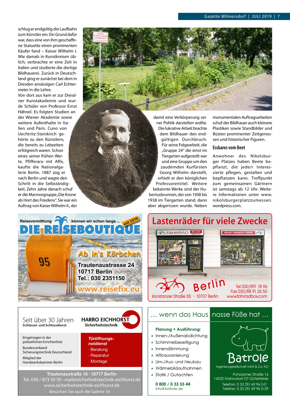 Gazette Wilmersdorf  |  Juli 2019  |  7 schlug er endgültig die Laufbahn zum Künstler ein. Ein Grund dafür war, dass eine von ihm geschaffene Statuette einen prominenten Käufer fand – Kaiser Wilhelm  I. Wie damals in Kunstkreisen üblich, verbrachte er eine Zeit in Italien und studierte die dortige Bildhauerei. Zurück in Deutschland ging er zunächst bei dem in Dresden ansässigen Carl Echtermeier in die Lehre. Von dort aus kam er zur Dresdner Kunstakademie und wurde Schüler von Professor Ernst Hähnel. Es folgten Studien an der Wiener Akademie sowie weitere Aufenthalte in Italien und Paris. Cuno von Uechtritz-Steinkirch gehörte zu den Künstlern, die bereits zu Lebzeiten erfolgreich waren. Schon eines seiner frühen Werte, Pfifferaro mit Affe, kaufte die Nationalgalerie Berlin. 1887 zog er nach Berlin und wagte den Schritt in die Selbständigkeit. Zehn Jahre danach schuf er die Marmorgruppe „Die Krone als Hort des Friedens“. Sie war ein Auftrag von Kaiser Wilhelm II., der  damit eine Verkörperung seiner Politik darstellen wollte. Die lukrative Arbeit brachte dem Bildhauer den endgültigen Durchbruch. Für seine Folgearbeit, die „Gruppe 24“ die einst im Tiergarten aufgestellt war und eine Gruppe um den zaudernden Kurfürsten Georg Wilhelm darstellt, erhielt er den königlichen Professorentitel. Weitere bekannte Werke sind der Hubertusbrunnen, der von 1938 bis 1938 im Tiergarten stand, dann aber abgerissen wurde. Neben  monumentalen Auftragsarbeiten schuf der Bildhauer auch kleinere Plastiken sowie Standbilder und Büsten prominenter Zeitgenossen und historischer Figuren.  Essbares vom Beet Anwohner des Nikolsburger Platzes haben Beete bepflanzt, die jede/r Interessierte pflegen, gestalten und bepflanzen kann. Treffpunkt zum gemeinsamen Gärtnern ist samstags ab 12  Uhr. Weitere Informationen unter www. nikolsburgerplatzzumessen. wordpress.com.  Lastenräder für viele Zwecke  … wenn das Haus nasse Füße hat …  Seit über 30 Jahren Schlüssel- und Schlossdienst  Eingetragen in der polizeilichen Errichterliste Bundesverband Sicherungstechnik Deutschland Mitglied der Handwerkskammer Berlin  Planung + Ausführung: Türöffnungsnotdienst · Beratung · Reparatur · Montage  Trautenaustraße 16 · 10717 Berlin Tel. 030 / 873 50 50 · mail@sicherheitstechnik-eichhorst.de www.sicherheitstechnik-eichhorst.de Besuchen Sie auch die Galerie 16    Innen-/Außenabdichtung    Schimmelbeseitigung    Innendämmung    Altbausanierung    Um-/Aus- und Neubau    Wärmebildaufnahmen    Statik / Gutachten 0 800 / 0 33 55 44 info@batrole.de  Batrole  Ingenieurgesellschaft mbH & Co. KG  Potsdamer Straße 16 14532 Stahnsdorf OT Güterfelde Telefon: 0 33 29/ 69 96 0-0 Telefax: 0 33 29/ 69 96 0-29