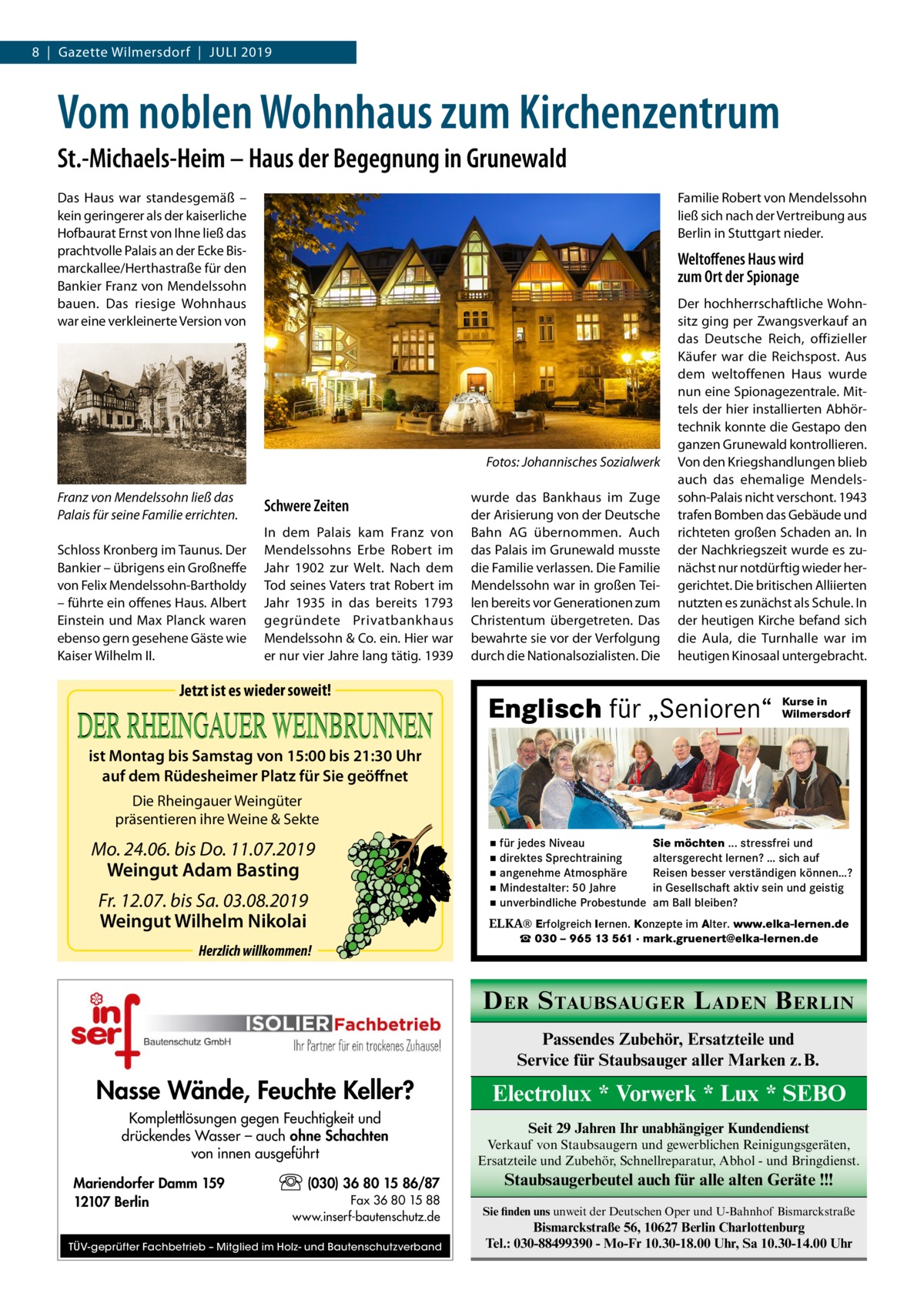 8  |  Gazette Wilmersdorf  |  Juli 2019  Vom noblen Wohnhaus zum Kirchenzentrum St.-Michaels-Heim – Haus der Begegnung in Grunewald Das Haus war standesgemäß – kein geringerer als der kaiserliche Hofbaurat Ernst von Ihne ließ das prachtvolle Palais an der Ecke Bismarckallee/Herthastraße für den Bankier Franz von Mendelssohn bauen. Das riesige Wohnhaus war eine verkleinerte Version von  Familie Robert von Mendelssohn ließ sich nach der Vertreibung aus Berlin in Stuttgart nieder.  Weltoffenes Haus wird zum Ort der Spionage  � Franz von Mendelssohn ließ das Palais für seine Familie errichten. Schloss Kronberg im Taunus. Der Bankier – übrigens ein Großneffe von Felix Mendelssohn-Bartholdy – führte ein offenes Haus. Albert Einstein und Max Planck waren ebenso gern gesehene Gäste wie Kaiser Wilhelm II.  Fotos: Johannisches Sozialwerk  Schwere Zeiten In dem Palais kam Franz von Mendelssohns Erbe Robert im Jahr 1902 zur Welt. Nach dem Tod seines Vaters trat Robert im Jahr 1935 in das bereits 1793 gegründete Privatbankhaus Mendelssohn & Co. ein. Hier war er nur vier Jahre lang tätig. 1939  Jetzt ist es wieder soweit!  wurde das Bankhaus im Zuge der Arisierung von der Deutsche Bahn  AG übernommen. Auch das Palais im Grunewald musste die Familie verlassen. Die Familie Mendelssohn war in großen Teilen bereits vor Generationen zum Christentum übergetreten. Das bewahrte sie vor der Verfolgung durch die Nationalsozialisten. Die  Der hochherrschaftliche Wohnsitz ging per Zwangsverkauf an das Deutsche Reich, offizieller Käufer war die Reichspost. Aus dem weltoffenen Haus wurde nun eine Spionagezentrale. Mittels der hier installierten Abhörtechnik konnte die Gestapo den ganzen Grunewald kontrollieren. Von den Kriegshandlungen blieb auch das ehemalige Mendelssohn-Palais nicht verschont. 1943 trafen Bomben das Gebäude und richteten großen Schaden an. In der Nachkriegszeit wurde es zunächst nur notdürftig wieder hergerichtet. Die britischen Alliierten nutzten es zunächst als Schule. In der heutigen Kirche befand sich die Aula, die Turnhalle war im heutigen Kinosaal untergebracht.  Englisch für „Senioren“  Kurse in Wilmersdorf  ist Montag bis Samstag von 15:00 bis 21:30 Uhr auf dem Rüdesheimer Platz für Sie geöffnet Die Rheingauer Weingüter präsentieren ihre Weine & Sekte  Mo. 24.06. bis Do. 11.07.2019 Weingut Adam Basting Fr. 12.07. bis Sa. 03.08.2019 Weingut Wilhelm Nikolai Herzlich willkommen!  ▪ für jedes Niveau ▪ direktes Sprechtraining ▪ angenehme Atmosphäre ▪ Mindestalter: 50 Jahre ▪ unverbindliche Probestunde  Sie möchten ... stressfrei und altersgerecht lernen? … sich auf Reisen besser verständigen können…? in Gesellschaft aktiv sein und geistig am Ball bleiben?  ELKA® Erfolgreich lernen. Konzepte im Alter. www.elka-lernen.de ☎ 030 – 965 13 561 · mark.gruenert@elka-lernen.de  D ER S TAUBSAUGER L ADEN B ERLIN Passendes Zubehör, Ersatzteile und Service für Staubsauger aller Marken z. B.  Nasse Wände, Feuchte Keller?  Electrolux * Vorwerk * Lux * SEBO  Komplettlösungen gegen Feuchtigkeit und drückendes Wasser – auch ohne Schachten von innen ausgeführt  Verkauf von Staubsaugern und gewerblichen Reinigungsgeräten, Ersatzteile und Zubehör, Schnellreparatur, Abhol - und Bringdienst.  Mariendorfer Damm 159 12107 Berlin  (030) 36 80 15 86/87 Fax 36 80 15 88 www.inserf-bautenschutz.de  TÜV-geprüfter Fachbetrieb – Mitglied im Holz- und Bautenschutzverband  Seit 29 Jahren Ihr unabhängiger Kundendienst  Staubsaugerbeutel auch für alle alten Geräte !!! Sie finden uns unweit der Deutschen Oper und U-Bahnhof Bismarckstraße  Bismarckstraße 56, 10627 Berlin Charlottenburg Tel.: 030-88499390 - Mo-Fr 10.30-18.00 Uhr, Sa 10.30-14.00 Uhr