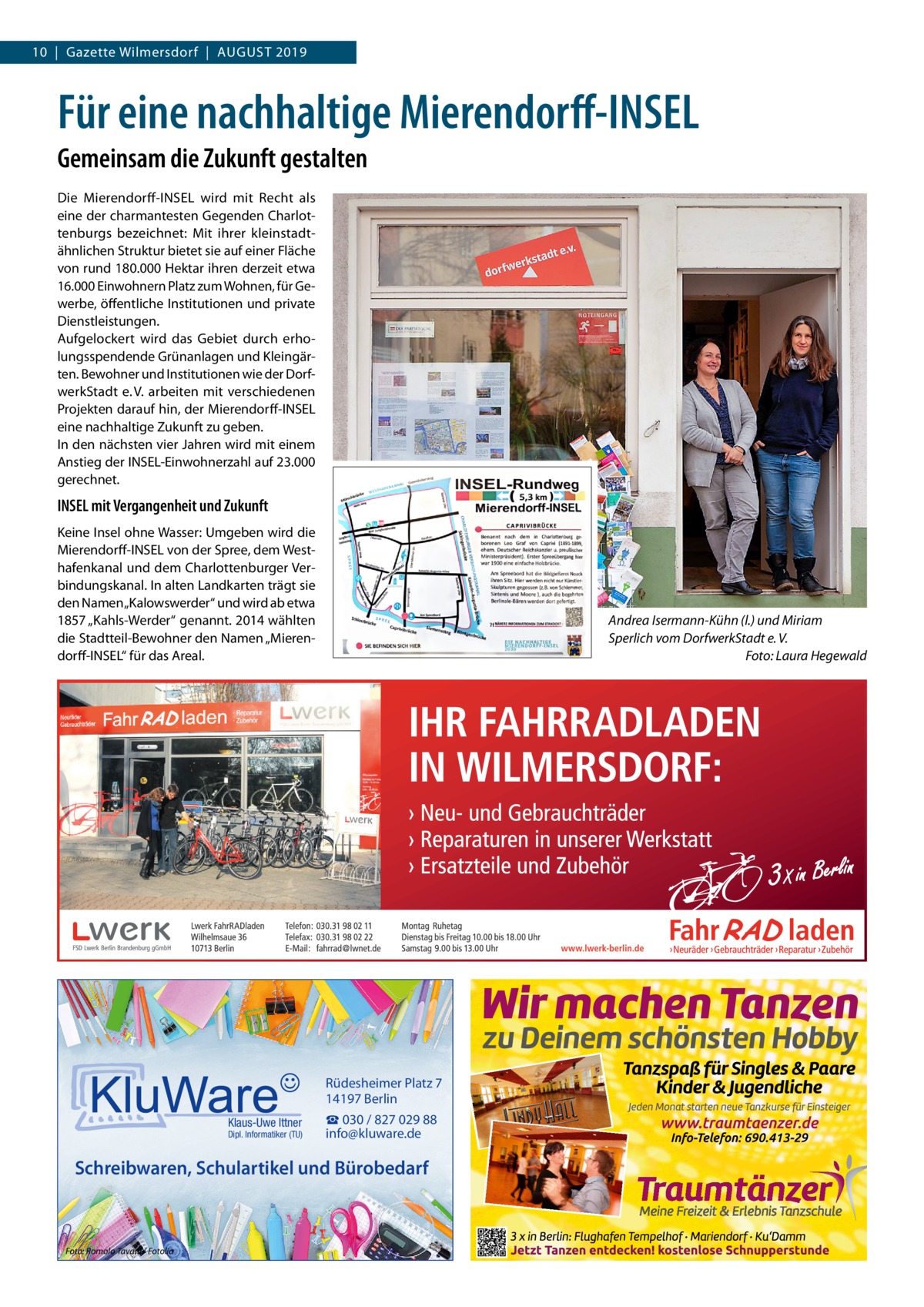 10  |  Gazette Wilmersdorf  |  August 2019  Für eine nachhaltige Mierendorff-INSEL Gemeinsam die Zukunft gestalten Die Mierendorff-INSEL wird mit Recht als eine der charmantesten Gegenden Charlottenburgs bezeichnet: Mit ihrer kleinstadtähnlichen Struktur bietet sie auf einer Fläche von rund 180.000 Hektar ihren derzeit etwa 16.000 Einwohnern Platz zum Wohnen, für Gewerbe, öffentliche Institutionen und private Dienstleistungen. Aufgelockert wird das Gebiet durch erholungsspendende Grünanlagen und Kleingärten. Bewohner und Institutionen wie der DorfwerkStadt e. V. arbeiten mit verschiedenen Projekten darauf hin, der Mierendorff-­INSEL eine nachhaltige Zukunft zu geben. In den nächsten vier Jahren wird mit einem Anstieg der ­INSEL-Einwohnerzahl auf 23.000 gerechnet.  INSEL mit Vergangenheit und Zukunft Keine Insel ohne Wasser: Umgeben wird die Mierendorff-­INSEL von der Spree, dem Westhafenkanal und dem Charlottenburger Verbindungskanal. In alten Landkarten trägt sie den Namen „Kalowswerder“ und wird ab etwa 1857 „Kahls-Werder“ genannt. 2014 wählten die Stadtteil-Bewohner den Namen „Mierendorff-INSEL“ für das Areal.  Andrea Isermann-Kühn (l.) und Miriam Sperlich vom DorfwerkStadt e. V. � Foto: Laura Hegewald  Rüdesheimer Platz 7 14197 Berlin Klaus-Uwe Ittner  Dipl. Informatiker (TU)  ☎ 030 / 827 029 88 info@kluware.de  Schreibwaren, Schulartikel und Bürobedarf  Foto: Romolo Tavani / Fotolia