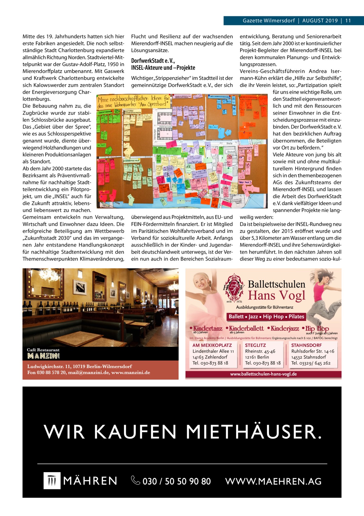 Gazette Wilmersdorf  |  August 2019  |  11 Mitte des 19. Jahrhunderts hatten sich hier erste Fabriken angesiedelt. Die noch selbstständige Stadt Charlottenburg expandierte allmählich Richtung Norden. Stadtviertel-Mittelpunkt war der Gustav-Adolf-Platz, 1950 in Mierendorffplatz umbenannt. Mit Gaswerk und Kraftwerk Charlottenburg entwickelte sich Kalowswerder zum zentralen Standort der Energieversorgung Charlottenburgs. Die Bebauung nahm zu, die Zugbrücke wurde zur stabilen Schlossbrücke ausgebaut. Das „Gebiet über der Spree“, wie es aus Schlossperspektive genannt wurde, diente überwiegend Holzhandlungen und kleineren Produktionsanlagen als Standort. Ab dem Jahr 2000 startete das Bezirksamt als Präventivmaßnahme für nachhaltige Stadtteilentwicklung ein Pilotprojekt, um die „INSEL“ auch für die Zukunft attraktiv, lebensund liebenswert zu machen. Gemeinsam entwickeln nun Verwaltung, Wirtschaft und Einwohner dazu Ideen. Die erfolgreiche Beteiligung am Wettbewerb „Zukunftsstadt 2030“ und das im vergangenen Jahr entstandene Handlungskonzept für nachhaltige Stadtentwicklung mit den Themenschwerpunkten Klimaveränderung,  Flucht und Resilienz auf der wachsenden Mierendorff-INSEL machen neugierig auf die Lösungsansätze.  DorfwerkStadt e. V., INSEL-Akteure und –Projekte Wichtiger „Strippenzieher“ im Stadtteil ist der gemeinnützige DorfwerkStadt e. V., der sich  überwiegend aus Projektmitteln, aus EU- und FEIN-Fördermitteln finanziert. Er ist Mitglied im Paritätischen Wohlfahrtsverband und im Verband für soziokulturelle Arbeit. Anfangs ausschließlich in der Kinder- und Jugendarbeit deutschlandweit unterwegs, ist der Verein nun auch in den Bereichen Sozialraum­  entwicklung, Beratung und Seniorenarbeit tätig. Seit dem Jahr 2000 ist er kontinuierlicher Projekt-Begleiter der Mierendorff-INSEL bei deren kommunalen Planungs- und Entwicklungsprozessen. Vereins-Geschäftsführerin Andrea Isermann-Kühn erklärt die „Hilfe zur Selbsthilfe“, die ihr Verein leistet, so: „Partizipation spielt für uns eine wichtige Rolle, um den Stadtteil eigenverantwortlich und mit den Ressourcen seiner Einwohner in die Entscheidungsprozesse mit einzubinden. Der DorfwerkStadt e. V. hat den bezirklichen Auftrag übernommen, die Beteiligten vor Ort zu befördern. “ Viele Akteure von jung bis alt sowie mit und ohne multikulturellem Hintergrund finden sich in den themenbezogenen AGs des Zukunftsteams der Mierendorff-INSEL und lassen die Arbeit des DorfwerkStadt e. V. dank vielfältiger Ideen und spannender Projekte nie langweilig werden: Da ist beispielsweise der I­ NSEL-Rundweg neu zu gestalten, der 2015 eröffnet wurde und über 5,3 Kilometer am Wasser entlang um die Mierendorff-INSEL und ihre Sehenswürdigkeiten herumführt. In den nächsten Jahren soll dieser Weg zu einer bedeutsamen sozio-kul Ballett • Jazz • Hip Hop • Pilates  Int. Dance Academy Berlin / Ausbildungsstätte für Bühnentanz Ergänzungsschule nach § 102 / BAFÖG berechtigt  AM MEXIKOPLATZ Lindenthaler Allee 11 14163 Zehlendorf Tel. 030-873 88 18  STEGLITZ Rheinstr. 45-46 12161 Berlin Tel. 030-873 88 18  STAHNSDORF Ruhlsdorfer Str. 14-16 14532 Stahnsdorf Tel. 03329/ 645 262  www.ballettschulen-hans-vogl.de