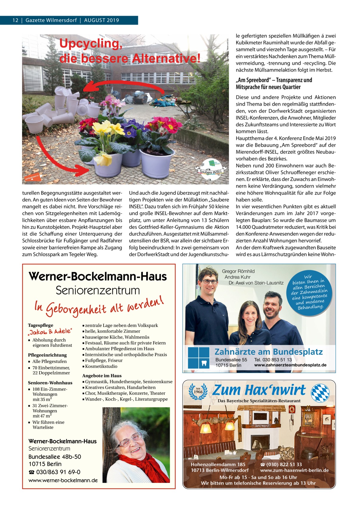 12  |  Gazette Wilmersdorf  |  August 2019 le gefertigten speziellen Müllkäfigen á zwei Kubikmeter Rauminhalt wurde der Abfall gesammelt und vierzehn Tage ausgestellt. – Für ein verstärktes Nachdenken zum Thema Müllvermeidung, -trennung und -recycling. Die nächste Müllsammelaktion folgt im Herbst.  „Am Spreebord“ – Transparenz und Mitsprache für neues Quartier  turellen Begegnungsstätte ausgestaltet werden. An guten Ideen von Seiten der Bewohner mangelt es dabei nicht. Ihre Vorschläge reichen von Sitzgelegenheiten mit Lademöglichkeiten über essbare Anpflanzungen bis hin zu Kunstobjekten. Projekt-Hauptziel aber ist die Schaffung einer Unterquerung der Schlossbrücke für Fußgänger und Radfahrer sowie einer barrierefreien Rampe als Zugang zum Schlosspark am Tegeler Weg.  Und auch die Jugend überzeugt mit nachhaltigen Projekten wie der Müllaktion „Saubere ­INSEL“. Dazu trafen sich im Frühjahr 50 kleine und große I­NSEL-Bewohner auf dem Marktplatz, um unter Anleitung von 13 Schülern des Gottfried-Keller-Gymnasiums die Aktion durchzuführen. Ausgestattet mit Müllsammel­ utensilien der BSR, war allein der sichtbare Erfolg beeindruckend: In zwei gemeinsam von der DorfwerkStadt und der Jugendkunstschu Gregor Römhild Andrea Kuhr Dr. Axel von Stein-Lausnitz  Werner-Bockelmann-Haus Seniorenzentrum Tagespflege ■ Abholung durch eigenen Fahrdienst Pflegeeinrichtung ■ Alle Pflegestufen ■ 70 Einbettzimmer, 22 Doppelzimmer Senioren-Wohnhaus ■ 108 Ein-ZimmerWohnungen mit 35 m2 ■ 31 Zwei-ZimmerWohnungen mit 47 m2 ■ Wir führen eine Warteliste  ■ zentrale Lage neben dem Volkspark ■ helle, komfortable Zimmer ■ hauseigene Küche, Wahlmenüs ■ Festsaal, Räume auch für private Feiern ■ Ambulanter Pflegedienst im Haus ■ Internistische und orthopädische Praxis ■ Fußpflege, Friseur ■ Kosmetikstudio Angebote im Haus ■ Gymnastik, Hundetherapie, Seniorenkurse ■ Kreatives Gestalten, Handarbeiten ■ Chor, Musiktherapie, Konzerte, Theater ■ Wander-, Koch-, Kegel-, Literaturgruppe  Werner-Bockelmann-Haus Seniorenzentrum Bundesallee 48b-50 10715 Berlin ☎ 030/863 91 69-0 www.werner-bockelmann.de  Diese und andere Projekte und Aktionen sind Thema bei den regelmäßig stattfindenden, von der DorfwerkStadt organisierten ­INSEL-Konferenzen, die Anwohner, Mitglieder des Zukunftsteams und Interessierte zu Wort kommen lässt. Hauptthema der 4. Konferenz Ende Mai 2019 war die Bebauung „Am Spreebord“ auf der Mierendorff-INSEL, derzeit größtes Neubauvorhaben des Bezirkes. Neben rund 200 Einwohnern war auch Bezirksstadtrat Oliver Schruoffeneger erschienen. Er erklärte, dass der Zuwachs an Einwohnern keine Verdrängung, sondern vielmehr eine höhere Wohnqualität für alle zur Folge haben solle. In vier wesentlichen Punkten gibt es aktuell Veränderungen zum im Jahr 2017 vorgelegten Bauplan: So wurde die Baumasse um 14.000 Quadratmeter reduziert, was Kritik bei den Konferenz-Anwesenden wegen der reduzierten Anzahl Wohnungen hervorrief. An der dem Kraftwerk zugewandten Bauseite wird es aus Lärmschutzgründen keine Wohn Wir in bieten Ihnen en allen Bereich izin der Zahnmed nte eine kompete und moderne . Behandlung  Zahnärzte am Bundesplatz Bundesallee 55 10715 Berlin  Tel. 030 853 51 13  www.zahnaerzteambundesplatz.de  Seit  1966  Das Bayerische Spezialitäten-Restaurant  ☎ (030) 822 51 33 Hohenzollerndamm 185 www.zum-haxenwirt-berlin.de 10713 Berlin-Wilmersdorf Mo-Fr ab 15 · Sa und So ab 16 Uhr Wir bitten um telefonische Reservierung ab 13 Uhr