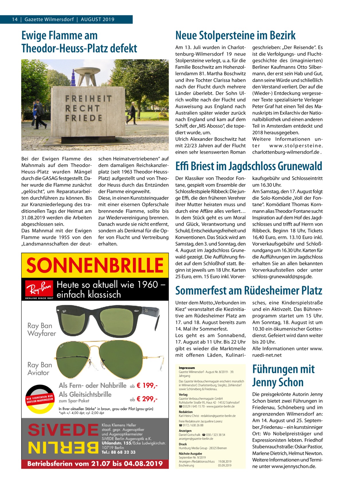 14  |  Gazette Wilmersdorf  |  August 2019  Ewige Flamme am Theodor-Heuss-Platz defekt  Bei der Ewigen Flamme des Mahnmals auf dem TheodorHeuss-Platz wurden Mängel durch die GASAG festgestellt. Daher wurde die Flamme zunächst „gelöscht“, um Reparaturarbeiten durchführen zu können. Bis zur Kranzniederlegung des traditionellen Tags der Heimat am 31.08.2019 werden die Arbeiten abgeschlossen sein. Das Mahnmal mit der Ewigen Flamme wurde 1955 von den „Landsmannschaften der deut schen Heimatvertriebenen“ auf dem damaligen Reichskanzlerplatz (seit 1963 Theodor-HeussPlatz) aufgestellt und von Theodor Heuss durch das Entzünden der Flamme eingeweiht. Diese, in einen Kunststeinquader mit einer eisernen Opferschale brennende Flamme, sollte bis zur Wiedervereinigung brennen. Danach wurde sie nicht entfernt, sondern als Denkmal für die Opfer von Flucht und Vertreibung erhalten.  SONNENBRILLE Heute so aktuell wie 1960 – einfach klassisch Ray Ban Wayfarer  Ray Ban Aviator UR ENDEN N W I R V E RW ÄSER MARKENGL DEUTSCHE  Neue Stolpersteine im Bezirk Am 13.  Juli wurden in Charlottenburg-Wilmersdorf 19 neue Stolpersteine verlegt, u. a. für die Familie Boschwitz am Hohenzollerndamm 81. Martha Boschwitz und ihre Tochter Clarissa haben nach der Flucht durch mehrere Länder überlebt. Der Sohn Ulrich wollte nach der Flucht und Ausweisung aus England nach Australien später wieder zurück nach England und kam auf dem Schiff, der „MS Abosso“, die topediert wurde, um. Ulrich Alexander Boschwitz hat mit 22/23 Jahren auf der Flucht einen sehr lesenswerten Roman  Effi Briest im Jagdschloss Grunewald Der Klassiker von Theodor Fontane, gespielt vom Ensemble der Schlossfestspiele Ribbeck: Die junge Effi, die den früheren Verehrer ihrer Mutter heiraten muss und durch eine Affäre alles verliert… In dem Stück geht es um Moral und Glück, Verantwortung und Schuld, Entscheidungsfreiheit und Konventionen. Das Stück wird am Samstag, den 3. und Sonntag, den 4. August im Jagdschloss Grunewald gezeigt. Die Aufführung findet auf dem Schloßhof statt. Beginn ist jeweils um 18 Uhr. Karten 25 Euro, erm. 15 Euro inkl. Vorver zum Spar-Paket  Unter dem Motto „Verbunden im Kiez“ veranstaltet die Kiezinitiative am Rüdesheimer Platz am 17. und 18. August bereits zum 14. Mal ihr Sommerfest. Los geht es am Sonnabend, 17. August ab 11 Uhr. Bis 22 Uhr gibt es wieder die Marktmeile mit offenen Läden, Kulinari ab  € 199, Das Gazette Verbrauchermagazin erscheint monatlich in Wilmersdorf, Charlottenburg, Steglitz, Zehlendorf sowie Schöneberg & Friedenau.  ab  € 299, Verlag Gazette Verbrauchermagazin GmbH Ruhlsdorfer Straße 95, Haus 42 · 14532 Stahnsdorf ☎ 03329 / 645 15 70 · www.gazette-berlin.de  In Ihrer aktuellen Stärke* in braun, grau oder Pilot (grau-grün) *sph +/- 4,00 dpt; cyl -2,00 dpt  SiVEDE  Klaus Klemens Heller staatl. gepr. Augenoptiker und Augenoptikermeister SiVEDE Berlin Augenoptik e.K. Uhlandstr. 155/Ecke Ludwigkirchstr. 10719 Berlin Tel.: 88 68 32 33  BERLIN  Betriebsferien vom 21.07 bis 04.08.2019  kaufsgebühr und Schlosseintritt um 16.30 Uhr. Am Samstag, den 17. August folgt die Solo-Komödie „Voll der Fontane“. Komödiant Thomas Kornmann alias Theodor Fontane sucht Inspiration auf dem Hof des Jagdschlosses und trifft auf Herrn von Ribbeck. Beginn 18  Uhr, Tickets 16,40 Euro, erm. 13.10 Euro inkl. Vorverkaufsgebühr und Schloßrundgang um 16.30 Uhr. Karten für die Aufführungen im Jagdschloss erhalten Sie an allen bekannten Vorverkaufsstellen oder unter schloss-grunewald@spsg.de.  Sommerfest am Rüdesheimer Platz  Impressum Gazette Wilmersdorf · August Nr. 8/2019 ·  39. Jahrgang  Als Fern- oder Nahbrille Als Gleitsichtsbrille  geschrieben: „Der Reisende“. Es ist die Verfolgungs- und Fluchtgeschichte des (imaginierten) Berliner Kaufmanns Otto Silbermann, der erst sein Hab und Gut, dann seine Würde und schließlich den Verstand verliert. Der auf die (Wieder-) Entdeckung vergessener Texte spezialisierte Verleger Peter Graf hat einen Teil des Manuskripts im Exilarchiv der Nationalbibliothek und einen anderen Teil in Amsterdam entdeckt und 2018 herausgegeben. Weitere Informationen unter w w w. s t o l p e r s t e i n e . charlottenburg-wilmersdorf.de .  Redaktion Karl-Heinz Christ · redaktion@gazette-berlin.de Freie Redakteurin Jacqueline Lorenz ☎ 0172 / 630 26 88 Anzeigen Daniel Gottschalk · ☎ 030 / 323 38 54 anzeigen@gazette-berlin.de Druck Humburg Media Group · 28325 Bremen Nächste Ausgabe September Nr. 9/2019 Anzeigen-/Redaktionsschluss	19.08.2019 Erscheinung	05.09.2019  sches, eine Kinderspielstraße und ein Aktivzelt. Das Bühnenprogramm startet um 15  Uhr. Am Sonntag, 18. August ist um 10.30 ein ökumenischer Gottesdienst. Gefeiert wird dann weiter bis 20 Uhr. Alle Informationen unter www. ruedi-net.net  Führungen mit Jenny Schon Die preisgekrönte Autorin Jenny Schon bietet zwei Führungen in Friedenau, Schöneberg und im angrenzenden Wilmersdorf an: Am 14. August und 25. September „Friedenau – ein kunstsinniger Ort: Wo Nobelpreisträger und Expressionisten lebten. Friedhof Stubenrauchstraße: Oskar Pastior, Marlene Dietrich, Helmut Newton. Weitere Informationen und Termine unter www.jennyschon.de.