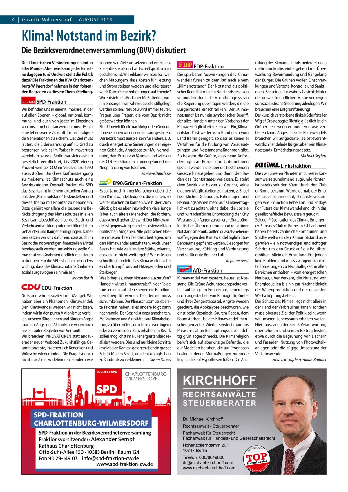 4  |  Gazette Wilmersdorf  |  August 2019 Gazette Charlottenburg & Wilmersdorf  www.gazette-berlin.de  Klima! Notstand im Bezirk? Die Bezirksverordnetenversammlung (BVV) diskutiert  CDU-Fraktion Notstand wird assoziiert mit Mangel. Wir haben aber ein Phänomen, Klimawandel. Den Klimawandel werden wir nicht lösen, indem wir in den puren Aktionismus verfallen, unseren Bürgerinnen und Bürgern Angst machen. Angst und Aktionismus waren noch nie ein guter Begleiter von Vernunft. Wir brauchen INNOVATIONEN statt andauernder neuer Verbote! Zukunftsfähige Gesamtkonzepte, in denen sich Bedenken und Wünsche wiederfinden. Die Frage ist doch nicht nur Ziele zu definieren, sondern wie  Vorwort SPD CDU Grüne FDP AfD Linke  -1175 1246 1220 1275 1239 1233  B‘90/Grünen-Fraktion Es soll ja noch immer Menschen geben, die den Klimawandel leugnen, die meinen, so weiter machen zu können, wie bisher. Zum Glück gibt es aber inzwischen viele junge (aber auch ältere) Menschen, die fordern, dass schnell gehandelt wird. Der Klimawandel ist gegenwärtig eine der existenziellsten politischen Aufgaben. Alle politischen Ebenen müssen ihren Teil dazu beitragen, um den Klimawandel aufzuhalten. Auch unser Bezirk hat, wie viele andere Städte, erkannt, dass es so nicht weitergeht! Wir müssen schnell(er) handeln. Das Klima wartet nicht; es übertrumpft uns mit Hitzeperioden und Starkregen. Was bringt es, einen Notstand auszurufen? Handeln wir so klimaneutraler? In der Folge müssen nun auf allen Ebenen die Handlungen überprüft werden. Das Denken muss sich umkehren. Der Klimaschutz muss oberste Priorität haben, alles andere folgt dann nachrangig. Der Bezirk ist dazu angehalten, Maßnahmen und Aktivitäten auf Klimabelastung zu überprüfen, um diese zu verringern oder zu vermeiden. Bauvorhaben im Bezirk sollen möglichst im Nullenergiestandard realisiert werden. Dies sind nur kleine Schritte im globalen Kontext gesehen aber ein großer Schritt für den Bezirk, um den ökologischen Fußabdruck zu verkleinern. Susan Drews  Die spürbaren Auswirkungen des Klimawandels führen zu dem Ruf nach einem „Klimanotstand“. Der Notstand als politischer Begriff ist mit den Notstandsgesetzen verbunden, durch die Machtbefugnisse an die Regierung übertragen werden, die die Bürgerrechte einschränken. Der „Klimanotstand“ ist nur ein symbolischer Begriff, der alles Handeln unter den Vorbehalt der Klimaverträglichkeit stellen will. Ein „Klimanotstand“ ist weder vom Bund noch vom Land Berlin geregelt, so dass es keinerlei Verfahren für die Prüfung von Voraussetzungen und Notstandsmaßnahmen gibt. So besteht die Gefahr, dass neue Anforderungen an Bürger und Unternehmen gestellt werden, die über die bestehenden Gesetze hinausgehen und damit den Boden des Rechtsstaates verlassen. Es steht dem Bezirk viel besser zu Gesicht, seine eigenen Möglichkeiten zu nutzen, z. B. bei bezirklichen Gebäuden, Fahrzeugen und Bebauungsplänen mehr auf Klimaverträglichkeit zu achten, ohne dabei die soziale und wirtschaftliche Entwicklung der City West aus den Augen zu verlieren. Statt bürokratischer Überregulierung und rot-grüner Notstandsrhetorik, sollten quasi als Geheimwaffe gegen den Klimawandel täglich Straßenbäume gepflanzt werden. Sie sorgen für Verschattung, Kühlung und Verdunstung und so für gute Berliner Luft. Stephanie Fest Alternative für  Deutschland  Linksfraktion Dass wir unseren Planeten mit unserer Konsumweise zunehmend zugrunde richten, ist bereits seit den 60ern durch den Club of Rome bekannt. Wurde damals der Ernst der Lage noch verkannt, ist dank Bewegungen wie Extinction Rebellion und Fridays For Future der Klimawandel endlich in das gesellschaftliche Bewusstsein gerückt. Seit der Präsentation des Climate Emergency Plans des Club of Rome im EU-Parlament haben bereits zahlreiche Kommunen und Städte weltweit den Klimanotstand ausgerufen – ein notwendiger und richtiger Schritt, um den Druck auf die Politik zu erhöhen. Allein die Ausrufung löst jedoch kein Problem und muss zwingend konkrete Forderungen zu Nachhaltigkeit in allen Bereichen enthalten – vom energetischen Neubau, über Verkehr, die Nutzung von Energiequellen bis hin zur Nachhaltigkeit der Warenproduktion und der gesamten Wertschöpfungskette… Der Schutz des Klimas liegt nicht allein in der Hand der Verbraucher*innen, sondern muss oberstes Ziel der Politik sein, wenn wir unseren Lebensraum erhalten wollen. Hier muss auch der Bezirk Verantwortung übernehmen und seinen Beitrag leisten, etwa durch die Begrünung von Dächern und Fassaden, Nutzung von Photovoltaikanlagen oder die zügige Umsetzung der Verkehrswende. Frederike-Sophie Gronde-Brunner  AfD-Fraktion  Klimawandel war gestern, heute ist Notstand. Die Grüne Weltuntergangssekte verfällt auf billigsten Populismus, neuerdings noch angestachelt von Klimagöttin Gretel und ihrer Zeitgeistapostel. Ängste werden geschürt, die Apokalypse beschworen, wie einst beim Ozonloch, Saurem Regen, dem Baumsterben. Ist der Klimawandel menschengemacht? Wieder serviert man uns Phrasensalat an Behauptungssauce – deftig grün abgeschmeckt. Die Klimareligion beruft sich auf aberwitzige Befunde, die auf Modellen beruhen, die auf Prognosen basieren, denen Mutmaßungen zugrunde liegen, die auf Hypothesen fußen. Die Aus KIRCHHOFF RECHTSANWÄLTE S T E U E R B E R AT E R Dr. Michael Kirchhoff Rechtsanwalt - Steuerberater Fachanwalt für Steuerrecht Fachanwalt für Handels- und Gesellschaftsrecht Hohenzollerndamm 201 10717 Berlin Telefon: 030/8649830 dr@michael-kirchhoff.com www.michael-kirchhoff.com  US  GEZ  EICHNET  TOP rater  Steuerbe FO CU S  08  SPD-Fraktion  rufung des Klimanotstands bedeutet noch mehr Bürokratie, einhergehend mit Überwachung, Bevormundung und Gängelung der Bürger. Die Grünen wollen Einschränkungen und Verbote, Kontrolle und Sanktionen. Sie zeigen ihr wahres Gesicht: Hinter der umweltfreundlichen Maske verbergen sich sozialistische Steuerungsideologen. Wir brauchen eine Entgrünifizierung! Der kürzlich verstorbene (linke!) Schriftsteller Wiglaf Droste sagte: Richtig glücklich ist ein Grüner erst, wenn er anderen etwas verbieten kann. Angesichts des Klimawandels brauchen wir aufgeklärte, (selbst-)verantwortlich handelnde Bürger, aber kein Klimanotstands–Ermächtigungsgesetz. Michael Seyfert  FDP-Fraktion  20  Berlin  Wir befinden uns in einer Klimakrise, in der auf allen Ebenen – global, national, kommunal und auch von jeder*m Einzelnen von uns – mehr getan werden muss. Es gilt eine lebenswerte Zukunft für nachfolgende Generationen zu sichern. Das Ziel muss lauten, die Erderwärmung auf 1,5 Grad zu begrenzen, wie es im Pariser Klimavertrag vereinbart wurde. Berlin hat sich deshalb gesetzlich verpflichtet, bis 2020 vierzig Prozent weniger CO2 im Vergleich zu 1990 auszustoßen. Um diese Kraftanstrengung zu meistern, ist Klimaschutz auch eine Bezirksaufgabe. Deshalb fordert die SPD das Bezirksamt in einem aktuellen Antrag auf, den „Klimanotstand“ festzustellen und dieses Thema mit Priorität zu behandeln. Dazu gehört vor allem die besondere Berücksichtigung des Klimaschutzes in allen Bezirksamtsbeschlüssen, bei der Stadt- und Verkehrsentwicklung oder bei öffentlichen Gebäuden und Baugenehmigungen. Daneben setzen wir uns dafür ein, dass auch im Bezirk die notwendigen finanziellen Mittel bereitgestellt werden, um wirkungsvolle Klimaschutzmaßnahmen endlich realisieren zu können. Für die SPD ist dabei besonders wichtig, dass die Klimaschutzmaßnahmen sozial ausgewogen sein müssen. Martin Burth  können wir Ziele umsetzen und erreichen. Ziele, die sozial- und wirtschaftspolitisch zu gestalten sind. Wie erklären wir sozial schwachen Mitbürgern, dass Kosten für Heizung und Strom steigen werden und alles teurer wird? Durch Steuererhöhungen auf Energie? Wo entsteht ein Endlager für Batterien, wohin entsorgen wir Fahrzeuge, die stillgelegt werden sollen? Neubau wird immer teurer. Fragen über Fragen, die vom Bezirk nicht gelöst werden können. Eine Umwelt für die nachfolgenden Generationen können wir nur gemeinsam gestalten. Der Bezirk muss Beispiel sein für andere, z. B. durch energetische Sanierungen der eigenen Gebäude, Angebote zur Müllvermeidung, dem Erhalt von Bäumen und wie von der CDU-Fraktion u. a. immer gefordert der Neupflanzung von Bäumen. Kai-Uwe Dalichow  A  Die klimatischen Veränderungen sind in aller Munde. Aber was kann jeder Einzelne dagegen tun? Und wie steht die Politik dazu? Die Fraktionen der BVV Charlottenburg-Wilmersdorf nehmen in den folgenden Beiträgen zu diesem Thema Stellung.  S -MONEY TE  T