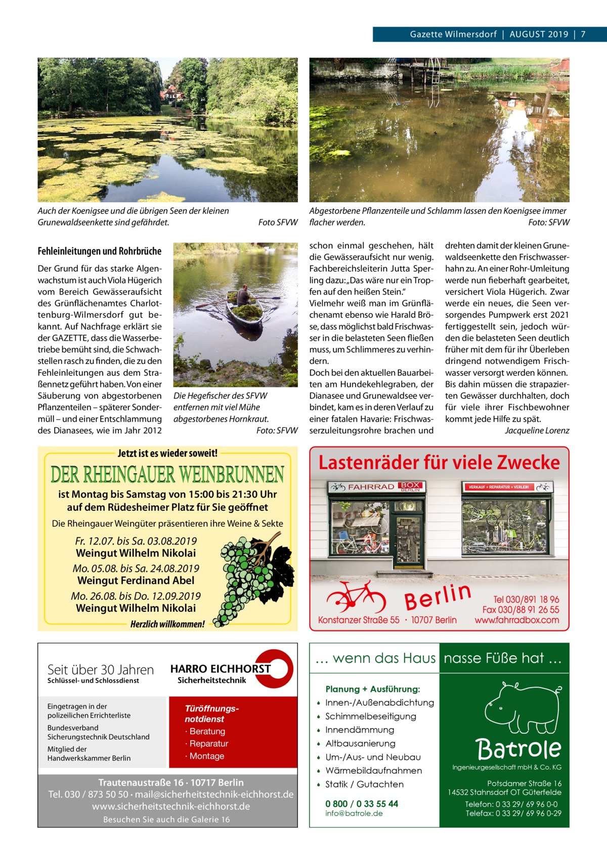 Gazette Wilmersdorf  |  August 2019  |  7  Auch der Koenigsee und die übrigen Seen der kleinen Grunewaldseenkette sind gefährdet.�  Foto SFVW  Fehleinleitungen und Rohrbrüche Der Grund für das starke Algenwachstum ist auch Viola Hügerich vom Bereich Gewässeraufsicht des Grünflächenamtes Charlottenburg-Wilmersdorf gut bekannt. Auf Nachfrage erklärt sie der GAZETTE, dass die Wasserbetriebe bemüht sind, die Schwachstellen rasch zu finden, die zu den Fehleinleitungen aus dem Straßennetz geführt haben. Von einer Säuberung von abgestorbenen Pflanzenteilen – späterer Sondermüll – und einer Entschlammung des Dianasees, wie im Jahr 2012  Die Hegefischer des SFVW entfernen mit viel Mühe abgestorbenes Hornkraut. � Foto: SFVW  Jetzt ist es wieder soweit!  Abgestorbene Pflanzenteile und Schlamm lassen den Koenigsee immer flacher werden.� Foto: SFVW schon einmal geschehen, hält die Gewässeraufsicht nur wenig. Fachbereichsleiterin Jutta Sperling dazu: „Das wäre nur ein Tropfen auf den heißen Stein.“ Vielmehr weiß man im Grünflächenamt ebenso wie Harald Bröse, dass möglichst bald Frischwasser in die belasteten Seen fließen muss, um Schlimmeres zu verhindern. Doch bei den aktuellen Bauarbeiten am Hundekehlegraben, der Dianasee und Grunewaldsee verbindet, kam es in deren Verlauf zu einer fatalen Havarie: Frischwasserzuleitungsrohre brachen und  drehten damit der kleinen Grunewaldseenkette den Frischwasserhahn zu. An einer Rohr-Umleitung werde nun fieberhaft gearbeitet, versichert Viola Hügerich. Zwar werde ein neues, die Seen versorgendes Pumpwerk erst 2021 fertiggestellt sein, jedoch würden die belasteten Seen deutlich früher mit dem für ihr Überleben dringend notwendigem Frischwasser versorgt werden können. Bis dahin müssen die strapazierten Gewässer durchhalten, doch für viele ihrer Fischbewohner kommt jede Hilfe zu spät. � Jacqueline Lorenz  Lastenräder für viele Zwecke  ist Montag bis Samstag von 15:00 bis 21:30 Uhr auf dem Rüdesheimer Platz für Sie geöffnet Die Rheingauer Weingüter präsentieren ihre Weine & Sekte  Fr. 12.07. bis Sa. 03.08.2019 Weingut Wilhelm Nikolai Mo. 05.08. bis Sa. 24.08.2019 Weingut Ferdinand Abel Mo. 26.08. bis Do. 12.09.2019 Weingut Wilhelm Nikolai Herzlich willkommen!  … wenn das Haus nasse Füße hat …  Seit über 30 Jahren Schlüssel- und Schlossdienst  Eingetragen in der polizeilichen Errichterliste Bundesverband Sicherungstechnik Deutschland Mitglied der Handwerkskammer Berlin  Planung + Ausführung: Türöffnungsnotdienst · Beratung · Reparatur · Montage  Trautenaustraße 16 · 10717 Berlin Tel. 030 / 873 50 50 · mail@sicherheitstechnik-eichhorst.de www.sicherheitstechnik-eichhorst.de Besuchen Sie auch die Galerie 16    Innen-/Außenabdichtung    Schimmelbeseitigung    Innendämmung    Altbausanierung    Um-/Aus- und Neubau    Wärmebildaufnahmen    Statik / Gutachten 0 800 / 0 33 55 44 info@batrole.de  Batrole  Ingenieurgesellschaft mbH & Co. KG  Potsdamer Straße 16 14532 Stahnsdorf OT Güterfelde Telefon: 0 33 29/ 69 96 0-0 Telefax: 0 33 29/ 69 96 0-29