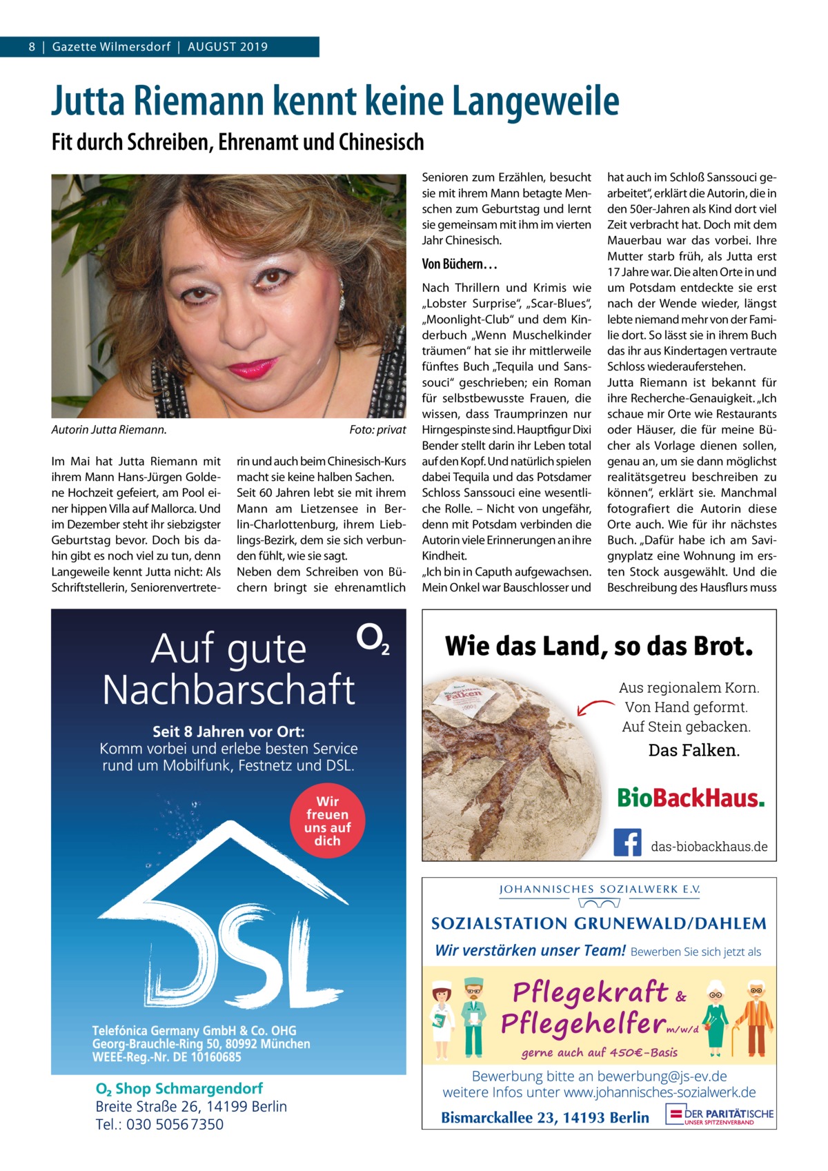 8  |  Gazette Wilmersdorf  |  August 2019  Jutta Riemann kennt keine Langeweile Fit durch Schreiben, Ehrenamt und Chinesisch Senioren zum Erzählen, besucht sie mit ihrem Mann betagte Menschen zum Geburtstag und lernt sie gemeinsam mit ihm im vierten Jahr Chinesisch.  Von Büchern…  Autorin Jutta Riemann.� Im Mai hat Jutta Riemann mit ihrem Mann Hans-Jürgen Goldene Hochzeit gefeiert, am Pool einer hippen Villa auf Mallorca. Und im Dezember steht ihr siebzigster Geburtstag bevor. Doch bis dahin gibt es noch viel zu tun, denn Langeweile kennt Jutta nicht: Als Schriftstellerin, Seniorenvertrete Foto: privat rin und auch beim Chinesisch-Kurs macht sie keine halben Sachen. Seit 60 Jahren lebt sie mit ihrem Mann am Lietzensee in Berlin-Charlottenburg, ihrem Lieblings-Bezirk, dem sie sich verbunden fühlt, wie sie sagt. Neben dem Schreiben von Büchern bringt sie ehrenamtlich  Nach Thrillern und Krimis wie „Lobster Surprise“, „Scar-Blues“, „Moonlight-Club“ und dem Kinderbuch „Wenn Muschelkinder träumen“ hat sie ihr mittlerweile fünftes Buch „Tequila und Sanssouci“ geschrieben; ein Roman für selbstbewusste Frauen, die wissen, dass Traumprinzen nur Hirngespinste sind. Hauptfigur Dixi Bender stellt darin ihr Leben total auf den Kopf. Und natürlich spielen dabei Tequila und das Potsdamer Schloss Sanssouci eine wesentliche Rolle. – Nicht von ungefähr, denn mit Potsdam verbinden die Autorin viele Erinnerungen an ihre Kindheit. „Ich bin in Caputh aufgewachsen. Mein Onkel war Bauschlosser und  hat auch im Schloß Sanssouci gearbeitet“, erklärt die Autorin, die in den 50er-Jahren als Kind dort viel Zeit verbracht hat. Doch mit dem Mauerbau war das vorbei. Ihre Mutter starb früh, als Jutta erst 17 Jahre war. Die alten Orte in und um Potsdam entdeckte sie erst nach der Wende wieder, längst lebte niemand mehr von der Familie dort. So lässt sie in ihrem Buch das ihr aus Kindertagen vertraute Schloss wiederauferstehen. Jutta Riemann ist bekannt für ihre Recherche-Genauigkeit. „Ich schaue mir Orte wie Restaurants oder Häuser, die für meine Bücher als Vorlage dienen sollen, genau an, um sie dann möglichst realitätsgetreu beschreiben zu können“, erklärt sie. Manchmal fotografiert die Autorin diese Orte auch. Wie für ihr nächstes Buch. „Dafür habe ich am Savignyplatz eine Wohnung im ersten Stock ausgewählt. Und die Beschreibung des Hausflurs muss