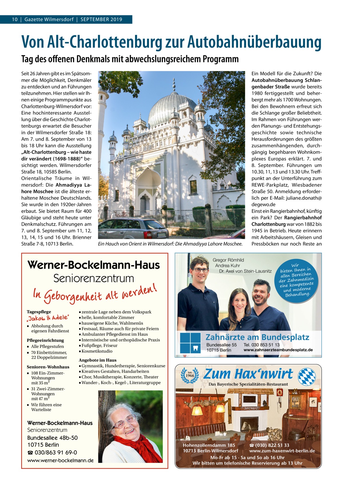 10  |  Gazette Wilmersdorf  |  September 2019  Von Alt-Charlottenburg zur Autobahnüberbauung Tag des offenen Denkmals mit abwechslungsreichem Programm Seit 26 Jahren gibt es im Spätsommer die Möglichkeit, Denkmäler zu entdecken und an Führungen teilzunehmen. Hier stellen wir Ihnen einige Programmpunkte aus Charlottenburg-Wilmersdorf vor: Eine hochinteressante Ausstellung über die Geschichte Charlottenburgs erwartet die Besucher in der Wilmersdorfer Straße 18: Am 7. und 8. September von 13 bis 18 Uhr kann die Ausstellung „Alt-Charlottenburg – wie haste dir verändert (1698-1888)“ besichtigt werden. Wilmersdorfer Straße 18, 10585 Berlin. Orientalische Träume in Wilmersdorf: Die Ahmadiyya Lahore Moschee ist die älteste erhaltene Moschee Deutschlands. Sie wurde in den 1920er-Jahren erbaut. Sie bietet Raum für 400 Gläubige und steht heute unter Denkmalschutz. Führungen am 7. und 8. September um 11, 12, 13, 14, 15 und 16 Uhr. Brienner Straße 7-8, 10713 Berlin.  Ein Hauch von Orient in Wilmersdorf: Die Ahmadiyya Lahore Moschee.  Gregor Römhild Andrea Kuhr Dr. Axel von Stein-Lausnitz  Werner-Bockelmann-Haus Seniorenzentrum Tagespflege ■ Abholung durch eigenen Fahrdienst Pflegeeinrichtung ■ Alle Pflegestufen ■ 70 Einbettzimmer, 22 Doppelzimmer Senioren-Wohnhaus ■ 108 Ein-ZimmerWohnungen mit 35 m2 ■ 31 Zwei-ZimmerWohnungen mit 47 m2 ■ Wir führen eine Warteliste  ■ zentrale Lage neben dem Volkspark ■ helle, komfortable Zimmer ■ hauseigene Küche, Wahlmenüs ■ Festsaal, Räume auch für private Feiern ■ Ambulanter Pflegedienst im Haus ■ Internistische und orthopädische Praxis ■ Fußpflege, Friseur ■ Kosmetikstudio Angebote im Haus ■ Gymnastik, Hundetherapie, Seniorenkurse ■ Kreatives Gestalten, Handarbeiten ■ Chor, Musiktherapie, Konzerte, Theater ■ Wander-, Koch-, Kegel-, Literaturgruppe  Werner-Bockelmann-Haus Seniorenzentrum Bundesallee 48b-50 10715 Berlin ☎ 030/863 91 69-0 www.werner-bockelmann.de  Ein Modell für die Zukunft? Die Autobahnüberbauung Schlangenbader Straße wurde bereits 1980 fertiggestellt und beherbergt mehr als 1700 Wohnungen. Bei den Bewohnern erfreut sich die Schlange großer Beliebtheit. Im Rahmen von Führungen werden Planungs- und Entstehungsgeschichte sowie technische Herausforderungen des größten zusammenhängenden, durchgängig begehbaren Wohnkomplexes Europas erklärt. 7. und 8.  September. Führungen um 10.30, 11, 13 und 13.30 Uhr. Treffpunkt an der Unterführung zum REWE-Parkplatz, Wiesbadener Straße 50. Anmeldung erforderlich per E-Mail: juliane.donath@ degewo.de Einst ein Rangierbahnhof, künftig ein Park? Der Rangierbahnhof Charlottenburg war von 1882 bis 1945 in Betrieb. Heute erinnern mit Arbeitshäusern, Gleisen und Pressböcken nur noch Reste an  Wir in bieten Ihnen en allen Bereich izin der Zahnmed nte eine kompete und moderne . Behandlung  Zahnärzte am Bundesplatz Bundesallee 55 10715 Berlin  Tel. 030 853 51 13  www.zahnaerzteambundesplatz.de  Seit  1966  Das Bayerische Spezialitäten-Restaurant  ☎ (030) 822 51 33 Hohenzollerndamm 185 www.zum-haxenwirt-berlin.de 10713 Berlin-Wilmersdorf Mo-Fr ab 15 · Sa und So ab 16 Uhr Wir bitten um telefonische Reservierung ab 13 Uhr