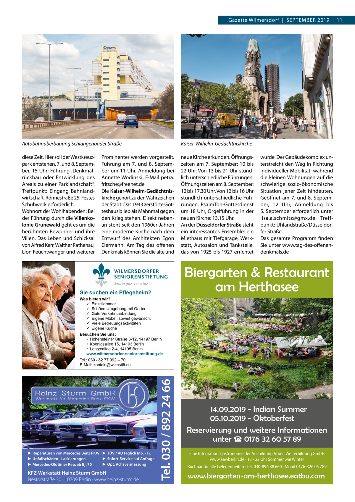 Gazette Wilmersdorf  |  September 2019  |  11  Autobahnüberbauung Schlangenbader Straße  Kaiser-Wilhelm-Gedächtniskirche  diese Zeit. Hier soll der Westkreuzpark entstehen. 7. und 8. September, 15 Uhr: Führung „Denkmalrückbau oder Entwicklung des Areals zu einer Parklandschaft“. Treffpunkt: Eingang Bahnlandwirtschaft, Rönnestraße 25. Festes Schuhwerk erforderlich. Wohnort der Wohlhabenden: Bei der Führung durch die Villenkolonie Grunewald geht es um die berühmten Bewohner und ihre Villen. Das Leben und Schicksal von Alfred Kerr, Walther Rathenau, Lion Feuchtwanger und weiterer  neue Kirche erkunden. Öffnungszeiten am 7.  September: 10 bis 22 Uhr. Von 13 bis 21 Uhr stündlich unterschiedliche Führungen. Öffnungszeiten am 8. September: 12 bis 17.30 Uhr. Von 12 bis 16 Uhr stündlich unterschiedliche Führungen. PsalmTon-Gottesdienst um 18 Uhr, Orgelführung in der neuen Kirche: 13.15 Uhr. An der Düsseldorfer Straße steht ein interessantes Ensemble: ein Miethaus mit Tiefgarage, Werkstatt, Autosalon und Tankstelle, das von 1925 bis 1927 errichtet  Prominenter werden vorgestellt. Führung am 7. und 8.  September um 11 Uhr, Anmeldung bei Annette Wodinski, E-Mail petra. fritsche@freenet.de Die Kaiser-Wilhelm-Gedächtniskirche gehört zu den Wahrzeichen der Stadt. Das 1943 zerstörte Gotteshaus blieb als Mahnmal gegen den Krieg stehen. Direkt nebenan steht seit den 1960er-Jahren eine moderne Kirche nach dem Entwurf des Architekten Egon Eiermann. Am Tag des offenen Denkmals können Sie die alte und WILMERSDORFER SENIORENSTIFTUNG Geborgen im Kiez.  Sie suchen ein Pflegeheim?  wurde. Der Gebäudekomplex unterstreicht den Weg in Richtung individueller Mobilität, während die kleinen Wohnungen auf die schwierige sozio-ökonomische Situation jener Zeit hindeuten. Geöffnet am 7. und 8.  September, 12  Uhr, Anmeldung bis 5. September erforderlich unter lisa.a.schmitz@gmx.de. Treffpunkt: Uhlandstraße/Düsseldorfer Straße. Das gesamte Programm finden Sie unter www.tag-des-offenendenkmals.de  Biergarten & Restaurant am Herthasee  ▶ Reparaturen von Mercedes Benz PKW ▶ TÜV / AU täglich Mo. - Fr. ▶ Sofort-Service auf Anfrage ▶ Unfallschäden - Lackierungen ▶ Opt. Achsvermessung ▶ Mercedes-Oldtimer Rep. ab Bj. 70  KFZ-Werkstatt Heinz Sturm GmbH Nestorstraße 30 · 10709 Berlin · www.heinz-sturm.de  Tel. 030 / 892 24 66  Was bieten wir?  Einzelzimmer  Schöne Umgebung mit Garten  Gute Verkehrsanbindung  Eigene Möbel, soweit gewünscht  Viele Betreuungsaktivitäten  Eigene Küche Besuchen Sie uns: • Hohensteiner Straße 6-12, 14197 Berlin • Koenigsallee 15, 14193 Berlin • Lentzeallee 2-4, 14195 Berlin www.wilmersdorfer-seniorenstiftung.de Tel.: 030 / 82 77 992 – 70 E-Mail: kontakt@wilmstift.de  14.09.2019 - Indian Summer 05.10.2019 - Oktoberfest Reservierung und weitere Informationen unter ☎ 0176 32 60 57 89 Eine Integrationsgastronomie der Ausbildung Arbeit Weiterbildung GmbH www.aawberlin.de · 12 - 22 Uhr Sommer wie Winter Buchbar für alle Gelegenheiten · Tel. 030-896 88 660 · Mobil 0176-326 05 789  www.biergarten-am-herthasee.eatbu.com