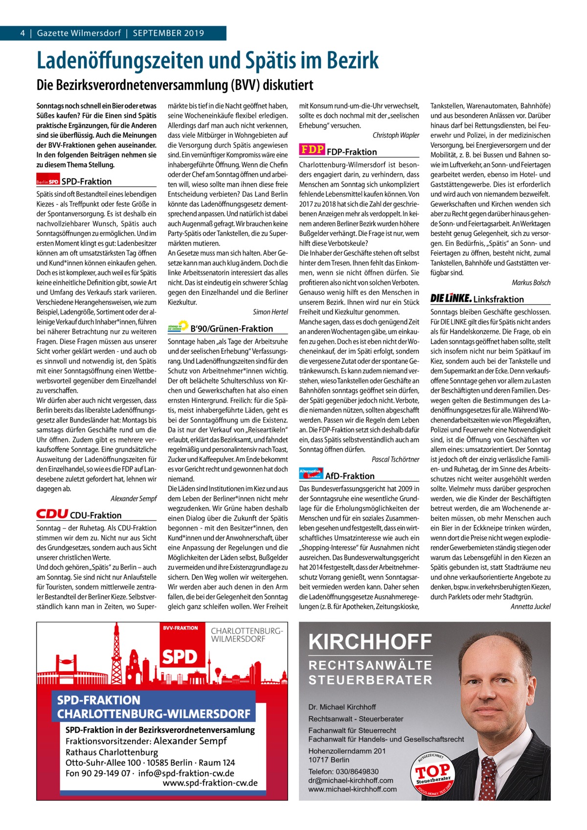 4  |  Gazette Wilmersdorf  |  September 2019 Gazette Charlottenburg & Wilmersdorf  www.gazette-berlin.de  Ladenöffungszeiten und Spätis im Bezirk Die Bezirksverordnetenversammlung (BVV) diskutiert Sonntags noch schnell ein Bier oder etwas Süßes kaufen? Für die Einen sind Spätis praktische Ergänzungen, für die Anderen sind sie überflüssig. Auch die Meinungen der BVV-Fraktionen gehen auseinander. In den folgenden Beiträgen nehmen sie zu diesem Thema Stellung.  SPD-Fraktion  CDU-Fraktion Sonntag – der Ruhetag. Als CDU-Fraktion stimmen wir dem zu. Nicht nur aus Sicht des Grundgesetzes, sondern auch aus Sicht unserer christlichen Werte. Und doch gehören „Spätis“ zu Berlin – auch am Sonntag. Sie sind nicht nur Anlaufstelle für Touristen, sondern mittlerweile zentraler Bestandteil der Berliner Kieze. Selbstverständlich kann man in Zeiten, wo Super B‘90/Grünen-Fraktion Sonntage haben „als Tage der Arbeitsruhe und der seelischen Erhebung“ Verfassungsrang. Und Ladenöffnungszeiten sind für den Schutz von Arbeitnehmer*innen wichtig. Der oft belächelte Schulterschluss von Kirchen und Gewerkschaften hat also einen ernsten Hintergrund. Freilich: für die Spätis, meist inhabergeführte Läden, geht es bei der Sonntagöffnung um die Existenz. Da ist nur der Verkauf von „Reiseartikeln“ erlaubt, erklärt das Bezirksamt, und fahndet regelmäßig und personalintensiv nach Toast, Zucker und Kaffeepulver. Am Ende bekommt es vor Gericht recht und gewonnen hat doch niemand. Die Läden sind Institutionen im Kiez und aus dem Leben der Berliner*innen nicht mehr wegzudenken. Wir Grüne haben deshalb einen Dialog über die Zukunft der Spätis begonnen - mit den Besitzer*ìnnen, den Kund*innen und der Anwohnerschaft, über eine Anpassung der Regelungen und die Möglichkeiten der Läden selbst, Bußgelder zu vermeiden und ihre Existenzgrundlage zu sichern. Den Weg wollen wir weitergehen. Wir werden aber auch denen in den Arm fallen, die bei der Gelegenheit den Sonntag gleich ganz schleifen wollen. Wer Freiheit  mit Konsum rund-um-die-Uhr verwechselt, sollte es doch nochmal mit der „seelischen Erhebung“ versuchen. Christoph Wapler  Tankstellen, Warenautomaten, Bahnhöfe) und aus besonderen Anlässen vor. Darüber hinaus darf bei Rettungsdiensten, bei Feuerwehr und Polizei, in der medizinischen Versorgung, bei Energieversorgern und der Mobilität, z. B. bei Bussen und Bahnen sowie im Luftverkehr, an Sonn- und Feiertagen gearbeitet werden, ebenso im Hotel- und Gaststättengewerbe. Dies ist erforderlich und wird auch von niemandem bezweifelt. Gewerkschaften und Kirchen wenden sich aber zu Recht gegen darüber hinaus gehende Sonn- und Feiertagsarbeit. An Werktagen besteht genug Gelegenheit, sich zu versorgen. Ein Bedürfnis, „Spätis“ an Sonn- und Feiertagen zu öffnen, besteht nicht, zumal Tankstellen, Bahnhöfe und Gaststätten verfügbar sind. Markus Bolsch  FDP-Fraktion Charlottenburg-Wilmersdorf ist besonders engagiert darin, zu verhindern, dass Menschen am Sonntag sich unkompliziert fehlende Lebensmittel kaufen können. Von 2017 zu 2018 hat sich die Zahl der geschriebenen Anzeigen mehr als verdoppelt. In keinem anderen Berliner Bezirk wurden höhere Bußgelder verhängt. Die Frage ist nur, wem hilft diese Verbotskeule? Die Inhaber der Geschäfte stehen oft selbst hinter dem Tresen. Ihnen fehlt das Einkommen, wenn sie nicht öffnen dürfen. Sie profitieren also nicht von solchen Verboten. Genauso wenig hilft es den Menschen in unserem Bezirk. Ihnen wird nur ein Stück Freiheit und Kiezkultur genommen. Manche sagen, dass es doch genügend Zeit an anderen Wochentagen gäbe, um einkaufen zu gehen. Doch es ist eben nicht der Wocheneinkauf, der im Späti erfolgt, sondern die vergessene Zutat oder der spontane Getränkewunsch. Es kann zudem niemand verstehen, wieso Tankstellen oder Geschäfte an Bahnhöfen sonntags geöffnet sein dürfen, der Späti gegenüber jedoch nicht. Verbote, die niemanden nützen, sollten abgeschafft werden. Passen wir die Regeln dem Leben an. Die FDP-Fraktion setzt sich deshalb dafür ein, dass Spätis selbstverständlich auch am Sonntag öffnen dürfen. Pascal Tschörtner Alternative für  Deutschland  Linksfraktion Sonntags bleiben Geschäfte geschlossen. Für DIE LINKE gilt dies für Spätis nicht anders als für Handelskonzerne. Die Frage, ob ein Laden sonntags geöffnet haben sollte, stellt sich insofern nicht nur beim Spätkauf im Kiez, sondern auch bei der Tankstelle und dem Supermarkt an der Ecke. Denn verkaufsoffene Sonntage gehen vor allem zu Lasten der Beschäftigten und deren Familien. Deswegen gelten die Bestimmungen des Ladenöffnungsgesetzes für alle. Während Wochenendarbeitszeiten wie von Pflegekräften, Polizei und Feuerwehr eine Notwendigkeit sind, ist die Öffnung von Geschäften vor allem eines: umsatzorientiert. Der Sonntag ist jedoch oft der einzig verlässliche Familien- und Ruhetag, der im Sinne des Arbeitsschutzes nicht weiter ausgehöhlt werden sollte. Vielmehr muss darüber gesprochen werden, wie die Kinder der Beschäftigten betreut werden, die am Wochenende arbeiten müssen, ob mehr Menschen auch ein Bier in der Eckkneipe trinken würden, wenn dort die Preise nicht wegen explodierender Gewerbemieten ständig stiegen oder warum das Lebensgefühl in den Kiezen an Spätis gebunden ist, statt Stadträume neu und ohne verkaufsorientierte Angebote zu denken, bspw. in verkehrsberuhigten Kiezen, durch Parklets oder mehr Stadtgrün. Annetta Juckel  AfD-Fraktion  Das Bundesverfassungsgericht hat 2009 in der Sonntagsruhe eine wesentliche Grundlage für die Erholungsmöglichkeiten der Menschen und für ein soziales Zusammenleben gesehen und festgestellt, dass ein wirtschaftliches Umsatzinteresse wie auch ein „Shopping-Interesse“ für Ausnahmen nicht ausreichen. Das Bundesverwaltungsgericht hat 2014 festgestellt, dass der Arbeitnehmerschutz Vorrang genießt, wenn Sonntagsarbeit vermieden werden kann. Daher sehen die Ladenöffnungsgesetze Ausnahmeregelungen (z. B. für Apotheken, Zeitungskioske,  KIRCHHOFF Dr. Michael Kirchhoff Rechtsanwalt - Steuerberater Fachanwalt für Steuerrecht Fachanwalt für Handels- und Gesellschaftsrecht Hohenzollerndamm 201 10717 Berlin Telefon: 030/8649830 dr@michael-kirchhoff.com www.michael-kirchhoff.com  US  GEZ  EICHNET  TOP rater  Steuerbe FO CU S  08  -1233 1191 1229 1208 1243 1236  20  Vorwort SPD CDU Grüne FDP AfD Linke  RECHTSANWÄLTE S T E U E R B E R AT E R  A  Berlin  Spätis sind oft Bestandteil eines lebendigen Kiezes - als Treffpunkt oder feste Größe in der Spontanversorgung. Es ist deshalb ein nachvollziehbarer Wunsch, Spätis auch Sonntagsöffnungen zu ermöglichen. Und im ersten Moment klingt es gut: Ladenbesitzer können am oft umsatzstärksten Tag öffnen und Kund*innen können einkaufen gehen. Doch es ist komplexer, auch weil es für Spätis keine einheitliche Definition gibt, sowie Art und Umfang des Verkaufs stark variieren. Verschiedene Herangehensweisen, wie zum Beispiel, Ladengröße, Sortiment oder der alleinige Verkauf durch Inhaber*innen, führen bei näherer Betrachtung nur zu weiteren Fragen. Diese Fragen müssen aus unserer Sicht vorher geklärt werden - und auch ob es sinnvoll und notwendig ist, den Spätis mit einer Sonntagsöffnung einen Wettbewerbsvorteil gegenüber dem Einzelhandel zu verschaffen. Wir dürfen aber auch nicht vergessen, dass Berlin bereits das liberalste Ladenöffnungsgesetz aller Bundesländer hat: Montags bis samstags dürfen Geschäfte rund um die Uhr öffnen. Zudem gibt es mehrere verkaufsoffene Sonntage. Eine grundsätzliche Ausweitung der Ladenöffnungszeiten für den Einzelhandel, so wie es die FDP auf Landesebene zuletzt gefordert hat, lehnen wir dagegen ab. Alexander Sempf  märkte bis tief in die Nacht geöffnet haben, seine Wocheneinkäufe flexibel erledigen. Allerdings darf man auch nicht verkennen, dass viele Mitbürger in Wohngebieten auf die Versorgung durch Spätis angewiesen sind. Ein vernünftiger Kompromiss wäre eine inhabergeführte Öffnung. Wenn die Chefin oder der Chef am Sonntag öffnen und arbeiten will, wieso sollte man ihnen diese freie Entscheidung verbieten? Das Land Berlin könnte das Ladenöffnungsgesetz dementsprechend anpassen. Und natürlich ist dabei auch Augenmaß gefragt. Wir brauchen keine Party-Spätis oder Tankstellen, die zu Supermärkten mutieren. An Gesetze muss man sich halten. Aber Gesetze kann man auch klug ändern. Doch die linke Arbeitssenatorin interessiert das alles nicht. Das ist eindeutig ein schwerer Schlag gegen den Einzelhandel und die Berliner Kiezkultur. Simon Hertel  S -MONEY TE  T