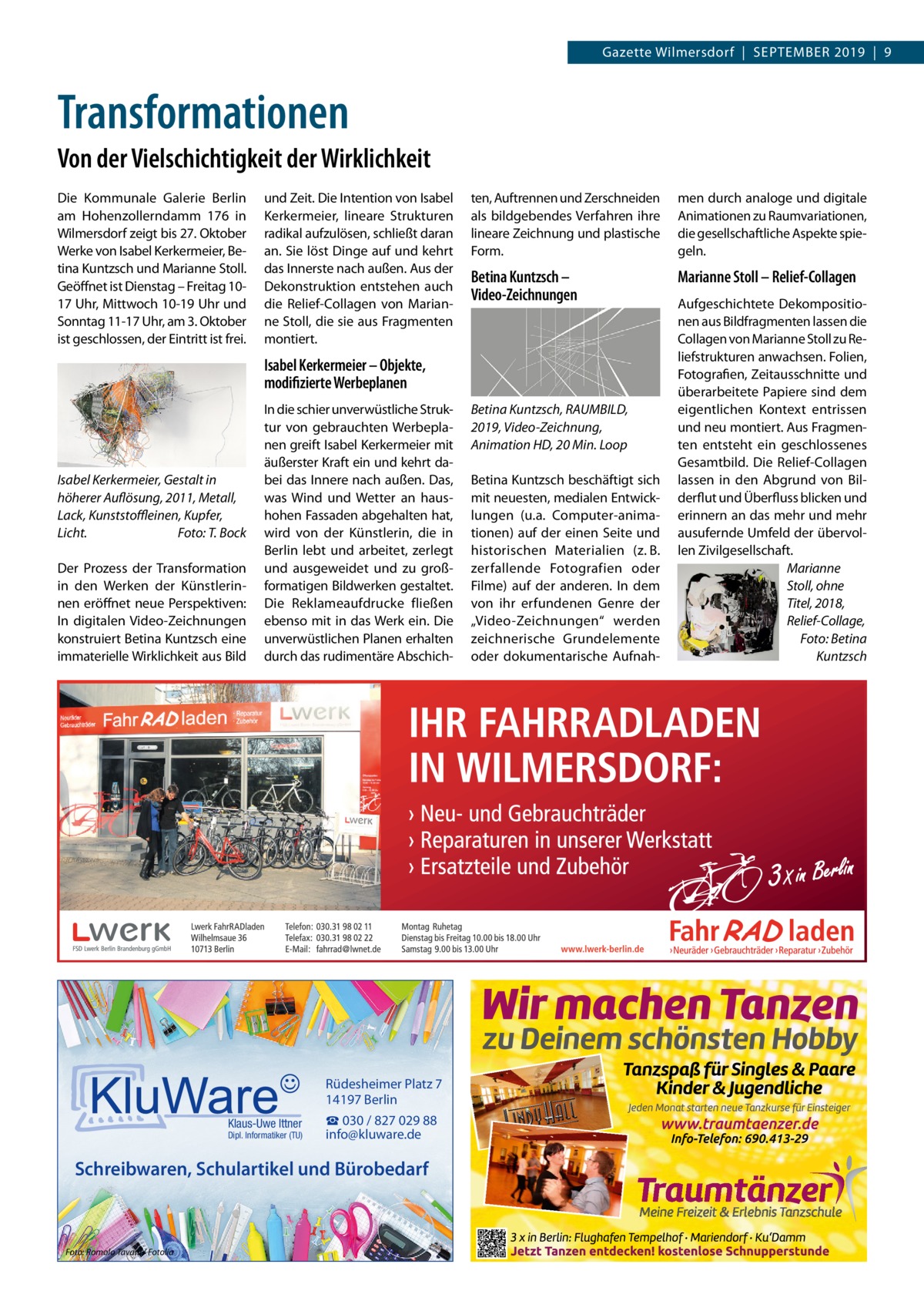 Gazette Wilmersdorf  |  September 2019  |  9  Transformationen Von der Vielschichtigkeit der Wirklichkeit Die Kommunale Galerie Berlin am Hohenzollerndamm  176 in Wilmersdorf zeigt bis 27. Oktober Werke von Isabel Kerkermeier, Betina Kuntzsch und Marianne Stoll. Geöffnet ist Dienstag – Freitag 1017 Uhr, Mittwoch 10-19 Uhr und Sonntag 11-17 Uhr, am 3. Oktober ist geschlossen, der Eintritt ist frei.  und Zeit. Die Intention von Isabel Kerkermeier, lineare Strukturen radikal aufzulösen, schließt daran an. Sie löst Dinge auf und kehrt das Innerste nach außen. Aus der Dekonstruktion entstehen auch die Relief-Collagen von Marianne Stoll, die sie aus Fragmenten montiert.  ten, Auftrennen und Zerschneiden als bildgebendes Verfahren ihre lineare Zeichnung und plastische Form.  men durch analoge und digitale Animationen zu Raumvariationen, die gesellschaftliche Aspekte spiegeln.  Betina Kuntzsch – Video-Zeichnungen  Marianne Stoll – Relief-Collagen  Isabel Kerkermeier – Objekte, modifizierte Werbeplanen  Isabel Kerkermeier, Gestalt in höherer Auflösung, 2011, Metall, Lack, Kunststoffleinen, Kupfer, Licht.� Foto: T. Bock Der Prozess der Transformation in den Werken der Künstlerinnen eröffnet neue Perspektiven: In digitalen Video-Zeichnungen konstruiert Betina Kuntzsch eine immaterielle Wirklichkeit aus Bild  In die schier unverwüstliche Struktur von gebrauchten Werbeplanen greift Isabel Kerkermeier mit äußerster Kraft ein und kehrt dabei das Innere nach außen. Das, was Wind und Wetter an haushohen Fassaden abgehalten hat, wird von der Künstlerin, die in Berlin lebt und arbeitet, zerlegt und ausgeweidet und zu großformatigen Bildwerken gestaltet. Die Reklameaufdrucke fließen ebenso mit in das Werk ein. Die unverwüstlichen Planen erhalten durch das rudimentäre Abschich Rüdesheimer Platz 7 14197 Berlin Klaus-Uwe Ittner  Dipl. Informatiker (TU)  ☎ 030 / 827 029 88 info@kluware.de  Schreibwaren, Schulartikel und Bürobedarf  Foto: Romolo Tavani / Fotolia  Betina Kuntzsch, RAUMBILD, 2019, Video-Zeichnung, Animation HD, 20 Min. Loop Betina Kuntzsch beschäftigt sich mit neuesten, medialen Entwicklungen (u.a. Computer-animationen) auf der einen Seite und historischen Materialien (z. B. zerfallende Fotografien oder Filme) auf der anderen. In dem von ihr erfundenen Genre der „Video-Zeichnungen“ werden zeichnerische Grundelemente oder dokumentarische Aufnah Aufgeschichtete Dekompositionen aus Bildfragmenten lassen die Collagen von Marianne Stoll zu Reliefstrukturen anwachsen. Folien, Fotografien, Zeitausschnitte und überarbeitete Papiere sind dem eigentlichen Kontext entrissen und neu montiert. Aus Fragmenten entsteht ein geschlossenes Gesamtbild. Die Relief-Collagen lassen in den Abgrund von Bilderflut und Überfluss blicken und erinnern an das mehr und mehr ausufernde Umfeld der übervollen Zivilgesellschaft. Marianne Stoll, ohne Titel, 2018, Relief-Collage, � Foto: Betina Kuntzsch