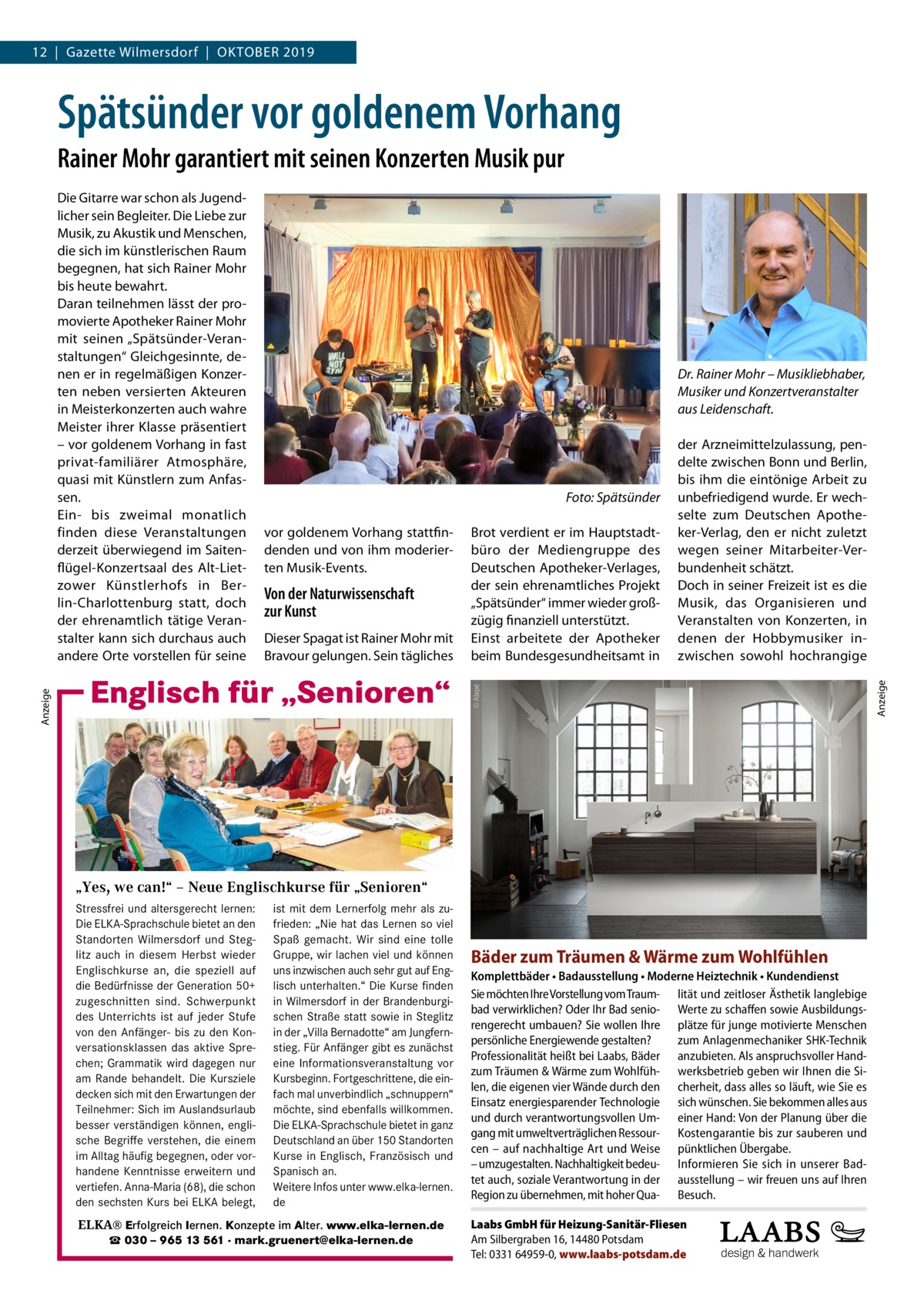 12  |  Gazette Wilmersdorf  |  Oktober 2019  Spätsünder vor goldenem Vorhang Rainer Mohr garantiert mit seinen Konzerten Musik pur  Dr. Rainer Mohr – Musikliebhaber, Musiker und Konzertveranstalter aus Leidenschaft.  vor goldenem Vorhang stattfindenden und von ihm moderierten Musik-Events.  Von der Naturwissenschaft zur Kunst Dieser Spagat ist Rainer Mohr mit Bravour gelungen. Sein tägliches  Englisch für „Senioren“  Foto: Spätsünder Brot verdient er im Hauptstadtbüro der Mediengruppe des Deutschen Apotheker-Verlages, der sein ehrenamtliches Projekt „Spätsünder“ immer wieder großzügig finanziell unterstützt. Einst arbeitete der Apotheker beim Bundesgesundheitsamt in  „Yes, we can!“ – Neue Englischkurse für „Senioren“ Stressfrei und altersgerecht lernen: ist mit dem Lernerfolg mehr als zuDie ELKA-Sprachschule bietet an den frieden: „Nie hat das Lernen so viel Standorten Wilmersdorf und Steg- Spaß gemacht. Wir sind eine tolle litz auch in diesem Herbst wieder Gruppe, wir lachen viel und können Englischkurse an, die speziell auf uns inzwischen auch sehr gut auf Engdie Bedürfnisse der Generation 50+ lisch unterhalten.“ Die Kurse finden in zugeschnitten sind. Schwerpunkt in Wilmersdorf in derKurse BrandenburgiWilmersdorf des Unterrichts ist auf jeder Stufe schen Straße statt sowie in Steglitz von den Anfänger- bis zu den Kon- in der „Villa Bernadotte“ am Jungfernversationsklassen das aktive Spre- stieg. Für Anfänger gibt es zunächst chen; Grammatik wird dagegen nur eine Informationsveranstaltung vor am Rande behandelt. Die Kursziele Kursbeginn. Fortgeschrittene, die eindecken sich mit den Erwartungen der fach mal unverbindlich „schnuppern“ Teilnehmer: Sich im Auslandsurlaub möchte, sind ebenfalls willkommen. besser verständigen können, engli- Die ELKA-Sprachschule bietet in ganz sche verstehen, die einem Deutschland an über 150 Standorten ▪ fürBegriffe jedes Niveau ... stressfrei und Sie möchten im Alltag häufig begegnen, oder vorKurse in lernen? Englisch,…Französisch und ▪ direktes Sprechtraining altersgerecht sich auf handene Kenntnisse erweitern und Spanisch ▪ angenehme Atmosphäre Reisen besser an. verständigen können…? vertiefen. Anna-Maria (68), die schon Weitere Infos unter www.elka-lernen. ▪ Mindestalter: 50 Jahre in Gesellschaft aktiv sein und geistig den sechsten Kurs Probestunde bei ELKA belegt, de bleiben? ▪ unverbindliche am Ball  Englisch für „Senioren“  ELKA® Erfolgreich lernen. Konzepte im Alter. www.elka-lernen.de ☎ 030 – 965 13 561 · mark.gruenert@elka-lernen.de  Bäder zum Träumen & Wärme zum Wohlfühlen Komplettbäder • Badausstellung • Moderne Heiztechnik • Kundendienst Sie möchten Ihre Vorstellung vom Traum- lität und zeitloser Ästhetik langlebige bad verwirklichen? Oder Ihr Bad senio- Werte zu schaffen sowie Ausbildungsrengerecht umbauen? Sie wollen Ihre plätze für junge motivierte Menschen persönliche Energiewende gestalten? zum Anlagenmechaniker SHK-Technik Professionalität heißt bei Laabs, Bäder anzubieten. Als anspruchsvoller Handzum Träumen & Wärme zum Wohlfüh- werksbetrieb geben wir Ihnen die Silen, die eigenen vier Wände durch den cherheit, dass alles so läuft, wie Sie es Einsatz energiesparender Technologie sich wünschen. Sie bekommen alles aus und durch verantwortungsvollen Um- einer Hand: Von der Planung über die gang mit umweltverträglichen Ressour- Kostengarantie bis zur sauberen und cen – auf nachhaltige Art und Weise pünktlichen Übergabe. – umzugestalten. Nachhaltigkeit bedeu- Informieren Sie sich in unserer Badtet auch, soziale Verantwortung in der ausstellung – wir freuen uns auf Ihren Region zu übernehmen, mit hoher Qua- Besuch. Laabs GmbH für Heizung-Sanitär-Fliesen Am Silbergraben 16, 14480 Potsdam Tel: 0331 64959-0, www.laabs-potsdam.de  Anzeige  �  der Arzneimittelzulassung, pendelte zwischen Bonn und Berlin, bis ihm die eintönige Arbeit zu unbefriedigend wurde. Er wechselte zum Deutschen Apotheker-Verlag, den er nicht zuletzt wegen seiner Mitarbeiter-Verbundenheit schätzt. Doch in seiner Freizeit ist es die Musik, das Organisieren und Veranstalten von Konzerten, in denen der Hobbymusiker inzwischen sowohl hochrangige  © Alapé  Anzeige  Die Gitarre war schon als Jugendlicher sein Begleiter. Die Liebe zur Musik, zu Akustik und Menschen, die sich im künstlerischen Raum begegnen, hat sich Rainer Mohr bis heute bewahrt. Daran teilnehmen lässt der promovierte Apotheker Rainer Mohr mit seinen „Spätsünder-Veranstaltungen“ Gleichgesinnte, denen er in regelmäßigen Konzerten neben versierten Akteuren in Meisterkonzerten auch wahre Meister ihrer Klasse präsentiert – vor goldenem Vorhang in fast privat-familiärer Atmosphäre, quasi mit Künstlern zum Anfassen. Ein- bis zweimal monatlich finden diese Veranstaltungen derzeit überwiegend im Saitenflügel-Konzertsaal des Alt-Lietzower Künstlerhofs in Berlin-Charlottenburg statt, doch der ehrenamtlich tätige Veranstalter kann sich durchaus auch andere Orte vorstellen für seine