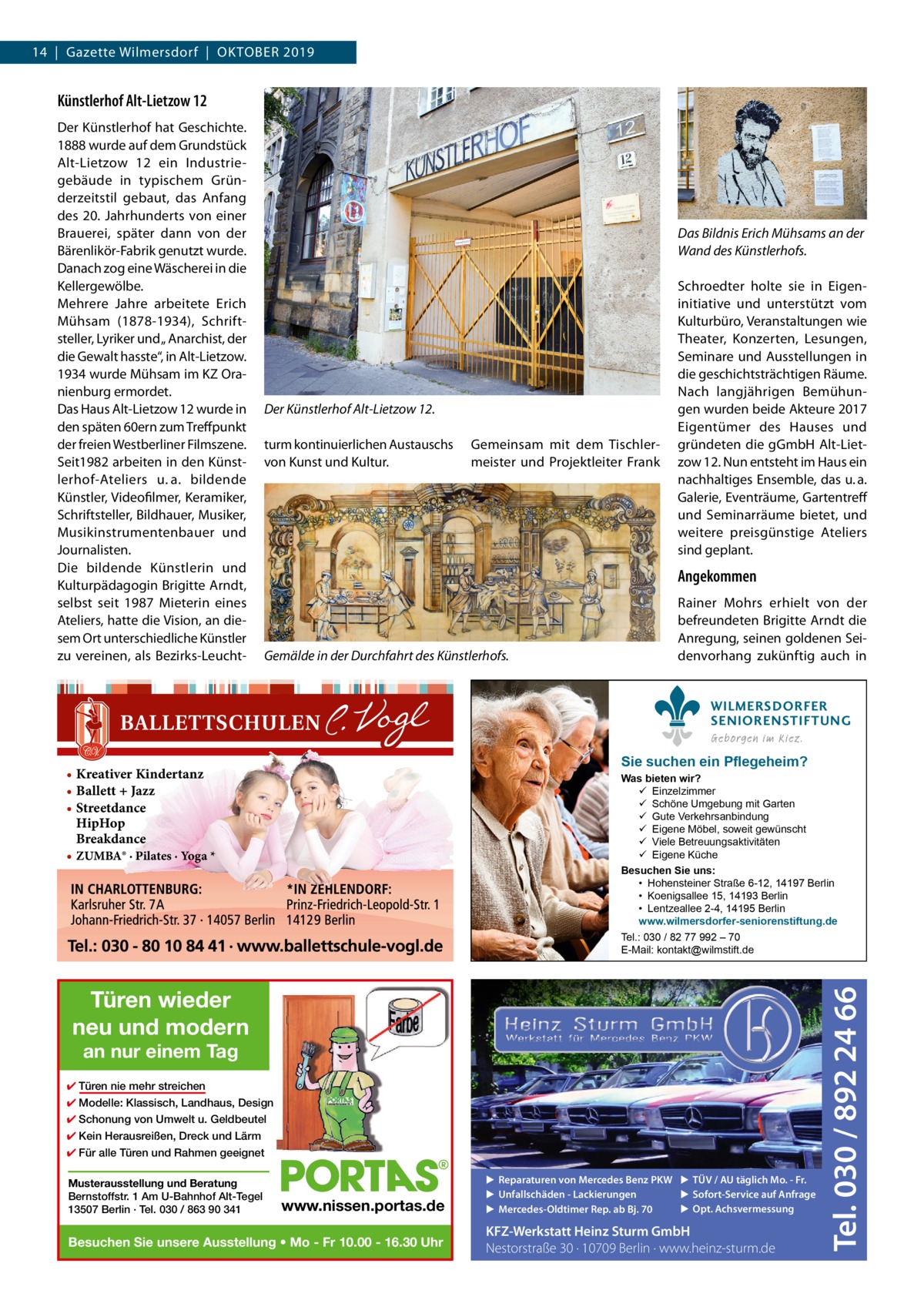 14  |  Gazette Wilmersdorf  |  Oktober 2019  Künstlerhof Alt-Lietzow 12 Der Künstlerhof hat Geschichte. 1888 wurde auf dem Grundstück Alt-Lietzow  12 ein Industriegebäude in typischem Gründerzeitstil gebaut, das Anfang des 20.  Jahrhunderts von einer Brauerei, später dann von der Bärenlikör-Fabrik genutzt wurde. Danach zog eine Wäscherei in die Kellergewölbe. Mehrere Jahre arbeitete Erich Mühsam (1878-1934), Schriftsteller, Lyriker und „ Anarchist, der die Gewalt hasste“, in Alt-Lietzow. 1934 wurde Mühsam im KZ Oranienburg ermordet. Das Haus Alt-Lietzow 12 wurde in den späten 60ern zum Treffpunkt der freien Westberliner Filmszene. Seit1982 arbeiten in den Künstlerhof-Ateliers u. a. bildende Künstler, Videofilmer, Keramiker, Schriftsteller, Bildhauer, Musiker, Musikinstrumentenbauer und Journalisten. Die bildende Künstlerin und Kulturpädagogin Brigitte Arndt, selbst seit 1987 Mieterin eines Ateliers, hatte die Vision, an diesem Ort unterschiedliche Künstler zu vereinen, als Bezirks-Leucht Das Bildnis Erich Mühsams an der Wand des Künstlerhofs.  Der Künstlerhof Alt-Lietzow 12. turm kontinuierlichen Austauschs von Kunst und Kultur.  Gemeinsam mit dem Tischlermeister und Projektleiter Frank  Schroedter holte sie in Eigeninitiative und unterstützt vom Kulturbüro, Veranstaltungen wie Theater, Konzerten, Lesungen, Seminare und Ausstellungen in die geschichtsträchtigen Räume. Nach langjährigen Bemühungen wurden beide Akteure 2017 Eigentümer des Hauses und gründeten die gGmbH Alt-Lietzow 12. Nun entsteht im Haus ein nachhaltiges Ensemble, das u. a. Galerie, Eventräume, Gartentreff und Seminarräume bietet, und weitere preisgünstige Ateliers sind geplant.  Angekommen  Gemälde in der Durchfahrt des Künstlerhofs.  Rainer Mohrs erhielt von der befreundeten Brigitte Arndt die Anregung, seinen goldenen Seidenvorhang zukünftig auch in WILMERSDORFER SENIORENSTIFTUNG Geborgen im Kiez.  Sie suchen ein Pflegeheim?  • Kreativer Kindertanz • Ballett + Jazz • Streetdance HipHop Breakdance • ZUMBA® · Pilates · Yoga *  Türen wieder neu und modern an nur einem Tag  ✔ Türen nie mehr streichen ✔ Modelle: Klassisch, Landhaus, Design ✔ Schonung von Umwelt u. Geldbeutel ✔ Kein Herausreißen, Dreck und Lärm ✔ Für alle Türen und Rahmen geeignet Musterausstellung und Beratung Bernstoffstr. 1 Am U-Bahnhof Alt-Tegel 13507 Berlin · Tel. 030 / 863 90 341  www.nissen.portas.de  Besuchen Sie unsere Ausstellung • Mo - Fr 10.00 - 16.30 Uhr  ▶ Reparaturen von Mercedes Benz PKW ▶ TÜV / AU täglich Mo. - Fr. ▶ Sofort-Service auf Anfrage ▶ Unfallschäden - Lackierungen ▶ Opt. Achsvermessung ▶ Mercedes-Oldtimer Rep. ab Bj. 70  KFZ-Werkstatt Heinz Sturm GmbH Nestorstraße 30 · 10709 Berlin · www.heinz-sturm.de  Tel. 030 / 892 24 66  Was bieten wir?  Einzelzimmer  Schöne Umgebung mit Garten  Gute Verkehrsanbindung  Eigene Möbel, soweit gewünscht  Viele Betreuungsaktivitäten  Eigene Küche Besuchen Sie uns: • Hohensteiner Straße 6-12, 14197 Berlin • Koenigsallee 15, 14193 Berlin • Lentzeallee 2-4, 14195 Berlin www.wilmersdorfer-seniorenstiftung.de Tel.: 030 / 82 77 992 – 70 E-Mail: kontakt@wilmstift.de