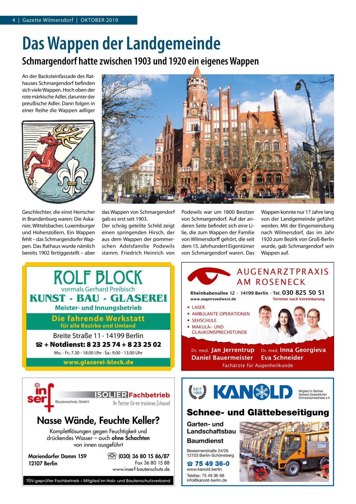 4  |  Gazette Wilmersdorf  |  OktOber 2019  Das Wappen der Landgemeinde Schmargendorf hatte zwischen 1903 und 1920 ein eigenes Wappen An der backsteinfassade des rathauses Schmargendorf befinden sich viele Wappen. Hoch oben der rote märkische Adler, darunter der preußische Adler. Dann folgen in einer reihe die Wappen adliger  Geschlechter, die einst Herrscher in brandenburg waren: Die Askanier, Wittelsbacher, Luxemburger und Hohenzollern. ein Wappen fehlt – das Schmargendorfer Wappen. Das rathaus wurde nämlich bereits 1902 fertiggestellt – aber  das Wappen von Schmargendorf gab es erst seit 1903. Der schräg geteilte Schild zeigt einen springenden Hirsch, der aus dem Wappen der pommerschen Adelsfamilie Podewils stamm. Friedrich Heinrich von  Podewils war um 1800 besitzer von Schmargendorf. Auf der anderen Seite befindet sich eine Lilie, die zum Wappen der Familie von Wilmersdorff gehört, die seit dem 15. Jahrhundert eigentümer von Schmargendorf waren. Das  ROLF BLOCK  AUGENARZTPRAXIS AM ROSENECK  vormals Gerhard Preibisch  Rheinbabenallee 12 ∙ 14199 Berlin ∙ Tel.  KUNST - BAU - GLASEREI Meister- und Innungsbetrieb  Die fahrende Werkstatt für alle Bezirke und Umland  Breite Straße 11 · 14199 Berlin ☎ + Notdienst: 8 23 25 74 + 8 23 25 02 Mo. - Fr.: 7.30 - 18.00 Uhr · Sa.: 9.00 - 13.00 Uhr  www.glaserei-block.de  Wappen konnte nur 17 Jahre lang von der Landgemeinde geführt werden. Mit der eingemeindung nach Wilmersdorf, das im Jahr 1920 zum bezirk von Groß-berlin wurde, gab Schmargendorf sein Wappen auf.  www.augensuedwest.de  • • • •  030 825 50 51  Termine nach Vereinbarung  LASER AMBULANTE OPERATIONEN SEHSCHULE MAKULA- UND GLAUKOMSPRECHSTUNDE  Jan Jerrentrup Daniel Bauermeister Dr. med.  Inna Georgieva Eva Schneider Dr. med.  Fachärzte für Augenheilkunde  Mitglied im Berliner Verband Gewerblicher Schneeräumbetriebe e.V.  Nasse Wände, Feuchte Keller? Komplettlösungen gegen Feuchtigkeit und drückendes Wasser – auch ohne Schachten von innen ausgeführt Mariendorfer Damm 159 12107 Berlin  (030) 36 80 15 86/87 Fax 36 80 15 88 www.inserf-bautenschutz.de  TÜV-geprüfter Fachbetrieb – Mitglied im Holz- und Bautenschutzverband  Schnee- und Glättebeseitigung Garten- und Landschaftsbau Baumdienst Bessemerstraße 24/26 12103 Berlin-Schöneberg  ☎ 75 49 36-0  www.kanold.berlin Telefax: 75 49 36-99 info@kanold-berlin.de