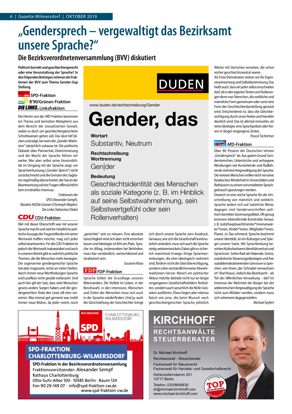 6  |  Gazette Gazette Charlottenburg Wilmersdorf  |  Oktober & Wilmersdorf 2019  www.gazette-berlin.de  „Gendersprech – vergewaltigt das Bezirksamt unsere Sprache?“ Die Bezirksverordnetenversammlung (BVV) diskutiert Politisch korrekt und geschlechtergerecht oder eine Verunstaltung der Sprache? In den folgenden Beiträgen nehmen die Fraktionen der BVV zum Thema Gender-Gap Stellung.  CDU-Fraktion Wer mit dieser Überschrift was mit unserer Sprache macht und welche inhaltliche politische Aussage der Fragestellende mit seiner Wortwahl treffen möchte, mag sich jeder selbst beantworten. Für die CDU-Fraktion ist jedoch die Wortwahl inakzeptabel und auch in unserem Bezirk gibt es wahrlich politische Themen, die die Menschen mehr bewegen. Die sogenannte gendergerechte Sprache hat aber insgesamt, sicher an vielen Stellen, durch immer neue Wortfindungen Sprache und Lesefluss nicht gerade verbessert. Und auch hier gilt der Satz, dass viele Menschen gewiss andere Sorgen haben und die gendergerechten Texte den Leser oft eher verwirren. Was einmal gut gemeint war, treibt immer neue Blüten, da jeder meint, noch  Gender, das Wortart  Substantiv, Neutrum  Alternative für  Deutschland  Rechtschreibung Worttrennung  Gen|der Bedeutung  Geschlechtsidentität des Menschen als soziale Kategorie (z. B. im Hinblick auf seine Selbstwahrnehmung, sein Selbstwertgefühl oder sein Rollenverhalten) „gerechter“ sein zu müssen. Eine absolute Gerechtigkeit wird sich aber nicht erreichen lassen und Ideologie ist fehl am Platz. Sprache im Alltag, insbesondere bei Behörden, muss klar verständlich, wertschätzend und strukturiert sein. Susanne Klose  FDP-Fraktion Sprache bildet die Grundlage unseres Miteinanders. Die Vielfalt im Leben, in der Berufswahl, in den Interessen, Wünschen und Zielen der Menschen muss sich auch in der Sprache wiederfinden. Und ja, auch die Gleichstellung der Geschlechter bringt  AfD-Fraktion  Über 80  Prozent der Deutschen lehnen „Gendersprech“ ab. Aus gutem Grund: Gendersternchen, Unterstriche und verbogene Wendungen wie Kursleitende und Radfahrende sind eine Vergewaltigung der Sprache. Die meisten Menschen wollen nicht von einer fanatischen Minderheit in Universitäten und Rathäusern zu einem verunstalteten Sprachgebrauch gezwungen werden. Deutsch ist eine reiche Sprache für die Umschreibung von männlich und weiblich. Sprache ändert sich auf natürliche Weise, dagegen sind Gendervorschriften politisch-korrektes Gesinnungsdiktat. Oft genug kommen lebensfremde Konstrukte heraus: z. B. Justizhauptwachtmeister*innenanwärter*innen, Kinder*innen, Mitglieder*innen, Planet_in. Das schmerzt. Sprache bestimmt unsere Identität, ist ein Kulturgut und Spiegel unserer Seele. Mit Sprachlenkung bewirken Kulturbarbaren Identitätsverlust und Sprachruin. Sollen Rad-ab-Habende, Grüne, sozialistische Steuerungsideologen und ihre sozialdemokratisierenden Genossen so sprechen, wie ihnen „der Schnabel verwachsen ist“ (Karl Kraus). Jedoch das Bezirksamt – als Teil der öffentlichen Verwaltung – darf im Interesse der Mehrheit der Bürger bei der sektiererischen Vergewaltigung der Sprache nicht zum Mittäter werden, sondern muss sich vehement dagegenstellen. Michael Seyfert  sich durch unsere Sprache zum Ausdruck. Genauso, wie sich die Gesellschaft kontinuierlich verändert, muss sich auch die Sprache stetig weiterentwickeln.Dabei gibt es sicherlich manchmal Irrwege. Einige Sprachverrenkungen, die eher ideologisch motiviert sind, fördern nicht die Gleichberechtigung, sondern rufen verständlicherweise Abwehrreaktionen hervor. Manch ein politischer Akteur möchte deshalb nicht nur an längst vergangenen Gesellschaftsbildern festhalten, sondern auch sprachlich die Rolle rückwärts ausführen. Diese liegen aber ebenso falsch wie jene, die beim Wunsch nach geschlechtergerechter Sprache plötzlich  KIRCHHOFF RECHTSANWÄLTE S T E U E R B E R AT E R Dr. Michael Kirchhoff Rechtsanwalt - Steuerberater Fachanwalt für Steuerrecht Fachanwalt für Handels- und Gesellschaftsrecht Hohenzollerndamm 201 10717 Berlin Telefon: 030/8649830 dr@michael-kirchhoff.com www.michael-kirchhoff.com  US  GEZ  EICHNET  TOP rater  Steuerbe FO CU S  08  Die Herren von der AfD-Fraktion benennen ein Thema und bemühen Metaphern aus dem Bereich der sexualisierten Gewalt, wobei es doch um geschlechtergerechtere Schreibweisen gehen soll. Das lässt tief blicken und zeigt, bei wem der„Gender-Wahnsinn“ tatsächlich zuhause ist. Die politische Debatte über Patriarchat, Diskriminierung und die Macht der Sprache führen wir weiter. Wer aber selbst seine Unsensibilität im Umgang mit der Sprache zeigt, vor Sprachverhunzung („Gender-Sprech“) nicht zurückschreckt und die Grenzen des Sagbaren regelmäßig überschreitet, der hat an der Beantwortung solcher Fragen offensichtlich kein ernsthaftes Interesse. Fraktionen der SPD (Alexander Sempf), Bündnis 90/Die Grünen (Christoph Wapler), Die Linke (Sebastian Dieke)  www.duden.de/rechtschreibung/Gender  20  SPD-Fraktion B‘90/Grünen-Fraktion Linksfraktion  A  Berlin  Wörter mit Sternchen versehen, die schon vorher geschlechtsneutral waren. Als Freie Demokraten stehen wir für Eigenverantwortung und Selbstbestimmung. Das heißt auch, dass ein jeder selbst entscheiden darf, ob in den eigenen Texten und Äußerungen denn nun Sternchen, die weibliche und männliche Form gemeinsam oder sonst eine Form der Geschlechterdarstellung genutzt wird. Entscheidend ist, dass die Gleichberechtigung durch unser Reden und Handeln deutlich wird. Das ist allemal sinnvoller, als reine Ideologie, eine Sprachpolizei oder Reisen in längst vergangene Zeiten. Pascal Tschörtner  S -MONEY TE  T