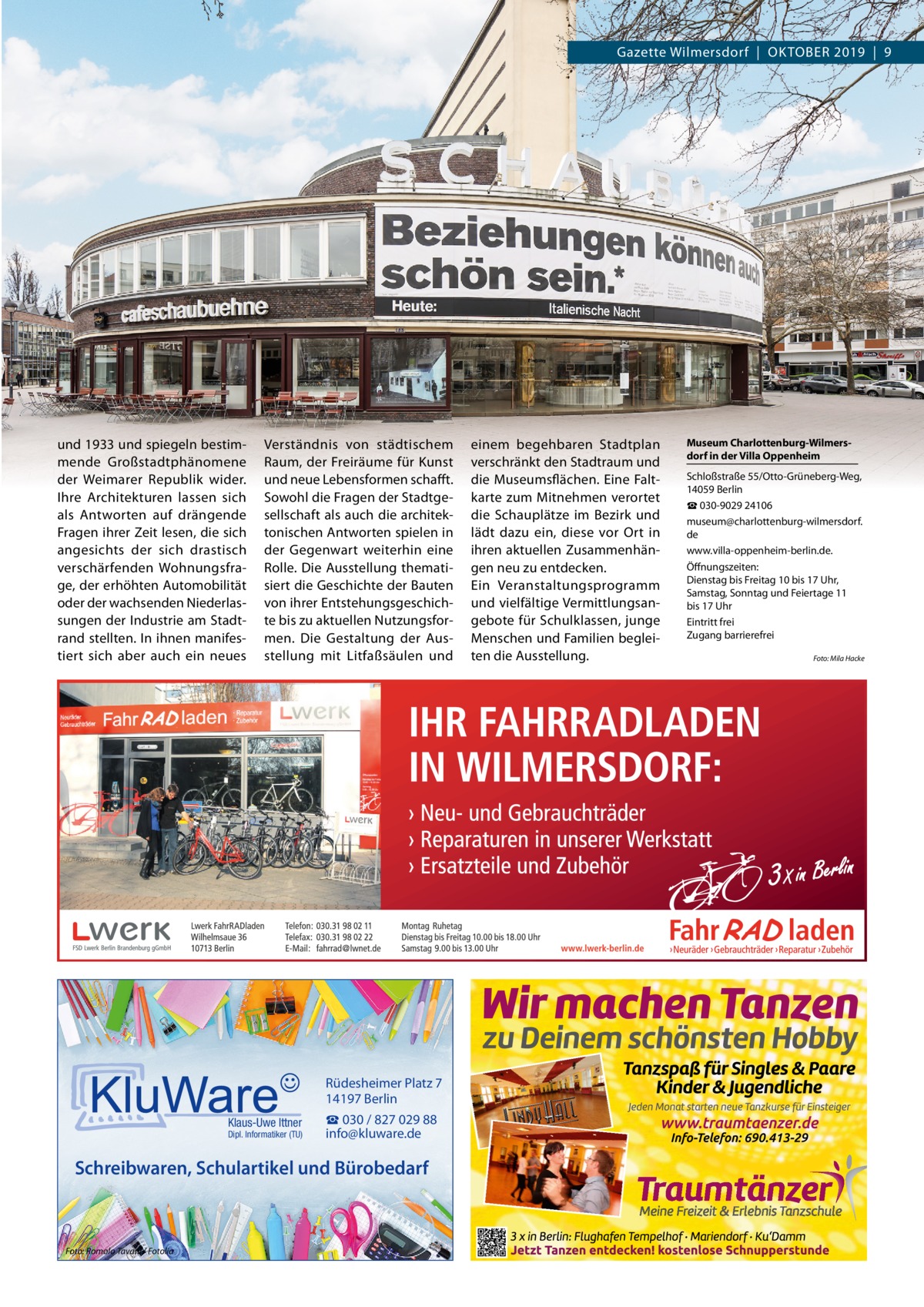 Gazette Wilmersdorf  |  OktOber 2019  |  9  und 1933 und spiegeln bestimmende Großstadtphänomene der Weimarer republik wider. Ihre Architekturen lassen sich als Antworten auf drängende Fragen ihrer Zeit lesen, die sich angesichts der sich drastisch verschärfenden Wohnungsfrage, der erhöhten Automobilität oder der wachsenden Niederlassungen der Industrie am Stadtrand stellten. In ihnen manifestiert sich aber auch ein neues  Verständnis von städtischem raum, der Freiräume für kunst und neue Lebensformen schafft. Sowohl die Fragen der Stadtgesellschaft als auch die architektonischen Antworten spielen in der Gegenwart weiterhin eine rolle. Die Ausstellung thematisiert die Geschichte der bauten von ihrer entstehungsgeschichte bis zu aktuellen Nutzungsformen. Die Gestaltung der Ausstellung mit Litfaßsäulen und  Rüdesheimer Platz 7 14197 Berlin Klaus-Uwe Ittner  Dipl. Informatiker (TU)  ☎ 030 / 827 029 88 info@kluware.de  Schreibwaren, Schulartikel und Bürobedarf  Foto: Romolo Tavani / Fotolia  einem begehbaren Stadtplan verschränkt den Stadtraum und die Museumsflächen. eine Faltkarte zum Mitnehmen verortet die Schauplätze im bezirk und lädt dazu ein, diese vor Ort in ihren aktuellen Zusammenhängen neu zu entdecken. ein Veranstaltungsprogramm und vielfältige Vermittlungsangebote für Schulklassen, junge Menschen und Familien begleiten die Ausstellung.  Museum Charlottenburg-Wilmersdorf in der Villa Oppenheim Schloßstraße 55/Otto-Grüneberg-Weg, 14059 berlin ☎ 030-9029 24106 museum@charlottenburg-wilmersdorf. de www.villa-oppenheim-berlin.de. Öffnungszeiten: Dienstag bis Freitag 10 bis 17 Uhr, Samstag, Sonntag und Feiertage 11 bis 17 Uhr eintritt frei Zugang barrierefrei Foto: Mila Hacke