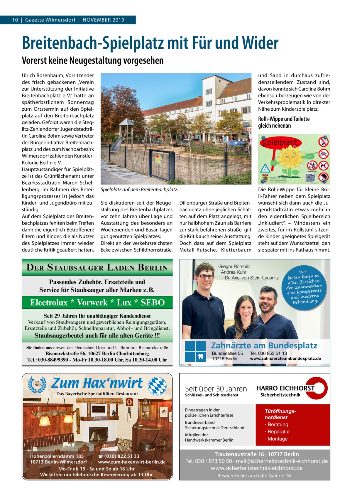 10  |  Gazette Wilmersdorf  |  November 2019  Breitenbach-Spielplatz mit Für und Wider Vorerst keine Neugestaltung vorgesehen Ulrich Rosenbaum, Vorsitzender des frisch gebackenen „Verein zur Unterstützung der Initiative Breitenbachplatz e. V.“ hatte an spätherbstlichem Sonnentag zum Ortstermin auf den Spielplatz auf den Breitenbachplatz geladen. Gefolgt waren die Steglitz-Zehlendorfer Jugendstadträtin Carolina Böhm sowie Vertreter der Bürgerinitiative Breitenbachplatz und des zum Nachbarbezirk Wilmersdorf zählenden KünstlerKolonie Berlin e. V. Hauptzuständiger für Spielplätze ist das Grünflächenamt unter Bezirksstadträtin Maren Schellenberg, im Rahmen des Beteiligungsprozesses ist jedoch das Kinder- und Jugendbüro mit zuständig. Auf dem Spielplatz des Breitenbachplatzes fehlten beim Treffen dann die eigentlich Betroffenen: Eltern und Kinder, die als Nutzer des Spielplatzes immer wieder deutliche Kritik geäußert hatten.  und Sand in durchaus zufriedenstellendem Zustand sind, davon konnte sich Carolina Böhm ebenso überzeugen wie von der Verkehrsproblematik in direkter Nähe zum Kinderspielplatz.  Rolli-Wippe und Toilette gleich nebenan  Spielplatz auf dem Breitenbachplatz. Sie diskutieren seit der Neugestaltung des Breitenbachplatzes vor zehn Jahren über Lage und Ausstattung des besonders an Wochenenden und Basar-Tagen gut genutzten Spielplatzes: Direkt an der verkehrsreichsten Ecke zwischen Schildhornstraße,  D ER S TAUBSAUGER L ADEN B ERLIN Passendes Zubehör, Ersatzteile und Service für Staubsauger aller Marken z.B.  Dillenburger Straße und Breitenbachplatz ohne jeglichen Schatten auf dem Platz angelegt, mit nur halbhohem Zaun als Barriere zur stark befahrenen Straße, gilt die Kritik auch seiner Ausstattung. Doch dass auf dem Spielplatz Metall-Rutsche, Kletterbaum  Die Rolli-Wippe für kleine Rolli-Fahrer neben dem Spielplatz wünscht sich dann auch die Jugendstadträtin etwas mehr in den eigentlichen Spielbereich „inkludiert“. – Mindestens ein zweites, für im Rollstuhl sitzende Kinder geeignetes Spielgerät steht auf dem Wunschzettel, den sie später mit ins Rathaus nimmt.  Gregor Römhild Andrea Kuhr Dr. Axel von Stein-Lausnitz  Electrolux * Vorwerk * Lux * SEBO  Wir in bieten Ihnen en allen Bereich izin der Zahnmed nte eine kompete und moderne . Behandlung  Seit 29 Jahren Ihr unabhängiger Kundendienst Verkauf von Staubsaugern und gewerblichen Reinigungsgeräten, Ersatzteile und Zubehör, Schnellreparatur, Abhol - und Bringdienst.  Staubsaugerbeutel auch für alle alten Geräte !!! Sie finden uns unweit der Deutschen Oper und U-Bahnhof Bismarckstraße  Bismarckstraße 56, 10627 Berlin Charlottenburg Tel.: 030-88499390 - Mo-Fr 10.30-18.00 Uhr, Sa 10.30-14.00 Uhr  Zahnärzte am Bundesplatz Bundesallee 55 10715 Berlin  Tel. 030 853 51 13  www.zahnaerzteambundesplatz.de  Seit  1966  Das Bayerische Spezialitäten-Restaurant  Seit über 30 Jahren Schlüssel- und Schlossdienst  Eingetragen in der polizeilichen Errichterliste Bundesverband Sicherungstechnik Deutschland Mitglied der Handwerkskammer Berlin  ☎ (030) 822 51 33 Hohenzollerndamm 185 www.zum-haxenwirt-berlin.de 10713 Berlin-Wilmersdorf Mo-Fr ab 15 · Sa und So ab 16 Uhr Wir bitten um telefonische Reservierung ab 13 Uhr  Türöffnungsnotdienst · Beratung · Reparatur · Montage  Trautenaustraße 16 · 10717 Berlin Tel. 030 / 873 50 50 · mail@sicherheitstechnik-eichhorst.de www.sicherheitstechnik-eichhorst.de Besuchen Sie auch die Galerie 16