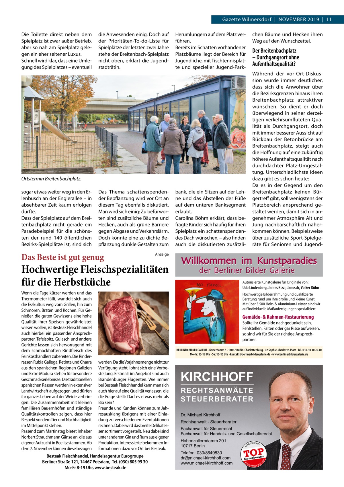 Gazette Wilmersdorf  |  November 2019  |  11 die Anwesenden einig. Doch auf der Prioritäten-To-do-Liste für Spielplätze der letzten zwei Jahre stehe der Breitenbach-Spielplatz nicht oben, erklärt die Jugendstadträtin.  Herumlungern auf dem Platz verführen. Bereits im Schatten vorhandener Platzbäume liegt der Bereich für Jugendliche, mit Tischtennisplatte und spezieller Jugend-Park chen Bäume und Hecken ihren Weg auf den Wunschzettel.  Der Breitenbachplatz – Durchgangsort ohne Aufenthaltsqualität? Während der vor-Ort-Diskussion wurde immer deutlicher, dass sich die Anwohner über die Bezirksgrenzen hinaus ihren Breitenbachplatz attraktiver wünschen. So dient er doch überwiegend in seiner derzeitigen verkehrsumfluteten Qualität als Durchgangsort, doch mit immer besserer Aussicht auf Rückbau der Betonbrücke am Breitenbachplatz, steigt auch die Hoffnung auf eine zukünftig höhere Aufenthaltsqualität nach durchdachter Platz-Umgestaltung. Unterschiedlichste Ideen dazu gibt es schon heute: Da es in der Gegend um den Breitenbachplatz keinen Bürgertreff gibt, soll wenigstens der Platzbereich ansprechend gestaltet werden, damit sich in angenehmer Atmosphäre Alt und Jung nachbarschaftlich näherkommen können. Beispielsweise über zusätzliche Sport-Spielgeräte für Senioren und Jugend Ortstermin Breitenbachplatz. Das Thema schattenspendender Bepflanzung wird vor Ort an diesem Tag ebenfalls diskutiert. Man wird sich einig: Zu befürworten sind zusätzliche Bäume und Hecken, auch als grüne Barriere gegen Abgase und Verkehrslärm. Doch könnte eine zu dichte Bepflanzung dunkle Gestalten zum  Das Beste ist gut genug  Anzeige  Hochwertige Fleischspezialitäten für die Herbstküche  Willkommen im Kunstparadies der Berliner Bilder Galerie  Autorisierte Kunstgalerie für Originale von:  Udo Lindenberg, James Rizzi, Janosch, Volker Kühn Hochwertige Bilderrahmung und qualifizierte Beratung rund um Ihre große und kleine Kunst. Mit über 3.500 Holz- & Aluminium-Leisten sind wir auf individuelle Maßanfertigungen spezialisiert.  Gemälde- & Rahmen-Restaurierung  Sollte Ihr Gemälde nachgedunkelt sein, Fehlstellen, Falten oder gar Risse aufweisen, so sind wir für Sie der richtige Ansprechpartner. BERLINER BILDER GALERIE · Kaiserdamm 5 · 14057 Berlin-Charlottenburg · U2 Sophie-Charlotte-Platz · Tel. 030-30 30 76 40 Mo-Fr: 10-19 Uhr · Sa: 10-16 Uhr · kontakt@berlinerbildergalerie.de · www.berlinerbildergalerie.de  werden. Da die Vorjahresmenge nicht zur Verfügung steht, lohnt sich eine Vorbestellung. Erstmals im Angebot sind auch Brandenburger Flugenten. Wie immer bei Besteak Fleischhandel kann man sich auch hier auf eine Qualität verlassen, die die Frage stellt: Darf es etwas mehr als Bio sein? Freunde und Kunden können zum Jahresausklang übrigens mit einer Einladung zu verschiedenen Eventaktionen rechnen. Dabei wird das breite Delikatessensortiment vorgestellt. Neu dabei sind unter anderem Gin und Rum aus eigener Produktion. Interessierte bekommen Informationen dazu vor Ort bei Besteak.  Besteak Fleischhandel, Handelsagentur Eurogroupe Berliner Straße 121, 14467 Potsdam, Tel. (030) 805 99 30 Mo-Fr 8-19 Uhr, www.besteak.de  KIRCHHOFF RECHTSANWÄLTE S T E U E R B E R AT E R Dr. Michael Kirchhoff Rechtsanwalt - Steuerberater Fachanwalt für Steuerrecht Fachanwalt für Handels- und Gesellschaftsrecht Hohenzollerndamm 201 10717 Berlin Telefon: 030/8649830 dr@michael-kirchhoff.com www.michael-kirchhoff.com  US  GEZ  EICHNET  TOP rater  Steuerbe FO CU S  08  Wenn die Tage kürzer werden und das Thermometer fällt, wandelt sich auch die Esskultur: weg vom Grillen, hin zum Schmoren, Braten und Kochen. Für Genießer, die guten Gewissens eine hohe Qualität ihrer Speisen gewährleistet wissen wollen, ist Besteak Fleischhandel auch hierbei ein passender Ansprechpartner. Tafelspitz, Gulasch und andere Gerichte lassen sich hervorragend mit dem schmackhaften Rindfleisch des Feinkosthändlers zubereiten. Die Rinderrassen Rubia Gallega, Retinta und Charra aus den spanischen Regionen Galizien und Extre Madura stehen für besondere Geschmackserlebnisse. Die traditionellen spanischen Rassen werden in extensiver Landwirtschaft aufgezogen und dürfen ihr ganzes Leben auf der Weide verbringen. Die Zusammenarbeit mit kleinen familiären Bauernhöfen und ständige Qualitätskontrollen zeigen, dass hier Respekt vor dem Tier und Nachhaltigkeit im Mittelpunkt stehen. Passend zum Martinstag bietet Inhaber Norbert Strauchmann Gänse an, die aus eigener Aufzucht in Beelitz stammen. Ab dem 7. November können diese bezogen  bank, die ein Sitzen auf der Lehne und das Abstellen der Füße auf dem unteren Banksegment erlaubt. Carolina Böhm erklärt, dass befragte Kinder sich häufig für ihren Spielplatz ein schattenspendendes Dach wünschen, – also finden auch die diskutierten zusätzli A  sogar etwas weiter weg in den Erlenbusch an der Englerallee – in absehbarer Zeit kaum erfolgen dürfte. Dass der Spielplatz auf dem Breitenbachplatz nicht gerade ein Paradebeispiel für die schönsten der rund 140 öffentlichen Bezirks-Spielplätze ist, sind sich  20  Die Toilette direkt neben dem Spielplatz ist zwar außer Betrieb, aber so nah am Spielplatz gelegen ein eher seltener Luxus. Schnell wird klar, dass eine Umlegung des Spielplatzes – eventuell  S -MONEY TE  T