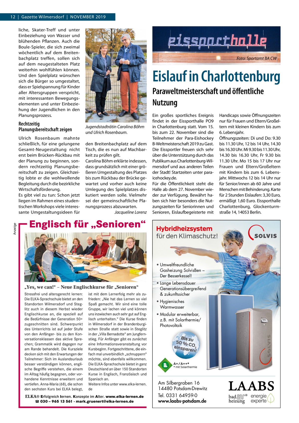 12  |  Gazette Wilmersdorf  |  November 2019 liche, Skater-Treff und unter einbeziehung von Wasser und blühenden Pflanzen. Auch die boule-Spieler, die sich zweimal wöchentlich auf dem breitenbachplatz treffen, sollen sich auf dem neugestalteten Platz weiterhin wohlfühlen können. Und den Spielplatz wünschen sich die bürger so umgestaltet, dass er Spielspannung für Kinder aller Altersgruppen verspricht, mit interessanten bewegungselementen und unter einbeziehung der Jugendlichen in den Planungsprozess.  Rechtzeitig Planungsbereitschaft zeigen  Anzeige  Ulrich rosenbaum mahnte schließlich, für eine gelungene Gesamt-Neugestaltung nicht erst beim brücken-rückbau mit der Planung zu beginnen, sondern rechtzeitig Planungsbereitschaft zu zeigen. Gleichzeitig lobte er die wohlwollende begleitung durch die bezirkliche Wirtschaftsförderung. es gibt viel zu tun: Schon jetzt liegen im rahmen eines studentischen Workshops viele interessante Umgestaltungsideen für  Foto: Sportamt BA CW  Eislauf in Charlottenburg Paraweltmeisterschaft und öﬀentliche Nutzung Jugendstadträtin Carolina Böhm und Ulrich Rosenbaum. den breitenbachplatz auf dem Tisch, die es nun auf machbarkeit zu prüfen gilt. Carolina böhm erklärte indessen, dass grundsätzlich mit einer größeren Umgestaltung des Platzes bis zum rückbau der brücke gewartet und vorher auch keine Umlegung des Spielplatzes diskutiert werden solle. vielmehr sei der gemeinschaftliche Planungsprozess abzuwarten. Jacqueline Lorenz  ein großes sportliches ereignis findet in der eissporthalle Po9 in Charlottenburg statt. vom 15. bis zum 22.  November sind die Teilnehmer der Para-eishockey b-Weltmeisterschaft 2019 zu Gast. Die eissportler freuen sich sehr über die Unterstützung durch das Publikum aus Charlottenburg-Wilmersdorf und aus anderen Teilen der Stadt! Startzeiten unter paraicehockey.de. Für die Öffentlichkeit steht die Halle ab dem 27. November wieder zur verfügung. bewährt haben sich hier besonders die Nutzungszeiten für Seniorinnen und Senioren, eislaufbegeisterte mit  Englisch für „Senioren“  • Umweltfreundliche Gasheizung SolvisBen – Der Besserkessel!  „Yes, we can!“ – Neue Englischkurse für „Senioren“ Stressfrei und altersgerecht lernen: ist mit dem Lernerfolg mehr als zuDie ELKA-Sprachschule bietet an den frieden: „Nie hat das Lernen so viel Standorten Wilmersdorf und Steg- Spaß gemacht. Wir sind eine tolle litz auch in diesem Herbst wieder Gruppe, wir lachen viel und können Englischkurse an, die speziell auf uns inzwischen auch sehr gut auf Engdie Bedürfnisse der Generation 50+ lisch unterhalten.“ Die Kurse finden in zugeschnitten sind. Schwerpunkt in Wilmersdorf in derKurse BrandenburgiWilmersdorf des Unterrichts ist auf jeder Stufe schen Straße statt sowie in Steglitz von den Anfänger- bis zu den Kon- in der „Villa Bernadotte“ am Jungfernversationsklassen das aktive Spre- stieg. Für Anfänger gibt es zunächst chen; Grammatik wird dagegen nur eine Informationsveranstaltung vor am Rande behandelt. Die Kursziele Kursbeginn. Fortgeschrittene, die eindecken sich mit den Erwartungen der fach mal unverbindlich „schnuppern“ Teilnehmer: Sich im Auslandsurlaub möchte, sind ebenfalls willkommen. besser verständigen können, engli- Die ELKA-Sprachschule bietet in ganz sche verstehen, die einem Deutschland an über 150 Standorten ▪ fürBegriffe jedes Niveau ... stressfrei und Sie möchten im Alltag häufig begegnen, oder vorKurse in lernen? Englisch,…Französisch und ▪ direktes Sprechtraining altersgerecht sich auf handene Kenntnisse erweitern und Spanisch ▪ angenehme Atmosphäre Reisen besser an. verständigen können…? vertiefen. Anna-Maria (68), die schon Weitere Infos unter www.elka-lernen. ▪ Mindestalter: 50 Jahre in Gesellschaft aktiv sein und geistig den sechsten Kurs Probestunde bei ELKA belegt, de bleiben? ▪ unverbindliche am Ball  Englisch für „Senioren“  ELKA® Erfolgreich lernen. Konzepte im Alter. www.elka-lernen.de ☎ 030 – 965 13 561 · mark.gruenert@elka-lernen.de  • Lange Lebensdauer Generationsübergreifend & zukunftssicher • Hygienisches Warmwasser • Modular erweiterbar, z.B. mit Solarthermie/ Photovoltaik  Am Silbergraben 16 14480 Potsdam-Drewitz Tel. 0331 64959-0 www.laabs-potsdam.de  Handicaps sowie Öffnungszeiten nur für Frauen und eltern/Großeltern mit kleinen Kindern bis zum 6. Lebensjahr. Öffnungszeiten: Di und Do: 9.30 bis 11.30 Uhr, 12 bis 14 Uhr, 14.30 bis 16.30 Uhr. mi 9.30 bis 11.30 Uhr, 14.30 bis 16.30  Uhr, Fr 9.30 bis 11.30 Uhr. mo 15 bis 17 Uhr nur Frauen und eltern/Großeltern mit Kindern bis zum 6. Lebensjahr. mittwochs 12 bis 14 Uhr nur für Senior/innen ab 60 Jahre und menschen mit behinderung. Karte für 2 Stunden eislaufen: 3,30 euro, ermäßigt 1,60 euro. eissporthalle Charlottenburg, Glockenturmstraße 14, 14053 berlin.