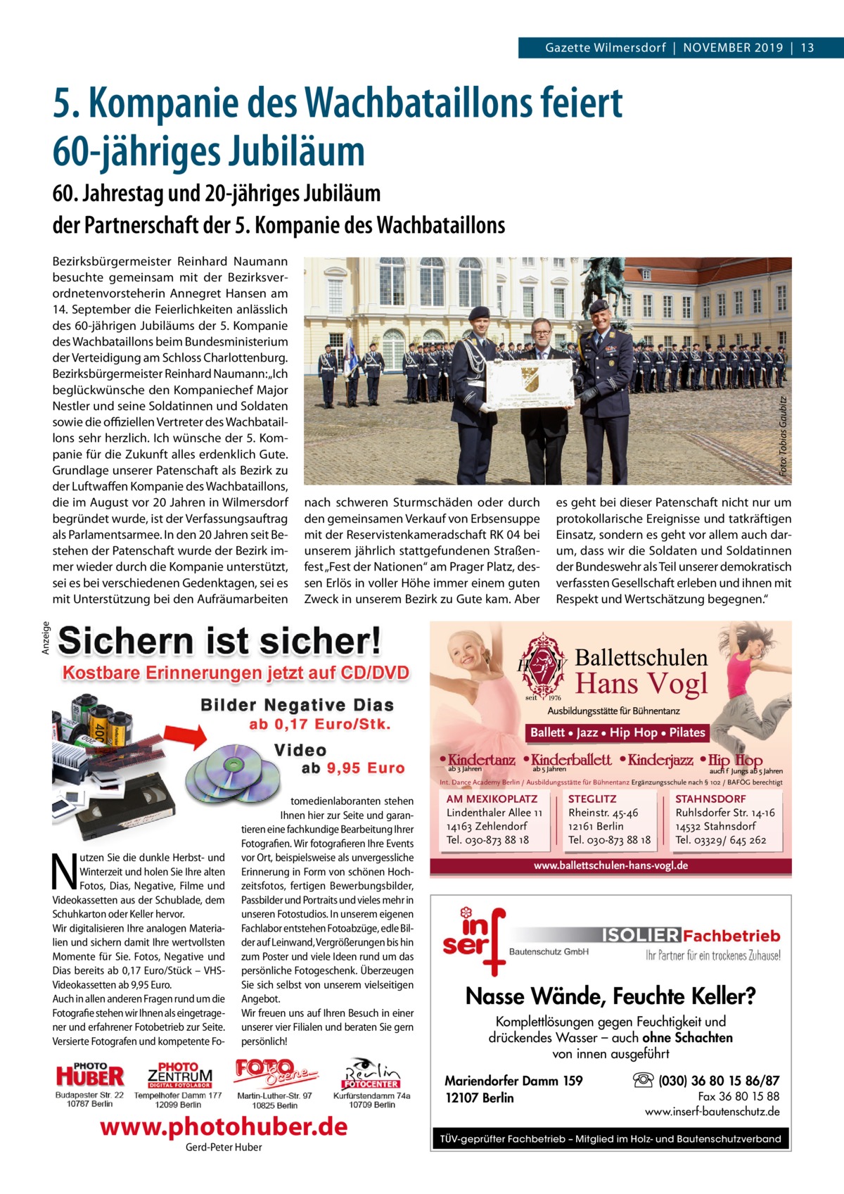 Gazette Wilmersdorf  |  November 2019  |  13  5. Kompanie des Wachbataillons feiert 60-jähriges Jubiläum  nach schweren Sturmschäden oder durch den gemeinsamen Verkauf von Erbsensuppe mit der Reservistenkameradschaft RK 04 bei unserem jährlich stattgefundenen Straßenfest „Fest der Nationen“ am Prager Platz, dessen Erlös in voller Höhe immer einem guten Zweck in unserem Bezirk zu Gute kam. Aber  es geht bei dieser Patenschaft nicht nur um protokollarische Ereignisse und tatkräftigen Einsatz, sondern es geht vor allem auch darum, dass wir die Soldaten und Soldatinnen der Bundeswehr als Teil unserer demokratisch verfassten Gesellschaft erleben und ihnen mit Respekt und Wertschätzung begegnen.“  Anzeige  Bezirksbürgermeister Reinhard Naumann besuchte gemeinsam mit der Bezirksverordnetenvorsteherin Annegret Hansen am 14. September die Feierlichkeiten anlässlich des 60-jährigen Jubiläums der 5. Kompanie des Wachbataillons beim Bundesministerium der Verteidigung am Schloss Charlottenburg. Bezirksbürgermeister Reinhard Naumann: „Ich beglückwünsche den Kompaniechef Major Nestler und seine Soldatinnen und Soldaten sowie die offiziellen Vertreter des Wachbataillons sehr herzlich. Ich wünsche der 5. Kompanie für die Zukunft alles erdenklich Gute. Grundlage unserer Patenschaft als Bezirk zu der Luftwaffen Kompanie des Wachbataillons, die im August vor 20 Jahren in Wilmersdorf begründet wurde, ist der Verfassungsauftrag als Parlamentsarmee. In den 20 Jahren seit Bestehen der Patenschaft wurde der Bezirk immer wieder durch die Kompanie unterstützt, sei es bei verschiedenen Gedenktagen, sei es mit Unterstützung bei den Aufräumarbeiten  Foto: Tobias Gaubitz  60. Jahrestag und 20-jähriges Jubiläum der Partnerschaft der 5. Kompanie des Wachbataillons  Ballett • Jazz • Hip Hop • Pilates  Int. Dance Academy Berlin / Ausbildungsstätte für Bühnentanz Ergänzungsschule nach § 102 / BAFÖG berechtigt  N  utzen Sie die dunkle Herbst- und Winterzeit und holen Sie Ihre alten Fotos, Dias, Negative, Filme und Videokassetten aus der Schublade, dem Schuhkarton oder Keller hervor. Wir digitalisieren Ihre analogen Materialien und sichern damit Ihre wertvollsten Momente für Sie. Fotos, Negative und Dias bereits ab 0,17 Euro/Stück – VHSVideokassetten ab 9,95 Euro. Auch in allen anderen Fragen rund um die Fotografie stehen wir Ihnen als eingetragener und erfahrener Fotobetrieb zur Seite. Versierte Fotografen und kompetente Fo tomedienlaboranten stehen Ihnen hier zur Seite und garantieren eine fachkundige Bearbeitung Ihrer Fotografien. Wir fotografieren Ihre Events vor Ort, beispielsweise als unvergessliche Erinnerung in Form von schönen Hochzeitsfotos, fertigen Bewerbungsbilder, Passbilder und Portraits und vieles mehr in unseren Fotostudios. In unserem eigenen Fachlabor entstehen Fotoabzüge, edle Bilder auf Leinwand, Vergrößerungen bis hin zum Poster und viele Ideen rund um das persönliche Fotogeschenk. Überzeugen Sie sich selbst von unserem vielseitigen Angebot. Wir freuen uns auf Ihren Besuch in einer unserer vier Filialen und beraten Sie gern persönlich!  AM MEXIKOPLATZ Lindenthaler Allee 11 14163 Zehlendorf Tel. 030-873 88 18  STEGLITZ Rheinstr. 45-46 12161 Berlin Tel. 030-873 88 18  www.ballettschulen-hans-vogl.de  Nasse Wände, Feuchte Keller? Komplettlösungen gegen Feuchtigkeit und drückendes Wasser – auch ohne Schachten von innen ausgeführt Mariendorfer Damm 159 12107 Berlin  www.photohuber.de Gerd-Peter Huber  STAHNSDORF Ruhlsdorfer Str. 14-16 14532 Stahnsdorf Tel. 03329/ 645 262  (030) 36 80 15 86/87 Fax 36 80 15 88 www.inserf-bautenschutz.de  TÜV-geprüfter Fachbetrieb – Mitglied im Holz- und Bautenschutzverband