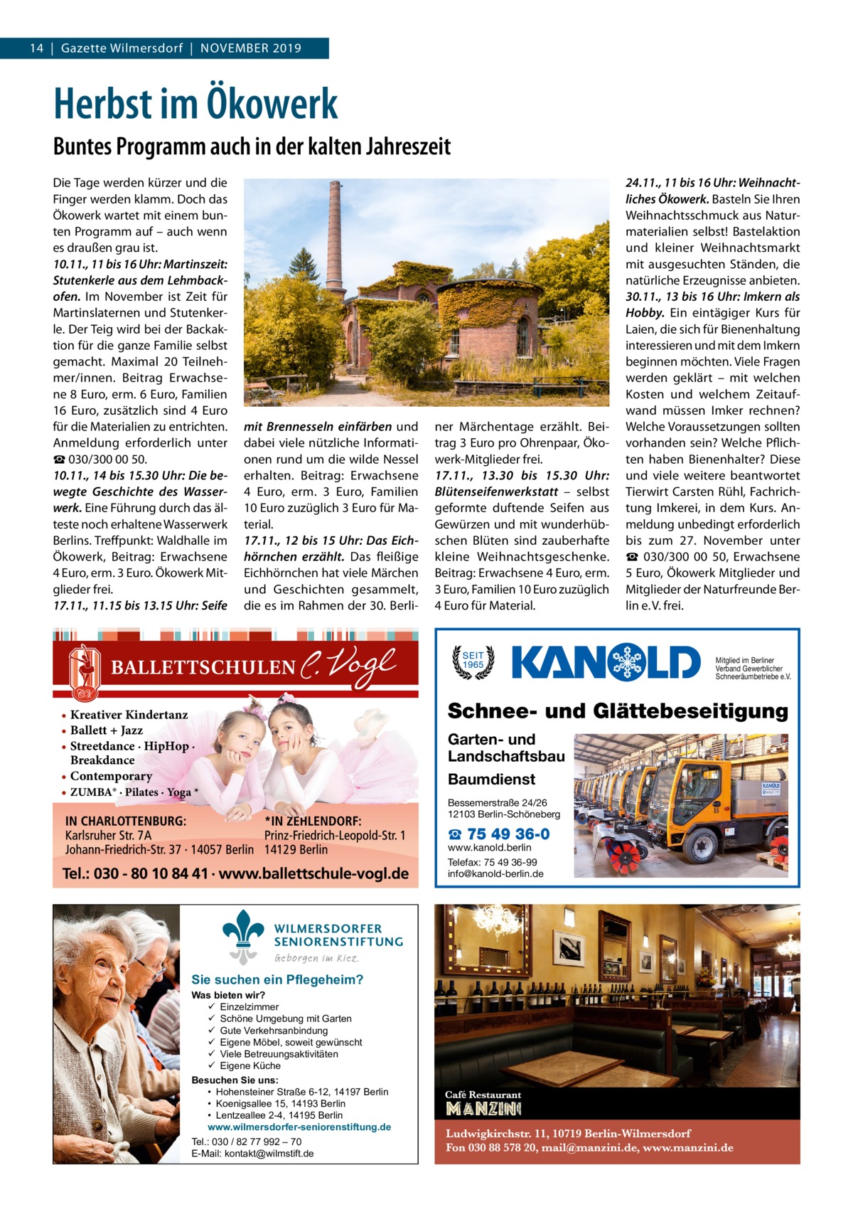 14  |  Gazette Wilmersdorf  |  November 2019  Herbst im Ökowerk Buntes Programm auch in der kalten Jahreszeit Die Tage werden kürzer und die Finger werden klamm. Doch das Ökowerk wartet mit einem bunten Programm auf – auch wenn es draußen grau ist. 10.11., 11 bis 16 Uhr: Martinszeit: Stutenkerle aus dem Lehmbackofen. Im November ist Zeit für Martinslaternen und Stutenkerle. Der Teig wird bei der Backaktion für die ganze Familie selbst gemacht. Maximal 20 Teilnehmer/innen. Beitrag Erwachsene 8 Euro, erm. 6 Euro, Familien 16  Euro, zusätzlich sind 4  Euro für die Materialien zu entrichten. Anmeldung erforderlich unter ☎ 030/300 00 50. 10.11., 14 bis 15.30 Uhr: Die bewegte Geschichte des Wasserwerk. Eine Führung durch das älteste noch erhaltene Wasserwerk Berlins. Treffpunkt: Waldhalle im Ökowerk, Beitrag: Erwachsene 4 Euro, erm. 3 Euro. Ökowerk Mitglieder frei. 17.11., 11.15 bis 13.15 Uhr: Seife  mit Brennesseln einfärben und dabei viele nützliche Informationen rund um die wilde Nessel erhalten. Beitrag: Erwachsene 4  Euro, erm. 3  Euro, Familien 10 Euro zuzüglich 3 Euro für Material. 17.11., 12 bis 15  Uhr: Das Eichhörnchen erzählt. Das fleißige Eichhörnchen hat viele Märchen und Geschichten gesammelt, die es im Rahmen der 30. Berli ner Märchentage erzählt. Beitrag 3 Euro pro Ohrenpaar, Ökowerk-Mitglieder frei. 17.11., 13.30 bis 15.30  Uhr: Blütenseifenwerkstatt – selbst geformte duftende Seifen aus Gewürzen und mit wunderhübschen Blüten sind zauberhafte kleine Weihnachtsgeschenke. Beitrag: Erwachsene 4 Euro, erm. 3 Euro, Familien 10 Euro zuzüglich 4 Euro für Material.  24.11., 11 bis 16 Uhr: Weihnachtliches Ökowerk. Basteln Sie Ihren Weihnachtsschmuck aus Naturmaterialien selbst! Bastelaktion und kleiner Weihnachtsmarkt mit ausgesuchten Ständen, die natürliche Erzeugnisse anbieten. 30.11., 13 bis 16 Uhr: Imkern als Hobby. Ein eintägiger Kurs für Laien, die sich für Bienenhaltung interessieren und mit dem Imkern beginnen möchten. Viele Fragen werden geklärt – mit welchen Kosten und welchem Zeitaufwand müssen Imker rechnen? Welche Voraussetzungen sollten vorhanden sein? Welche Pflichten haben Bienenhalter? Diese und viele weitere beantwortet Tierwirt Carsten Rühl, Fachrichtung Imkerei, in dem Kurs. Anmeldung unbedingt erforderlich bis zum 27.  November unter ☎  030/300  00  50, Erwachsene 5 Euro, Ökowerk Mitglieder und Mitglieder der Naturfreunde Berlin e. V. frei.  Mitglied im Berliner Verband Gewerblicher Schneeräumbetriebe e.V.  Schnee- und Glättebeseitigung  • Kreativer Kindertanz • Ballett + Jazz • Streetdance · HipHop · Breakdance • Contemporary • ZUMBA® · Pilates · Yoga *  Garten- und Landschaftsbau Baumdienst Bessemerstraße 24/26 12103 Berlin-Schöneberg  ☎ 75 49 36-0  www.kanold.berlin Telefax: 75 49 36-99 info@kanold-berlin.de  WILMERSDORFER SENIORENSTIFTUNG Geborgen im Kiez.  Sie suchen ein Pflegeheim?  Was bieten wir?  Einzelzimmer  Schöne Umgebung mit Garten  Gute Verkehrsanbindung  Eigene Möbel, soweit gewünscht  Viele Betreuungsaktivitäten  Eigene Küche Besuchen Sie uns: • Hohensteiner Straße 6-12, 14197 Berlin • Koenigsallee 15, 14193 Berlin • Lentzeallee 2-4, 14195 Berlin www.wilmersdorfer-seniorenstiftung.de Tel.: 030 / 82 77 992 – 70 E-Mail: kontakt@wilmstift.de