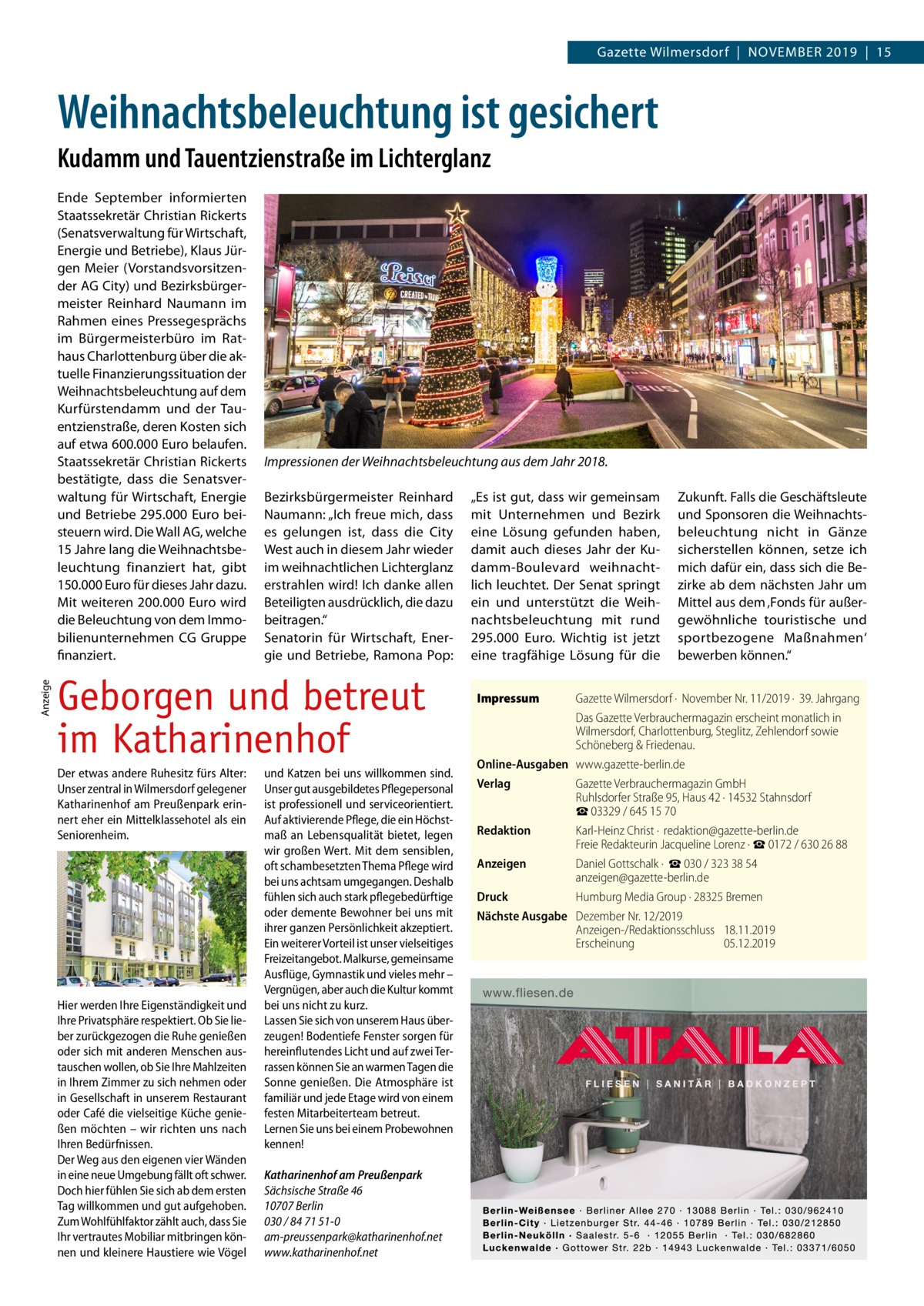 Gazette Wilmersdorf  |  November 2019  |  15  Weihnachtsbeleuchtung ist gesichert Kudamm und Tauentzienstraße im Lichterglanz  Anzeige  Ende September informierten Staatssekretär Christian Rickerts (Senatsverwaltung für Wirtschaft, Energie und Betriebe), Klaus Jürgen Meier (Vorstandsvorsitzender AG City) und Bezirksbürgermeister Reinhard Naumann im Rahmen eines Pressegesprächs im Bürgermeisterbüro im Rathaus Charlottenburg über die aktuelle Finanzierungssituation der Weihnachtsbeleuchtung auf dem Kurfürstendamm und der Tauentzienstraße, deren Kosten sich auf etwa 600.000 Euro belaufen. Staatssekretär Christian Rickerts bestätigte, dass die Senatsverwaltung für Wirtschaft, Energie und Betriebe 295.000 Euro beisteuern wird. Die Wall AG, welche 15 Jahre lang die Weihnachtsbeleuchtung finanziert hat, gibt 150.000 Euro für dieses Jahr dazu. Mit weiteren 200.000 Euro wird die Beleuchtung von dem Immobilienunternehmen CG Gruppe finanziert.  Impressionen der Weihnachtsbeleuchtung aus dem Jahr 2018. Bezirksbürgermeister Reinhard Naumann: „Ich freue mich, dass es gelungen ist, dass die City West auch in diesem Jahr wieder im weihnachtlichen Lichterglanz erstrahlen wird! Ich danke allen Beteiligten ausdrücklich, die dazu beitragen.“ Senatorin für Wirtschaft, Energie und Betriebe, Ramona Pop:  Geborgen und betreut im Katharinenhof Der etwas andere Ruhesitz fürs Alter: Unser zentral in Wilmersdorf gelegener Katharinenhof am Preußenpark erinnert eher ein Mittelklassehotel als ein Seniorenheim.  Hier werden Ihre Eigenständigkeit und Ihre Privatsphäre respektiert. Ob Sie lieber zurückgezogen die Ruhe genießen oder sich mit anderen Menschen austauschen wollen, ob Sie Ihre Mahlzeiten in Ihrem Zimmer zu sich nehmen oder in Gesellschaft in unserem Restaurant oder Café die vielseitige Küche genießen möchten – wir richten uns nach Ihren Bedürfnissen. Der Weg aus den eigenen vier Wänden in eine neue Umgebung fällt oft schwer. Doch hier fühlen Sie sich ab dem ersten Tag willkommen und gut aufgehoben. Zum Wohlfühlfaktor zählt auch, dass Sie Ihr vertrautes Mobiliar mitbringen können und kleinere Haustiere wie Vögel  und Katzen bei uns willkommen sind. Unser gut ausgebildetes Pflegepersonal ist professionell und serviceorientiert. Auf aktivierende Pflege, die ein Höchstmaß an Lebensqualität bietet, legen wir großen Wert. Mit dem sensiblen, oft schambesetzten Thema Pflege wird bei uns achtsam umgegangen. Deshalb fühlen sich auch stark pflegebedürftige oder demente Bewohner bei uns mit ihrer ganzen Persönlichkeit akzeptiert. Ein weiterer Vorteil ist unser vielseitiges Freizeitangebot. Malkurse, gemeinsame Ausflüge, Gymnastik und vieles mehr – Vergnügen, aber auch die Kultur kommt bei uns nicht zu kurz. Lassen Sie sich von unserem Haus überzeugen! Bodentiefe Fenster sorgen für hereinflutendes Licht und auf zwei Terrassen können Sie an warmen Tagen die Sonne genießen. Die Atmosphäre ist familiär und jede Etage wird von einem festen Mitarbeiterteam betreut. Lernen Sie uns bei einem Probewohnen kennen! Katharinenhof am Preußenpark Sächsische Straße 46 10707 Berlin 030 / 84 71 51-0 am-preussenpark@katharinenhof.net www.katharinenhof.net  „Es ist gut, dass wir gemeinsam mit Unternehmen und Bezirk eine Lösung gefunden haben, damit auch dieses Jahr der Kudamm-Boulevard weihnachtlich leuchtet. Der Senat springt ein und unterstützt die Weihnachtsbeleuchtung mit rund 295.000  Euro. Wichtig ist jetzt eine tragfähige Lösung für die Impressum	  Zukunft. Falls die Geschäftsleute und Sponsoren die Weihnachtsbeleuchtung nicht in Gänze sicherstellen können, setze ich mich dafür ein, dass sich die Bezirke ab dem nächsten Jahr um Mittel aus dem ‚Fonds für außergewöhnliche touristische und sportbezogene Maßnahmen‘ bewerben können.“  Gazette Wilmersdorf ·  November Nr. 11/2019 ·  39. Jahrgang Das Gazette Verbrauchermagazin erscheint monatlich in Wilmersdorf, Charlottenburg, Steglitz, Zehlendorf sowie Schöneberg & Friedenau. Online-Ausgaben	www.gazette-berlin.de Verlag	 Gazette Verbrauchermagazin GmbH Ruhlsdorfer Straße 95, Haus 42 · 14532 Stahnsdorf ☎ 03329 / 645 15 70 Redaktion	 Karl-Heinz Christ ·  redaktion@gazette-berlin.de Freie Redakteurin Jacqueline Lorenz · ☎ 0172 / 630 26 88 Anzeigen	 Daniel Gottschalk ·  ☎ 030 / 323 38 54 anzeigen@gazette-berlin.de Druck	 Humburg Media Group · 28325 Bremen Nächste Ausgabe	 Dezember Nr. 12/2019 Anzeigen-/Redaktionsschluss	18.11.2019 Erscheinung	05.12.2019