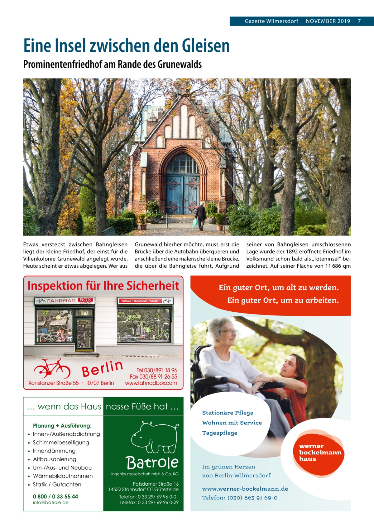 Gazette Wilmersdorf  |  November 2019  |  7  Eine Insel zwischen den Gleisen Prominentenfriedhof am Rande des Grunewalds  Etwas versteckt zwischen Bahngleisen liegt der kleine Friedhof, der einst für die Villenkolonie Grunewald angelegt wurde. Heute scheint er etwas abgelegen. Wer aus  Grunewald hierher möchte, muss erst die Brücke über die Autobahn überqueren und anschließend eine malerische kleine Brücke, die über die Bahngleise führt. Aufgrund  Inspektion für Ihre Sicherheit  seiner von Bahngleisen umschlossenen Lage wurde der 1892 eröffnete Friedhof im Volksmund schon bald als „Toteninsel“ bezeichnet. Auf seiner Fläche von 11 686 qm  Ein guter Ort, um alt zu werden. Ein guter Ort, um zu arbeiten.  … wenn das Haus nasse Füße hat …  Stationäre Pflege  Planung + Ausführung:  Wohnen mit Service    Innen-/Außenabdichtung  Tagespflege    Schimmelbeseitigung    Innendämmung    Altbausanierung    Um-/Aus- und Neubau    Wärmebildaufnahmen    Statik / Gutachten 0 800 / 0 33 55 44 info@batrole.de  Batrole  Ingenieurgesellschaft mbH & Co. KG  Potsdamer Straße 16 14532 Stahnsdorf OT Güterfelde Telefon: 0 33 29/ 69 96 0-0 Telefax: 0 33 29/ 69 96 0-29  werner bockelmann haus Im grünen Herzen von Berlin-Wilmersdorf www.werner-bockelmann.de Telefon: (030) 863 91 69-0