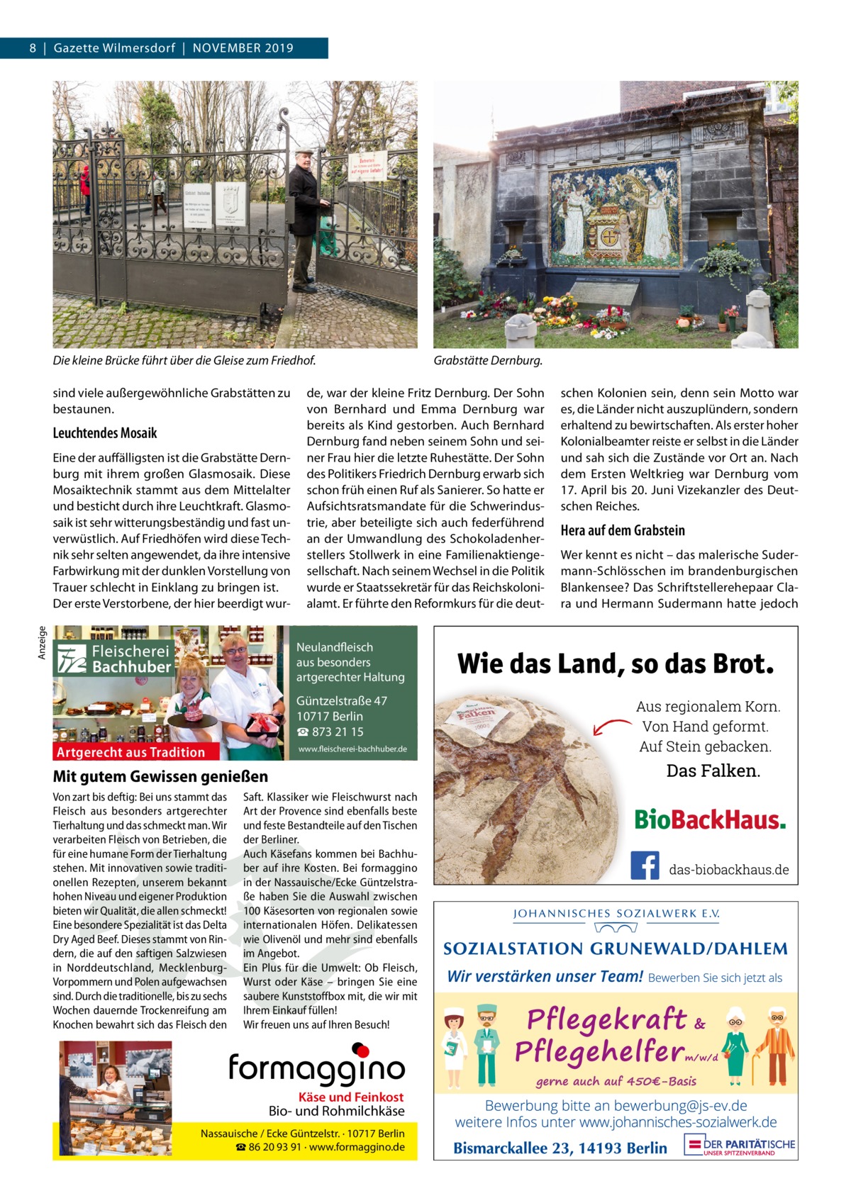 8  |  Gazette Wilmersdorf  |  November 2019  Die kleine Brücke führt über die Gleise zum Friedhof. sind viele außergewöhnliche Grabstätten zu bestaunen.  Leuchtendes Mosaik  Anzeige  Eine der auffälligsten ist die Grabstätte Dernburg mit ihrem großen Glasmosaik. Diese Mosaiktechnik stammt aus dem Mittelalter und besticht durch ihre Leuchtkraft. Glasmosaik ist sehr witterungsbeständig und fast unverwüstlich. Auf Friedhöfen wird diese Technik sehr selten angewendet, da ihre intensive Farbwirkung mit der dunklen Vorstellung von Trauer schlecht in Einklang zu bringen ist. Der erste Verstorbene, der hier beerdigt wur Fleischerei Bachhuber  de, war der kleine Fritz Dernburg. Der Sohn von Bernhard und Emma Dernburg war bereits als Kind gestorben. Auch Bernhard Dernburg fand neben seinem Sohn und seiner Frau hier die letzte Ruhestätte. Der Sohn des Politikers Friedrich Dernburg erwarb sich schon früh einen Ruf als Sanierer. So hatte er Aufsichtsratsmandate für die Schwerindustrie, aber beteiligte sich auch federführend an der Umwandlung des Schokoladenherstellers Stollwerk in eine Familienaktiengesellschaft. Nach seinem Wechsel in die Politik wurde er Staatssekretär für das Reichskolonialamt. Er führte den Reformkurs für die deutNeulandfleisch Artgerecht aus besonders ition. artgerechter Haltung aus Trad  Güntzelstraße 47 10717 Berlin ☎ 873 21 15  Artgerecht aus Tradition  Grabstätte Dernburg.  www.fleischerei-bachhuber.de  Mit gutem Gewissen genießen Von zart bis deftig: Bei uns stammt das Saft. Klassiker wie Fleischwurst nach Fleisch aus besonders artgerechter Art der Provence sind ebenfalls beste Käse undauf Feinkost Tierhaltung und das schmeckt man. Wir und feste Bestandteile den Tischen Bio- und Rohmilchkäse verarbeiten Fleisch von Betrieben, die der Berliner. für eine humane Form der Tierhaltung Auch Käsefans kommen bei Berlin BachhuNassauische / Ecke Güntzelstr. · 10717 stehen. Mit innovativen sowie traditi- ☎ber auf93 ihre Bei formaggino 86 20 91 Kosten. · www.formaggino.de onellen Rezepten, unserem bekannt in der Nassauische/Ecke Güntzelstrahohen Niveau und eigener Produktion ße haben Sie die Auswahl zwischen bieten wir Qualität, die allen schmeckt! 100 Käsesorten von regionalen sowie Neulandfleisch Eine besondere Spezialität ist das Delta internationalen Höfen. Delikatessen cht Artge Dry Aged Beef. Dieses stammt von Rin- wie Olivenölaus undbesonders mehr sindre ebenfalls ion. it Haltung dern, die auf den saftigen Salzwiesen im Angebot.artgerechter aus Trad in Norddeutschland, Mecklenburg- Ein Plus für die Umwelt: Ob Fleisch, Vorpommern und Polen aufgewachsen Wurst oderGüntzelstraße Käse – bringen47 Sie eine 10717box Berlin sind. Durch die traditionelle, bis zu sechs saubere Kunststoff mit, die wir mit ☎füllen! 873 21 15 Wochen dauernde Trockenreifung am Ihrem Einkauf www.fleischerei-bachhuber.de Knochen bewahrt sich das Fleisch den Wir freuen uns auf Ihren Besuch!  Fleischerei Bachhuber  Käse und Feinkost  Bio- und Rohmilchkäse Nassauische / Ecke Güntzelstr. · 10717 Berlin ☎ 86 20 93 91 · www.formaggino.de  schen Kolonien sein, denn sein Motto war es, die Länder nicht auszuplündern, sondern erhaltend zu bewirtschaften. Als erster hoher Kolonialbeamter reiste er selbst in die Länder und sah sich die Zustände vor Ort an. Nach dem Ersten Weltkrieg war Dernburg vom 17. April bis 20. Juni Vizekanzler des Deutschen Reiches.  Hera auf dem Grabstein Wer kennt es nicht – das malerische Sudermann-Schlösschen im brandenburgischen Blankensee? Das Schriftstellerehepaar Clara und Hermann Sudermann hatte jedoch