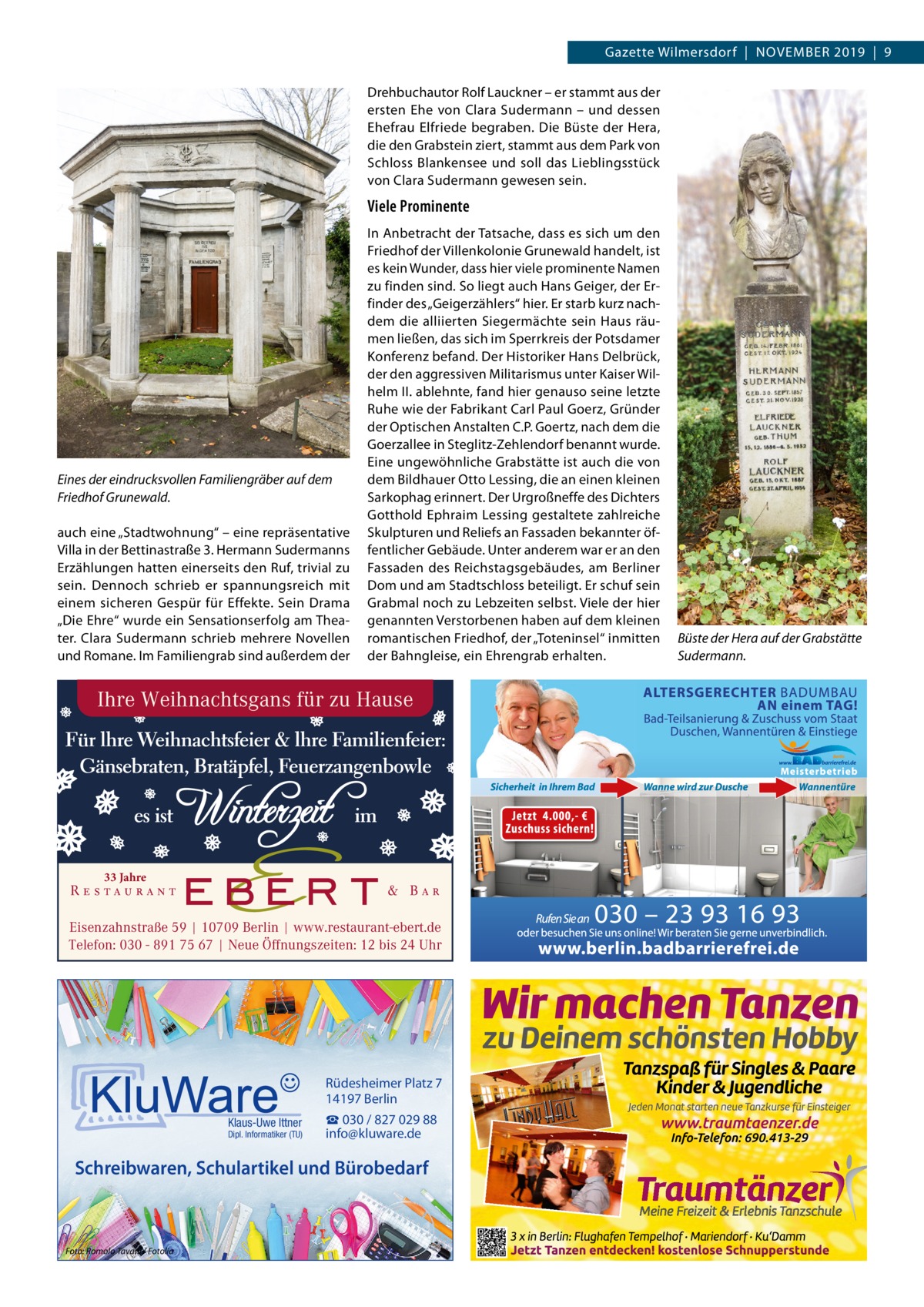 Gazette Wilmersdorf  |  November 2019  |  9 Drehbuchautor rolf Lauckner – er stammt aus der ersten ehe von Clara Sudermann – und dessen ehefrau elfriede begraben. Die büste der Hera, die den Grabstein ziert, stammt aus dem Park von Schloss blankensee und soll das Lieblingsstück von Clara Sudermann gewesen sein.  Viele Prominente  Eines der eindrucksvollen Familiengräber auf dem Friedhof Grunewald. auch eine „Stadtwohnung“ – eine repräsentative villa in der bettinastraße 3. Hermann Sudermanns erzählungen hatten einerseits den ruf, trivial zu sein. Dennoch schrieb er spannungsreich mit einem sicheren Gespür für effekte. Sein Drama „Die ehre“ wurde ein Sensationserfolg am Theater. Clara Sudermann schrieb mehrere Novellen und romane. Im Familiengrab sind außerdem der  In Anbetracht der Tatsache, dass es sich um den Friedhof der villenkolonie Grunewald handelt, ist es kein Wunder, dass hier viele prominente Namen zu finden sind. So liegt auch Hans Geiger, der erfinder des „Geigerzählers“ hier. er starb kurz nachdem die alliierten Siegermächte sein Haus räumen ließen, das sich im Sperrkreis der Potsdamer Konferenz befand. Der Historiker Hans Delbrück, der den aggressiven militarismus unter Kaiser Wilhelm II. ablehnte, fand hier genauso seine letzte ruhe wie der Fabrikant Carl Paul Goerz, Gründer der optischen Anstalten C.P. Goertz, nach dem die Goerzallee in Steglitz-Zehlendorf benannt wurde. eine ungewöhnliche Grabstätte ist auch die von dem bildhauer otto Lessing, die an einen kleinen Sarkophag erinnert. Der Urgroßneffe des Dichters Gotthold ephraim Lessing gestaltete zahlreiche Skulpturen und reliefs an Fassaden bekannter öffentlicher Gebäude. Unter anderem war er an den Fassaden des reichstagsgebäudes, am berliner Dom und am Stadtschloss beteiligt. er schuf sein Grabmal noch zu Lebzeiten selbst. viele der hier genannten verstorbenen haben auf dem kleinen romantischen Friedhof, der „Toteninsel“ inmitten der bahngleise, ein ehrengrab erhalten.  Ihre Weihnachtsgans für zu Hause  33 Jahre  Eisenzahnstraße 59 | 10709 Berlin | www.restaurant-ebert.de Telefon: 030 - 891 75 67 | Neue Öffnungszeiten: 12 bis 24 Uhr  Rüdesheimer Platz 7 14197 Berlin Klaus-Uwe Ittner  Dipl. Informatiker (TU)  ☎ 030 / 827 029 88 info@kluware.de  Schreibwaren, Schulartikel und Bürobedarf  Foto: Romolo Tavani / Fotolia  Büste der Hera auf der Grabstätte Sudermann.