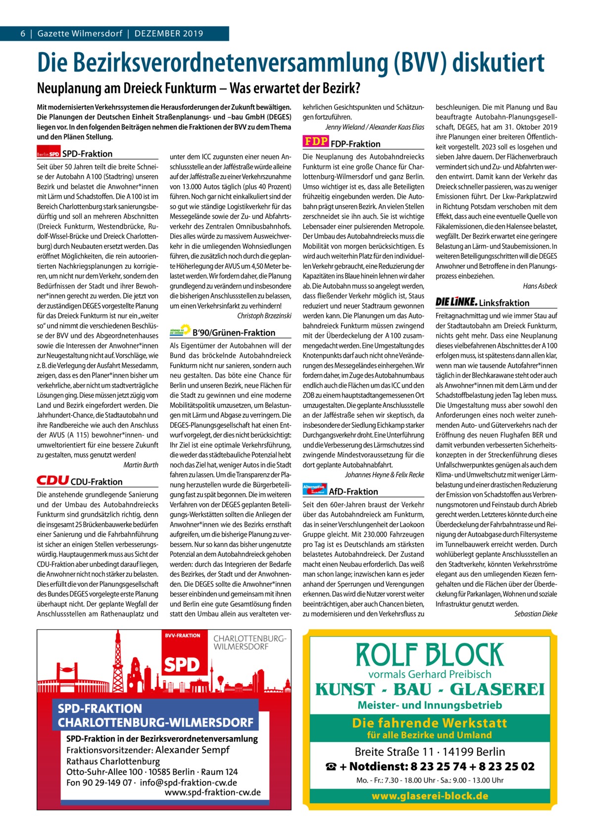Gazette Charlottenburg & Wilmersdorf 6  |  Gazette Wilmersdorf  |  Dezember 2019  www.gazette-berlin.de  Die Bezirksverordnetenversammlung (BVV) diskutiert Neuplanung am Dreieck Funkturm – Was erwartet der Bezirk? Mit modernisierten Verkehrssystemen die Herausforderungen der Zukunft bewältigen. Die Planungen der Deutschen Einheit Straßenplanungs- und –bau GmbH (DEGES) liegen vor. In den folgenden Beiträgen nehmen die Fraktionen der BVV zu dem Thema und den Plänen Stellung. Berlin  SPD-Fraktion  Seit über 50 Jahren teilt die breite Schneise der Autobahn A 100 (Stadtring) unseren Bezirk und belastet die Anwohner*innen mit Lärm und Schadstoﬀen. Die A 100 ist im Bereich Charlottenburg stark sanierungsbedürftig und soll an mehreren Abschnitten (Dreieck Funkturm, Westendbrücke, Rudolf-Wissel-Brücke und Dreieck Charlottenburg) durch Neubauten ersetzt werden. Das eröﬀnet Möglichkeiten, die rein autoorientierten Nachkriegsplanungen zu korrigieren, um nicht nur dem Verkehr, sondern den Bedürfnissen der Stadt und ihrer Bewohner*innen gerecht zu werden. Die jetzt von der zuständigen DEGES vorgestellte Planung für das Dreieck Funkturm ist nur ein „weiter so“ und nimmt die verschiedenen Beschlüsse der BVV und des Abgeordnetenhauses sowie die Interessen der Anwohner*innen zur Neugestaltung nicht auf. Vorschläge, wie z. B. die Verlegung der Ausfahrt Messedamm, zeigen, dass es den Planer*innen bisher um verkehrliche, aber nicht um stadtverträgliche Lösungen ging. Diese müssen jetzt zügig vom Land und Bezirk eingefordert werden. Die Jahrhundert-Chance, die Stadtautobahn und ihre Randbereiche wie auch den Anschluss der AVUS (A 115) bewohner*innen- und umweltorientiert für eine bessere Zukunft zu gestalten, muss genutzt werden! Martin Burth  CDU-Fraktion Die anstehende grundlegende Sanierung und der Umbau des Autobahndreiecks Funkturm sind grundsätzlich richtig, denn die insgesamt 25 Brückenbauwerke bedürfen einer Sanierung und die Fahrbahnführung ist sicher an einigen Stellen verbesserungswürdig. Hauptaugenmerk muss aus Sicht der CDU-Fraktion aber unbedingt darauf liegen, die Anwohner nicht noch stärker zu belasten. Dies erfüllt die von der Planungsgesellschaft des Bundes DEGES vorgelegte erste Planung überhaupt nicht. Der geplante Wegfall der Anschlussstellen am Rathenauplatz und  unter dem ICC zugunsten einer neuen Anschlussstelle an der Jaﬀéstraße würde alleine auf der Jaﬀéstraße zu einer Verkehrszunahme von 13.000 Autos täglich (plus 40 Prozent) führen. Noch gar nicht einkalkuliert sind der so gut wie ständige Logistikverkehr für das Messegelände sowie der Zu- und Abfahrtsverkehr des Zentralen Omnibusbahnhofs. Dies alles würde zu massivem Ausweichverkehr in die umliegenden Wohnsiedlungen führen, die zusätzlich noch durch die geplante Höherlegung der AVUS um 4,50 Meter belastet werden. Wir fordern daher, die Planung grundlegend zu verändern und insbesondere die bisherigen Anschlussstellen zu belassen, um einen Verkehrsinfarkt zu verhindern! Christoph Brzezinski  B‘90/Grünen-Fraktion Als Eigentümer der Autobahnen will der Bund das bröckelnde Autobahndreieck Funkturm nicht nur sanieren, sondern auch neu gestalten. Das böte eine Chance für Berlin und unseren Bezirk, neue Flächen für die Stadt zu gewinnen und eine moderne Mobilitätspolitik umzusetzen, um Belastungen mit Lärm und Abgase zu verringern. Die DEGES-Planungsgesellschaft hat einen Entwurf vorgelegt, der dies nicht berücksichtigt: Ihr Ziel ist eine optimale Verkehrsführung, die weder das städtebauliche Potenzial hebt noch das Ziel hat, weniger Autos in die Stadt fahren zu lassen. Um die Transparenz der Planung herzustellen wurde die Bürgerbeteiligung fast zu spät begonnen. Die im weiteren Verfahren von der DEGES geplanten Beteiligungs-Werkstätten sollten die Anliegen der Anwohner*innen wie des Bezirks ernsthaft aufgreifen, um die bisherige Planung zu verbessern. Nur so kann das bisher ungenutzte Potenzial an dem Autobahndreieck gehoben werden: durch das Integrieren der Bedarfe des Bezirkes, der Stadt und der Anwohnenden. Die DEGES sollte die Anwohner*innen besser einbinden und gemeinsam mit ihnen und Berlin eine gute Gesamtlösung finden statt den Umbau allein aus veralteten ver 1 235 Zeinen pro Fraktion Vorwort SPD CDU Grüne FDP AfD Linke  -1250 1234 1264 1344 1232 1231  kehrlichen Gesichtspunkten und Schätzungen fortzuführen. Jenny Wieland / Alexander Kaas Elias  FDP-Fraktion Die Neuplanung des Autobahndreiecks Funkturm ist eine große Chance für Charlottenburg-Wilmersdorf und ganz Berlin. Umso wichtiger ist es, dass alle Beteiligten frühzeitig eingebunden werden. Die Autobahn prägt unseren Bezirk. An vielen Stellen zerschneidet sie ihn auch. Sie ist wichtige Lebensader einer pulsierenden Metropole. Der Umbau des Autobahndreiecks muss die Mobilität von morgen berücksichtigen. Es wird auch weiterhin Platz für den individuellen Verkehr gebraucht, eine Reduzierung der Kapazitäten ins Blaue hinein lehnen wir daher ab. Die Autobahn muss so angelegt werden, dass fließender Verkehr möglich ist, Staus reduziert und neuer Stadtraum gewonnen werden kann. Die Planungen um das Autobahndreieck Funkturm müssen zwingend mit der Überdeckelung der A 100 zusammengedacht werden. Eine Umgestaltung des Knotenpunkts darf auch nicht ohne Veränderungen des Messegeländes einhergehen. Wir fordern daher, im Zuge des Autobahnumbaus endlich auch die Flächen um das ICC und den ZOB zu einem hauptstadtangemessenen Ort umzugestalten. Die geplante Anschlussstelle an der Jaﬀéstraße sehen wir skeptisch, da insbesondere der Siedlung Eichkamp starker Durchgangsverkehr droht. Eine Unterführung und die Verbesserung des Lärmschutzes sind zwingende Mindestvoraussetzung für die dort geplante Autobahnabfahrt. Johannes Heyne & Felix Recke Alternative für  Deutschland  AfD-Fraktion  Seit den 60er-Jahren braust der Verkehr über das Autobahndreieck am Funkturm, das in seiner Verschlungenheit der Laokoon Gruppe gleicht. Mit 230.000 Fahrzeugen pro Tag ist es Deutschlands am stärksten belastetes Autobahndreieck. Der Zustand macht einen Neubau erforderlich. Das weiß man schon lange; inzwischen kann es jeder anhand der Sperrungen und Verengungen erkennen. Das wird die Nutzer vorerst weiter beeinträchtigen, aber auch Chancen bieten, zu modernisieren und den Verkehrsfluss zu  beschleunigen. Die mit Planung und Bau beauftragte Autobahn-Planungsgesellschaft, DEGES, hat am 31.  Oktober 2019 ihre Planungen einer breiteren Öﬀentlichkeit vorgestellt. 2023 soll es losgehen und sieben Jahre dauern. Der Flächenverbrauch vermindert sich und Zu- und Abfahrten werden entwirrt. Damit kann der Verkehr das Dreieck schneller passieren, was zu weniger Emissionen führt. Der Lkw-Parkplatzwird in Richtung Potsdam verschoben mit dem Eﬀekt, dass auch eine eventuelle Quelle von Fäkalemissionen, die den Halensee belastet, wegfällt. Der Bezirk erwartet eine geringere Belastung an Lärm- und Staubemissionen. In weiteren Beteiligungsschritten will die DEGES Anwohner und Betroﬀene in den Planungsprozess einbeziehen. Hans Asbeck  Linksfraktion Freitagnachmittag und wie immer Stau auf der Stadtautobahn am Dreieck Funkturm, nichts geht mehr. Dass eine Neuplanung dieses vielbefahrenen Abschnittes der A 100 erfolgen muss, ist spätestens dann allen klar, wenn man wie tausende Autofahrer*innen täglich in der Blechkarawane steht oder auch als Anwohner*innen mit dem Lärm und der Schadstoﬀbelastung jeden Tag leben muss. Die Umgestaltung muss aber sowohl den Anforderungen eines noch weiter zunehmenden Auto- und Güterverkehrs nach der Eröﬀnung des neuen Flughafen BER und damit verbunden verbesserten Sicherheitskonzepten in der Streckenführung dieses Unfallschwerpunktes genügen als auch dem Klima- und Umweltschutz mit weniger Lärmbelastung und einer drastischen Reduzierung der Emission von Schadstoﬀen aus Verbrennungsmotoren und Feinstaub durch Abrieb gerecht werden. Letzteres könnte durch eine Überdeckelung der Fahrbahntrasse und Reinigung der Autoabgase durch Filtersysteme im Tunnelbauwerk erreicht werden. Durch wohlüberlegt geplante Anschlussstellen an den Stadtverkehr, könnten Verkehrsströme elegant aus den umliegenden Kiezen ferngehalten und die Flächen über der Überdeckelung für Parkanlagen, Wohnen und soziale Infrastruktur genutzt werden. Sebastian Dieke  ROLF BLOCK vormals Gerhard Preibisch  KUNST - BAU - GLASEREI Meister- und Innungsbetrieb  Die fahrende Werkstatt für alle Bezirke und Umland  Breite Straße 11 · 14199 Berlin ☎ + Notdienst: 8 23 25 74 + 8 23 25 02 Mo. - Fr.: 7.30 - 18.00 Uhr · Sa.: 9.00 - 13.00 Uhr  www.glaserei-block.de