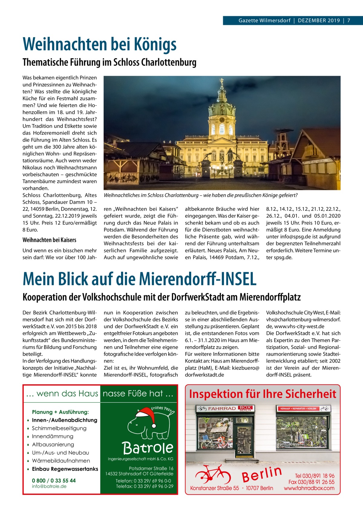 Gazette Wilmersdorf  |  Dezember 2019  |  7  Weihnachten bei Königs Thematische Führung im Schloss Charlottenburg Was bekamen eigentlich Prinzen und Prinzessinnen zu Weihnachten? Was stellte die königliche Küche für ein Festmahl zusammen? Und wie feierten die Hohenzollern im 18. und 19. Jahrhundert das Weihnachtsfest? Um Tradition und Etikette sowie das Hofzeremoniell dreht sich die Führung im Alten Schloss. Es geht um die 300 Jahre alten königlichen Wohn- und Repräsentationsräume. Auch wenn weder Nikolaus noch Weihnachtsmann vorbeischauten – geschmückte Tannenbäume zumindest waren vorhanden. Schloss Charlottenburg, Altes Schloss, Spandauer Damm 10 – 22, 14059 Berlin, Donnerstag, 12. und Sonntag, 22.12.2019 jeweils 15  Uhr. Preis 12  Euro/ermäßigt 8 Euro.  Weihnachten bei Kaisers Und wenn es ein bisschen mehr sein darf: Wie vor über 100 Jah Weihnachtliches im Schloss Charlottenburg – wie haben die preußischen Könige gefeiert? ren „Weihnachten bei Kaisers“ gefeiert wurde, zeigt die Führung durch das Neue Palais in Potsdam. Während der Führung werden die Besonderheiten des Weihnachtsfests bei der kaiserlichen Familie aufgezeigt. Auch auf ungewöhnliche sowie  altbekannte Bräuche wird hier eingegangen. Was der Kaiser geschenkt bekam und ob es auch für die Dienstboten weihnachtliche Präsente gab, wird während der Führung unterhaltsam erläutert. Neues Palais, Am Neuen Palais, 14469  Potdam, 7.12.,  8.12., 14.12., 15.12., 21.12, 22.12., 26.12., 04.01. und 05.01.2020 jeweils 15 Uhr. Preis 10 Euro, ermäßigt 8 Euro. Eine Anmeldung unter info@spsg.de ist aufgrund der begrenzten Teilnehmerzahl erforderlich. Weitere Termine unter spsg.de.  Mein Blick auf die Mierendorff-INSEL Kooperation der Volkshochschule mit der DorfwerkStadt am Mierendorffplatz Der Bezirk Charlottenburg-Wilmersdorf hat sich mit der DorfwerkStadt e. V. von 2015 bis 2018 erfolgreich am Wettbewerb „Zukunftsstadt“ des Bundesministeriums für Bildung und Forschung beteiligt. In der Verfolgung des Handlungskonzepts der Initiative „Nachhaltige Mierendorff-INSEL“ konnte  nun in Kooperation zwischen der Volkshochschule des Bezirks und der DorfwerkStadt e. V. ein entgeltfreier Fotokurs angeboten werden, in dem die Teilnehmerinnen und Teilnehmer eine eigene fotografische Idee verfolgen können: Ziel ist es, ihr Wohnumfeld, die Mierendorff-INSEL, fotografisch  … wenn das Haus nasse Füße hat … Planung + Ausführung:   Innen-/Außenabdichtung    Schimmelbeseitigung    Innendämmung    Altbausanierung    Um-/Aus- und Neubau    Wärmebildaufnahmen    Einbau Regenwassertanks 0 800 / 0 33 55 44 info@batrole.de  Batrole  Ingenieurgesellschaft mbH & Co. KG  Potsdamer Straße 16 14532 Stahnsdorf OT Güterfelde Telefon: 0 33 29/ 69 96 0-0 Telefax: 0 33 29/ 69 96 0-29  zu beleuchten, und die Ergebnisse in einer abschließenden Ausstellung zu präsentieren. Geplant ist, die entstandenen Fotos vom 6.1. – 31.1.2020 im Haus am Mierendorffplatz zu zeigen. Für weitere Informationen bitte Kontakt an: Haus am Mierendorffplatz (HaM), E-Mail: kiezbuero@ dorfwerkstadt.de  Volkshochschule City West, E-Mail: vhs@charlottenburg-wilmersdorf. de, www.vhs-city-west.de Die DorfwerkStadt e. V. hat sich als Expertin zu den Themen Partizipation, Sozial- und Regionalraumorientierung sowie Stadteilentwicklung etabliert; seit 2002 ist der Verein auf der Mierendorff-INSEL präsent.  Inspektion für Ihre Sicherheit