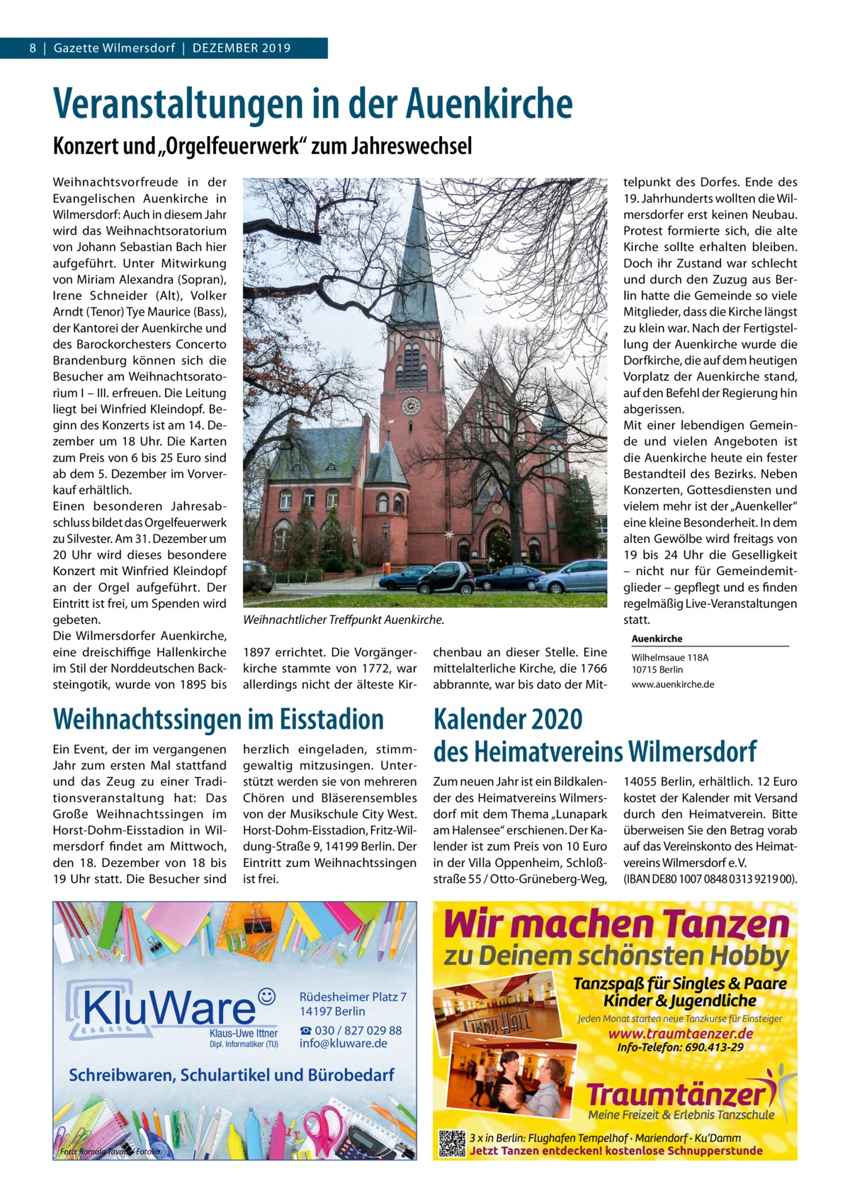 8  |  Gazette Wilmersdorf  |  Dezember 2019  Veranstaltungen in der Auenkirche Konzert und „Orgelfeuerwerk“ zum Jahreswechsel Weihnachtsvorfreude in der Evangelischen Auenkirche in Wilmersdorf: Auch in diesem Jahr wird das Weihnachtsoratorium von Johann Sebastian Bach hier aufgeführt. Unter Mitwirkung von Miriam Alexandra (Sopran), Irene Schneider (Alt), Volker Arndt (Tenor) Tye Maurice (Bass), der Kantorei der Auenkirche und des Barockorchesters Concerto Brandenburg können sich die Besucher am Weihnachtsoratorium I – III. erfreuen. Die Leitung liegt bei Winfried Kleindopf. Beginn des Konzerts ist am 14. Dezember um 18  Uhr. Die Karten zum Preis von 6 bis 25 Euro sind ab dem 5. Dezember im Vorverkauf erhältlich. Einen besonderen Jahresabschluss bildet das Orgelfeuerwerk zu Silvester. Am 31. Dezember um 20  Uhr wird dieses besondere Konzert mit Winfried Kleindopf an der Orgel aufgeführt. Der Eintritt ist frei, um Spenden wird gebeten. Die Wilmersdorfer Auenkirche, eine dreischiffige Hallenkirche im Stil der Norddeutschen Backsteingotik, wurde von 1895 bis  Weihnachtlicher Treffpunkt Auenkirche. 1897 errichtet. Die Vorgängerkirche stammte von 1772, war allerdings nicht der älteste Kir Weihnachtssingen im Eisstadion Ein Event, der im vergangenen Jahr zum ersten Mal stattfand und das Zeug zu einer Traditionsveranstaltung hat: Das Große Weihnachtssingen im Horst-Dohm-Eisstadion in Wilmersdorf findet am Mittwoch, den 18.  Dezember von 18 bis 19 Uhr statt. Die Besucher sind  herzlich eingeladen, stimmgewaltig mitzusingen. Unterstützt werden sie von mehreren Chören und Bläserensembles von der Musikschule City West. Horst-Dohm-Eisstadion, Fritz-Wildung-Straße 9, 14199 Berlin. Der Eintritt zum Weihnachtssingen ist frei.  Rüdesheimer Platz 7 14197 Berlin Klaus-Uwe Ittner  Dipl. Informatiker (TU)  ☎ 030 / 827 029 88 info@kluware.de  Schreibwaren, Schulartikel und Bürobedarf  Foto: Romolo Tavani / Fotolia  chenbau an dieser Stelle. Eine mittelalterliche Kirche, die 1766 abbrannte, war bis dato der Mit telpunkt des Dorfes. Ende des 19. Jahrhunderts wollten die Wilmersdorfer erst keinen Neubau. Protest formierte sich, die alte Kirche sollte erhalten bleiben. Doch ihr Zustand war schlecht und durch den Zuzug aus Berlin hatte die Gemeinde so viele Mitglieder, dass die Kirche längst zu klein war. Nach der Fertigstellung der Auenkirche wurde die Dorfkirche, die auf dem heutigen Vorplatz der Auenkirche stand, auf den Befehl der Regierung hin abgerissen. Mit einer lebendigen Gemeinde und vielen Angeboten ist die Auenkirche heute ein fester Bestandteil des Bezirks. Neben Konzerten, Gottesdiensten und vielem mehr ist der „Auenkeller“ eine kleine Besonderheit. In dem alten Gewölbe wird freitags von 19 bis 24  Uhr die Geselligkeit – nicht nur für Gemeindemitglieder – gepflegt und es finden regelmäßig Live-Veranstaltungen statt. Auenkirche Wilhelmsaue 118A 10715 Berlin www.auenkirche.de  Kalender 2020 des Heimatvereins Wilmersdorf Zum neuen Jahr ist ein Bildkalender des Heimatvereins Wilmersdorf mit dem Thema „Lunapark am Halensee“ erschienen. Der Kalender ist zum Preis von 10 Euro in der Villa Oppenheim, Schloßstraße 55 / Otto-Grüneberg-Weg,  14055 Berlin, erhältlich. 12 Euro kostet der Kalender mit Versand durch den Heimatverein. Bitte überweisen Sie den Betrag vorab auf das Vereinskonto des Heimatvereins Wilmersdorf e. V. (IBAN DE80 1007 0848 0313 9219 00).