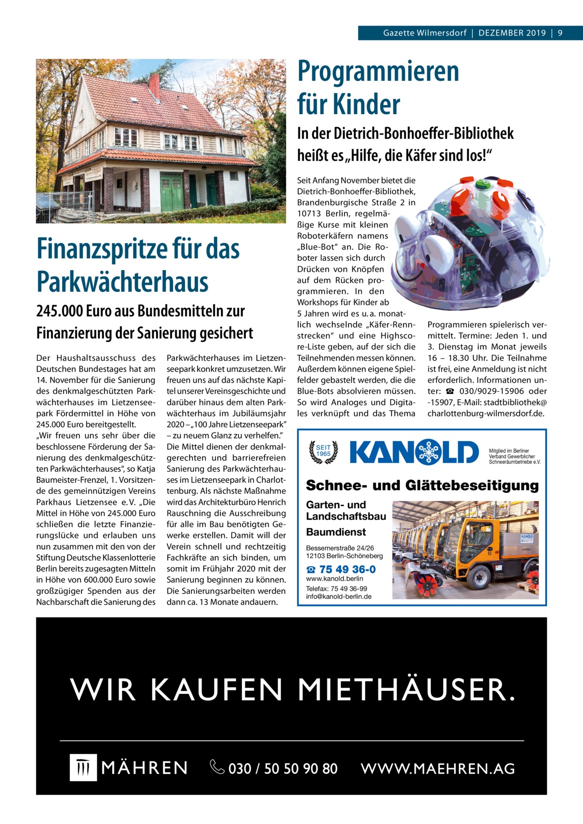 Gazette Wilmersdorf  |  Dezember 2019  |  9  Programmieren für Kinder In der Dietrich-Bonhoeffer-Bibliothek heißt es „Hilfe, die Käfer sind los!“  Finanzspritze für das Parkwächterhaus 245.000 Euro aus Bundesmitteln zur Finanzierung der Sanierung gesichert Der Haushaltsausschuss des Deutschen Bundestages hat am 14. November für die Sanierung des denkmalgeschützten Parkwächterhauses im Lietzenseepark Fördermittel in Höhe von 245.000 Euro bereitgestellt. „Wir freuen uns sehr über die beschlossene Förderung der Sanierung des denkmalgeschützten Parkwächterhauses“, so Katja Baumeister-Frenzel, 1. Vorsitzende des gemeinnützigen Vereins Parkhaus Lietzensee e. V. „Die Mittel in Höhe von 245.000 Euro schließen die letzte Finanzierungslücke und erlauben uns nun zusammen mit den von der Stiftung Deutsche Klassenlotterie Berlin bereits zugesagten Mitteln in Höhe von 600.000 Euro sowie großzügiger Spenden aus der Nachbarschaft die Sanierung des  Parkwächterhauses im Lietzenseepark konkret umzusetzen. Wir freuen uns auf das nächste Kapitel unserer Vereinsgeschichte und darüber hinaus dem alten Parkwächterhaus im Jubiläumsjahr 2020 – „100 Jahre Lietzenseepark” – zu neuem Glanz zu verhelfen.” Die Mittel dienen der denkmalgerechten und barrierefreien Sanierung des Parkwächterhauses im Lietzenseepark in Charlottenburg. Als nächste Maßnahme wird das Architekturbüro Henrich Rauschning die Ausschreibung für alle im Bau benötigten Gewerke erstellen. Damit will der Verein schnell und rechtzeitig Fachkräfte an sich binden, um somit im Frühjahr 2020 mit der Sanierung beginnen zu können. Die Sanierungsarbeiten werden dann ca. 13 Monate andauern.  Seit Anfang November bietet die Dietrich-Bonhoeffer-Bibliothek, Brandenburgische Straße  2 in 10713  Berlin, regelmäßige Kurse mit kleinen Roboterkäfern namens „Blue-Bot“ an. Die Roboter lassen sich durch Drücken von Knöpfen auf dem Rücken programmieren. In den Workshops für Kinder ab 5 Jahren wird es u. a. monatlich wechselnde „Käfer-Rennstrecken“ und eine Highscore-Liste geben, auf der sich die Teilnehmenden messen können. Außerdem können eigene Spielfelder gebastelt werden, die die Blue-Bots absolvieren müssen. So wird Analoges und Digitales verknüpft und das Thema  Programmieren spielerisch vermittelt. Termine: Jeden 1. und 3.  Dienstag im Monat jeweils 16 – 18.30  Uhr. Die Teilnahme ist frei, eine Anmeldung ist nicht erforderlich. Informationen unter: ☎  030/9029-15906 oder -15907, E-Mail: stadtbibliothek@ charlottenburg-wilmersdorf.de.  Mitglied im Berliner Verband Gewerblicher Schneeräumbetriebe e.V.  Schnee- und Glättebeseitigung Garten- und Landschaftsbau Baumdienst Bessemerstraße 24/26 12103 Berlin-Schöneberg  ☎ 75 49 36-0  www.kanold.berlin Telefax: 75 49 36-99 info@kanold-berlin.de