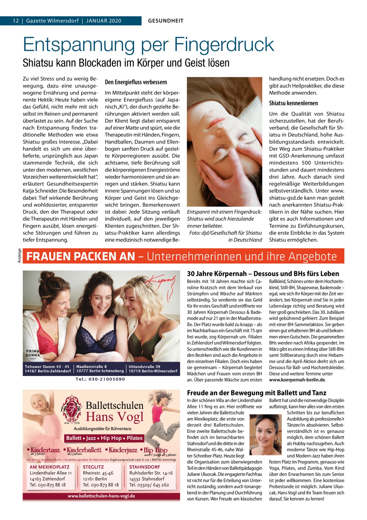 GESUNDHEIT  12  |  Gazette Wilmersdorf  |  Januar 2020  Entspannung per Fingerdruck Shiatsu kann Blockaden im Körper und Geist lösen  Anzeige  Zu viel Stress und zu wenig Bewegung, dazu eine unausgewogene Ernährung und permanente Hektik: Heute haben viele das Gefühl, nicht mehr mit sich selbst im Reinen und permanent überlastet zu sein. Auf der Suche nach Entspannung finden traditionelle Methoden wie etwa Shiatsu großes Interesse. „Dabei handelt es sich um eine überlieferte, ursprünglich aus Japan stammende Technik, die sich unter den modernen, westlichen Vorzeichen weiterentwickelt hat“, erläutert Gesundheitsexpertin Katja Schneider. Die Besonderheit dabei: Tief wirkende Berührung und wohldosierter, entspannter Druck, den der Therapeut oder die Therapeutin mit Händen und Fingern ausübt, lösen energetische Störungen und führen zu tiefer Entspannung.  handlung nicht ersetzen. Doch es gibt auch Heilpraktiker, die diese Methode anwenden.  Den Energiefluss verbessern Im Mittelpunkt steht der körpereigene Energiefluss (auf Japanisch „Ki“), der durch gezielte Berührungen aktiviert werden soll. Der Klient liegt dabei entspannt auf einer Matte und spürt, wie die Therapeutin mit Händen, Fingern, Handballen, Daumen und Ellenbogen sanften Druck auf gezielte Körperregionen ausübt. Die achtsame, tiefe Berührung soll die körpereigenen Energieströme wieder harmonisieren und sie anregen und stärken. Shiatsu kann innere Spannungen lösen und so Körper und Geist ins Gleichgewicht bringen. Bemerkenswert ist dabei: Jede Sitzung verläuft individuell, auf den jeweiligen Klienten zugeschnitten. Der Shiatsu-Praktiker kann allerdings eine medizinisch notwendige Be Shiatsu kennenlernen  Entspannt mit einem Fingerdruck: Shiatsu wird auch hierzulande immer beliebter. � Foto: djd/Gesellschaft für Shiatsu in Deutschland  Um die Qualität von Shiatsu sicherzustellen, hat der Berufsverband, die Gesellschaft für Shiatsu in Deutschland, hohe Ausbildungsstandards entwickelt. Der Weg zum Shiatsu-Praktiker mit GSD-Anerkennung umfasst mindestens 500 Unterrichtsstunden und dauert mindestens drei Jahre. Auch danach sind regelmäßige Weiterbildungen selbstverständlich. Unter www. shiatsu-gsd.de kann man gezielt nach anerkannten Shiatsu-Praktikern in der Nähe suchen. Hier gibt es auch Informationen und Termine zu Einführungskursen, die erste Einblicke in das System Shiatsu ermöglichen.  FRAUEN PACKEN AN – Unternehmerinnen und ihre Angebote 30 Jahre Körpernah – Dessous und BHs fürs Leben Bereits mit 18 Jahren machte sich Caroline Kratzsch mit dem Verkauf von Strümpfen und Wäsche auf Märkten selbständig. So verdiente sie das Geld für ihr erstes Geschäft und eröffnete vor 30 Jahren Körpernah Dessous & Bademode auf nur 21 qm in der Maaßenstraße. Der Platz wurde bald zu knapp – als im Nachbarhaus ein Geschäft mit 75 qm frei wurde, zog Körpernah um. Filialen in Zehlendorf und Wilmersdorf folgten. So unterschiedlich wie die Kundinnen in den Bezirken sind auch die Angebote in den einzelnen Filialen. Doch eins haben sie gemeinsam – Körpernah begleitet Mädchen und Frauen vom ersten BH an. Über passende Wäsche zum ersten  Ballkleid, Schönes unter dem Hochzeitskleid, Still-BH, Shapewear, Bademode – egal, wie sich Ihr Körper mit der Zeit verändert, bei Körpernah sind Sie in jeder Lebenslage richtig und Beratung wird hier groß geschrieben. Das 30. Jubiläum wird gebührend gefeiert: Zum Beispiel mit einer BH-Sammelaktion. Sie geben einen gut erhaltenen BH ab und bekommen einen Gutschein. Die gesammelten BHs werden nach Afrika gespendet. Im März gibt es einen Infotag über Still-BHs samt Stillberatung durch eine Hebamme und die April-Aktion dreht sich um Dessous für Ball- und Hochzeitskleider. Diese und weitere Termine unter www.koerpernah-berlin.de.  Freude an der Bewegung mit Ballett und Tanz  Ballett • Jazz • Hip Hop • Pilates  Int. Dance Academy Berlin / Ausbildungsstätte für Bühnentanz Ergänzungsschule nach § 102 / BAFÖG berechtigt  AM MEXIKOPLATZ Lindenthaler Allee 11 14163 Zehlendorf Tel. 030-873 88 18  STEGLITZ Rheinstr. 45-46 12161 Berlin Tel. 030-873 88 18  STAHNSDORF Ruhlsdorfer Str. 14-16 14532 Stahnsdorf Tel. 03329/ 645 262  www.ballettschulen-hans-vogl.de  In der schönen Villa an der Lindenthaler Allee 11 fing es an: Hier eröffnete vor vielen Jahren die Ballettschule am Mexikoplatz, die erste von derzeit drei Ballettschulen. Eine zweite Ballettschule befindet sich im benachbarten Stahnsdorf und die dritte in der Rheinstraße 45-46, nahe Walter-Schreiber-Platz. Heute liegt die Organisation zum überwiegenden Teil in den Händen von Ballettpädagogin Juliane Uluocak. Die engagierte Fachfrau ist nicht nur für die Erteilung von Unterricht zuständig, sondern auch tonangebend in der Planung und Durchführung von Kursen. Wer Freude am klassischen  Ballett hat und die notwendige Disziplin aufbringt, kann hier alles von den ersten Schritten bis zur beruflichen Ausbildung als professionelle/r Tänzer/in absolvieren. Selbstverständlich ist es genauso möglich, dem schönen Ballett als Hobby nachzugehen. Auch moderne Tänze wie Hip-Hop und Modern-Jazz haben ihren festen Platz im Programm, genauso wie Yoga, Pilates, und Zumba. Vom Kind über den Erwachsenen bis zum Senior ist jeder willkommen. Eine kostenlose Probestunde ist möglich. Juliane Uluocak, Hans Vogl und ihr Team freuen sich darauf, Sie kennen zu lernen!