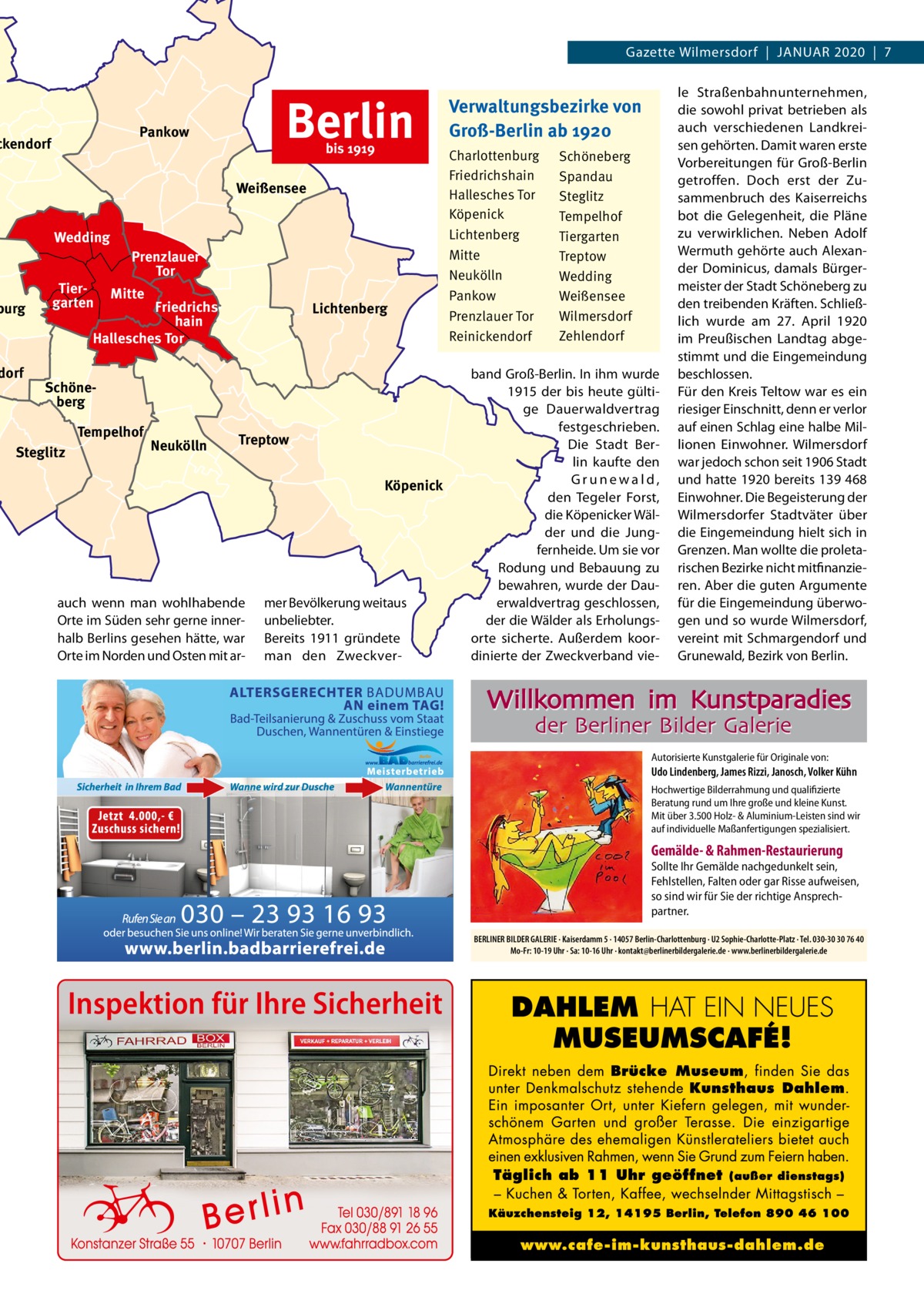 Gazette Wilmersdorf  |  JAnUAR 2020  |  7  Berlin  Pankow  ckendorf  bis 1919  Weißensee Wedding  burg  dorf  Tiergarten  Prenzlauer Tor Mitte  Friedrichshain Hallesches Tor  Lichtenberg  Schöneberg Tempelhof  Steglitz  Neukölln  Treptow Köpenick  auch wenn man wohlhabende Orte im Süden sehr gerne innerhalb Berlins gesehen hätte, war Orte im norden und Osten mit ar mer Bevölkerung weitaus unbeliebter. Bereits 1911 gründete man den Zweckver Verwaltungsbezirke von Groß-Berlin ab 1920 Charlottenburg Friedrichshain Hallesches Tor Köpenick Lichtenberg Mitte Neukölln Pankow Prenzlauer Tor Reinickendorf  Schöneberg Spandau Steglitz Tempelhof Tiergarten Treptow Wedding Weißensee Wilmersdorf Zehlendorf  band Groß-Berlin. In ihm wurde 1915 der bis heute gültige Dauerwaldvertrag festgeschrieben. Die Stadt Berlin kaufte den Grunewald, den Tegeler Forst, die Köpenicker Wälder und die Jungfernheide. Um sie vor Rodung und Bebauung zu bewahren, wurde der Dauerwaldvertrag geschlossen, der die Wälder als Erholungsorte sicherte. Außerdem koordinierte der Zweckverband vie le Straßenbahnunternehmen, die sowohl privat betrieben als auch verschiedenen Landkreisen gehörten. Damit waren erste Vorbereitungen für Groß-Berlin getroffen. Doch erst der Zusammenbruch des Kaiserreichs bot die Gelegenheit, die Pläne zu verwirklichen. neben Adolf Wermuth gehörte auch Alexander Dominicus, damals Bürgermeister der Stadt Schöneberg zu den treibenden Kräften. Schließlich wurde am 27.  April 1920 im Preußischen Landtag abgestimmt und die Eingemeindung beschlossen. Für den Kreis Teltow war es ein riesiger Einschnitt, denn er verlor auf einen Schlag eine halbe Millionen Einwohner. Wilmersdorf war jedoch schon seit 1906 Stadt und hatte 1920 bereits 139 468 Einwohner. Die Begeisterung der Wilmersdorfer Stadtväter über die Eingemeindung hielt sich in Grenzen. Man wollte die proletarischen Bezirke nicht mitfinanzieren. Aber die guten Argumente für die Eingemeindung überwogen und so wurde Wilmersdorf, vereint mit Schmargendorf und Grunewald, Bezirk von Berlin.  Willkommen im Kunstparadies der Berliner Bilder Galerie  Autorisierte Kunstgalerie für Originale von:  Udo Lindenberg, James Rizzi, Janosch, Volker Kühn Hochwertige Bilderrahmung und qualifizierte Beratung rund um Ihre große und kleine Kunst. Mit über 3.500 Holz- & Aluminium-Leisten sind wir auf individuelle Maßanfertigungen spezialisiert.  Gemälde- & Rahmen-Restaurierung  Sollte Ihr Gemälde nachgedunkelt sein, Fehlstellen, Falten oder gar Risse aufweisen, so sind wir für Sie der richtige Ansprechpartner. BERLINER BILDER GALERIE · Kaiserdamm 5 · 14057 Berlin-Charlottenburg · U2 Sophie-Charlotte-Platz · Tel. 030-30 30 76 40 Mo-Fr: 10-19 Uhr · Sa: 10-16 Uhr · kontakt@berlinerbildergalerie.de · www.berlinerbildergalerie.de  Inspektion für Ihre Sicherheit