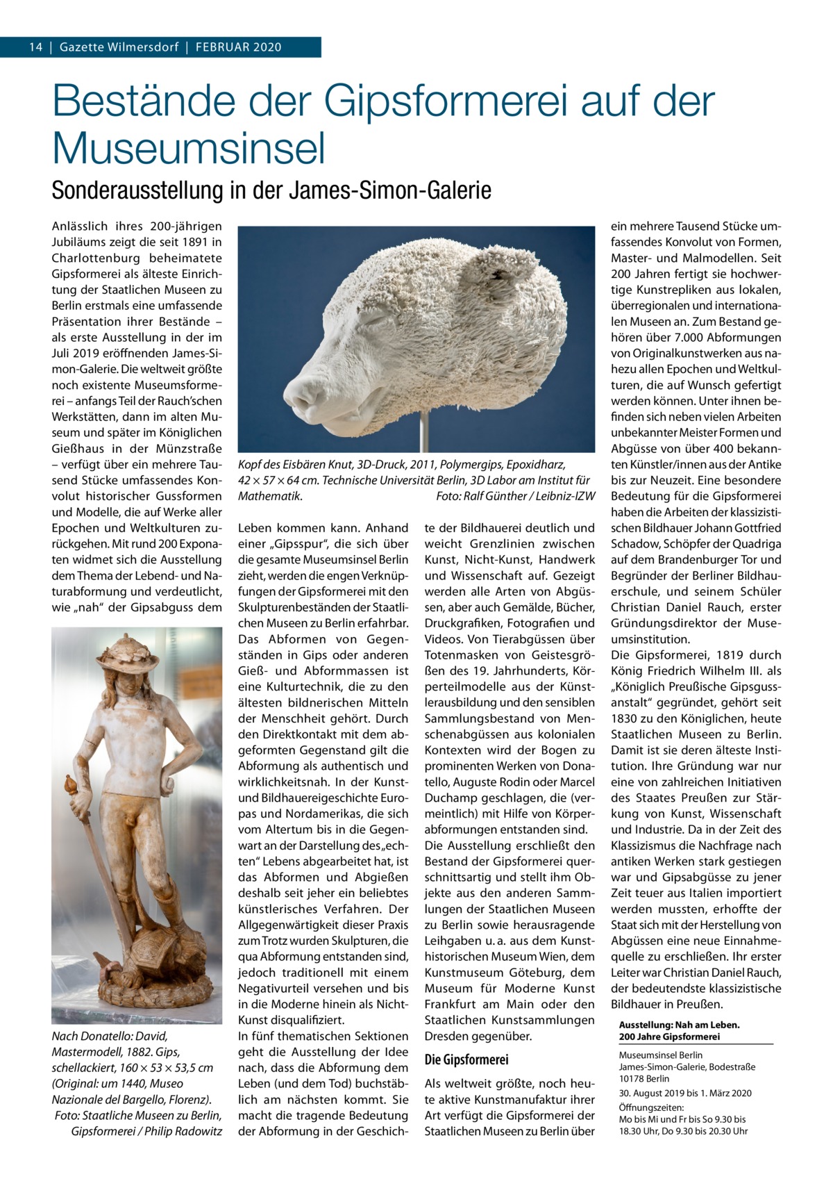 14  |  Gazette Wilmersdorf  |  Februar 2020  Bestände der Gipsformerei auf der Museumsinsel Sonderausstellung in der James-Simon-Galerie Anlässlich ihres 200-jährigen Jubiläums zeigt die seit 1891 in Charlottenburg beheimatete Gipsformerei als älteste Einrichtung der Staatlichen Museen zu Berlin erstmals eine umfassende Präsentation ihrer Bestände – als erste Ausstellung in der im Juli 2019 eröffnenden James-Simon-Galerie. Die weltweit größte noch existente Museumsformerei – anfangs Teil der Rauch’schen Werkstätten, dann im alten Museum und später im Königlichen Gießhaus in der Münzstraße – verfügt über ein mehrere Tausend Stücke umfassendes Konvolut historischer Gussformen und Modelle, die auf Werke aller Epochen und Weltkulturen zurückgehen. Mit rund 200 Exponaten widmet sich die Ausstellung dem Thema der Lebend- und Naturabformung und verdeutlicht, wie „nah“ der Gipsabguss dem  Nach Donatello: David, Mastermodell, 1882. Gips, schellackiert, 160 × 53 × 53,5 cm (Original: um 1440, Museo Nazionale del Bargello, Florenz). Foto: Staatliche Museen zu Berlin, Gipsformerei / Philip Radowitz  Kopf des Eisbären Knut, 3D-Druck, 2011, Polymergips, Epoxidharz, 42 × 57 × 64 cm. Technische Universität Berlin, 3D Labor am Institut für Mathematik.� Foto: Ralf Günther / Leibniz-IZW Leben kommen kann. Anhand einer „Gipsspur“, die sich über die gesamte Museumsinsel Berlin zieht, werden die engen Verknüpfungen der Gipsformerei mit den Skulpturenbeständen der Staatlichen Museen zu Berlin erfahrbar. Das Abformen von Gegenständen in Gips oder anderen Gieß- und Abformmassen ist eine Kulturtechnik, die zu den ältesten bildnerischen Mitteln der Menschheit gehört. Durch den Direktkontakt mit dem abgeformten Gegenstand gilt die Abformung als authentisch und wirklichkeitsnah. In der Kunstund Bildhauereigeschichte Europas und Nordamerikas, die sich vom Altertum bis in die Gegenwart an der Darstellung des „echten“ Lebens abgearbeitet hat, ist das Abformen und Abgießen deshalb seit jeher ein beliebtes künstlerisches Verfahren. Der Allgegenwärtigkeit dieser Praxis zum Trotz wurden Skulpturen, die qua Abformung entstanden sind, jedoch traditionell mit einem Negativurteil versehen und bis in die Moderne hinein als NichtKunst disqualifiziert. In fünf thematischen Sektionen geht die Ausstellung der Idee nach, dass die Abformung dem Leben (und dem Tod) buchstäblich am nächsten kommt. Sie macht die tragende Bedeutung der Abformung in der Geschich te der Bildhauerei deutlich und weicht Grenzlinien zwischen Kunst, Nicht-Kunst, Handwerk und Wissenschaft auf. Gezeigt werden alle Arten von Abgüssen, aber auch Gemälde, Bücher, Druckgrafiken, Fotografien und Videos. Von Tierabgüssen über Totenmasken von Geistesgrößen des 19.  Jahrhunderts, Körperteilmodelle aus der Künstlerausbildung und den sensiblen Sammlungsbestand von Menschenabgüssen aus kolonialen Kontexten wird der Bogen zu prominenten Werken von Donatello, Auguste Rodin oder Marcel Duchamp geschlagen, die (vermeintlich) mit Hilfe von Körperabformungen entstanden sind. Die Ausstellung erschließt den Bestand der Gipsformerei querschnittsartig und stellt ihm Objekte aus den anderen Sammlungen der Staatlichen Museen zu Berlin sowie herausragende Leihgaben u. a. aus dem Kunsthistorischen Museum Wien, dem Kunstmuseum Göteburg, dem Museum für Moderne Kunst Frankfurt am Main oder den Staatlichen Kunstsammlungen Dresden gegenüber.  Die Gipsformerei Als weltweit größte, noch heute aktive Kunstmanufaktur ihrer Art verfügt die Gipsformerei der Staatlichen Museen zu Berlin über  ein mehrere Tausend Stücke umfassendes Konvolut von Formen, Master- und Malmodellen. Seit 200 Jahren fertigt sie hochwertige Kunstrepliken aus lokalen, überregionalen und internationalen Museen an. Zum Bestand gehören über 7.000 Abformungen von Originalkunstwerken aus nahezu allen Epochen und Weltkulturen, die auf Wunsch gefertigt werden können. Unter ihnen befinden sich neben vielen Arbeiten unbekannter Meister Formen und Abgüsse von über 400 bekannten Künstler/innen aus der Antike bis zur Neuzeit. Eine besondere Bedeutung für die Gipsformerei haben die Arbeiten der klassizistischen Bildhauer Johann Gottfried Schadow, Schöpfer der Quadriga auf dem Brandenburger Tor und Begründer der Berliner Bildhauerschule, und seinem Schüler Christian Daniel Rauch, erster Gründungsdirektor der Museumsinstitution. Die Gipsformerei, 1819 durch König Friedrich Wilhelm III. als „Königlich Preußische Gipsgussanstalt“ gegründet, gehört seit 1830 zu den Königlichen, heute Staatlichen Museen zu Berlin. Damit ist sie deren älteste Institution. Ihre Gründung war nur eine von zahlreichen Initiativen des Staates Preußen zur Stärkung von Kunst, Wissenschaft und Industrie. Da in der Zeit des Klassizismus die Nachfrage nach antiken Werken stark gestiegen war und Gipsabgüsse zu jener Zeit teuer aus Italien importiert werden mussten, erhoffte der Staat sich mit der Herstellung von Abgüssen eine neue Einnahmequelle zu erschließen. Ihr erster Leiter war Christian Daniel Rauch, der bedeutendste klassizistische Bildhauer in Preußen. Ausstellung: Nah am Leben. 200 Jahre Gipsformerei Museumsinsel Berlin James-Simon-Galerie, Bodestraße 10178 Berlin 30. August 2019 bis 1. März 2020 Öffnungszeiten: Mo bis Mi und Fr bis So 9.30 bis 18.30 Uhr, Do 9.30 bis 20.30 Uhr