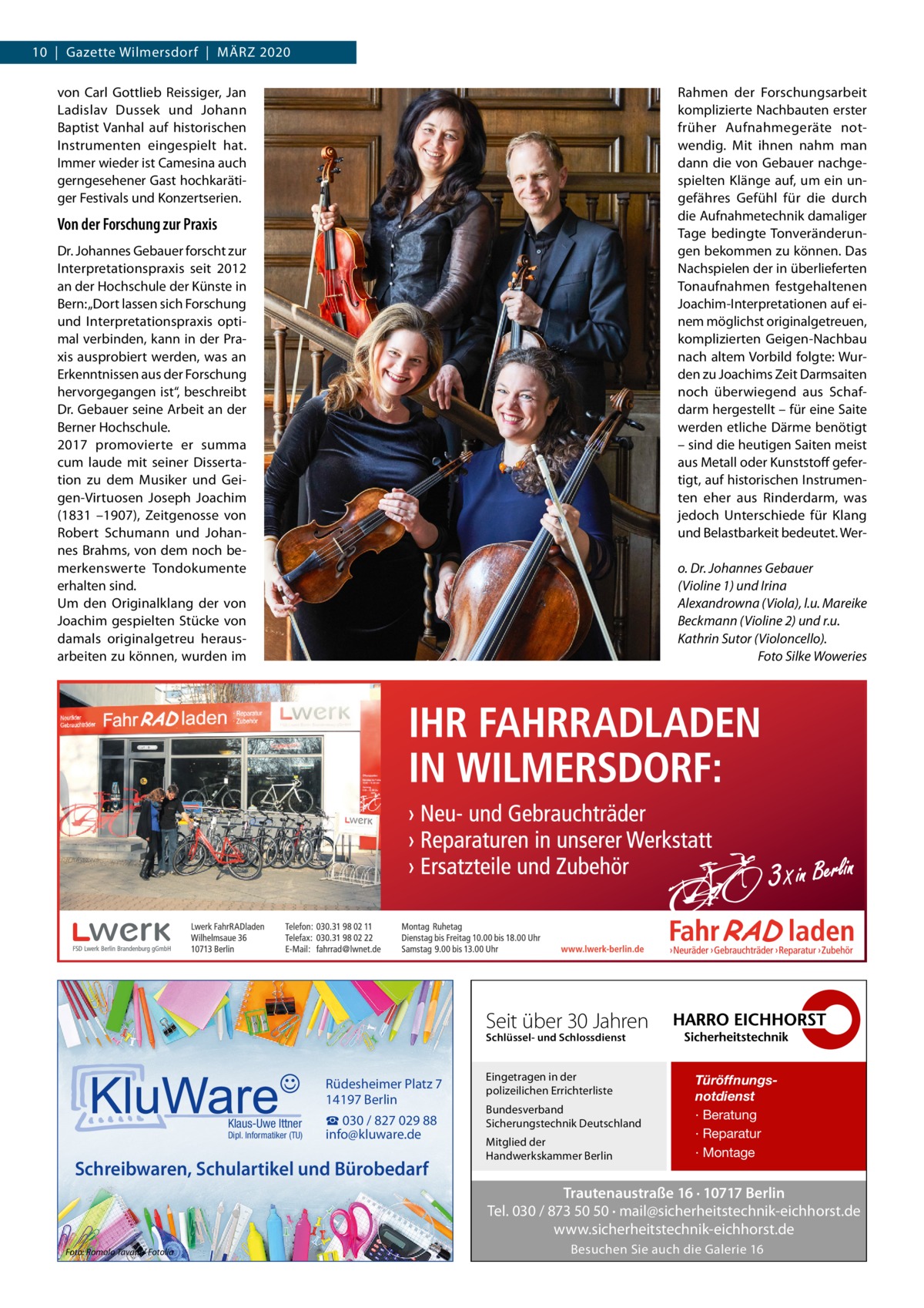 10  |  Gazette Wilmersdorf  |  März 2020 von Carl Gottlieb Reissiger, Jan Ladislav Dussek und Johann Baptist Vanhal auf historischen Instrumenten eingespielt hat. Immer wieder ist Camesina auch gerngesehener Gast hochkarätiger Festivals und Konzertserien.  Rahmen der Forschungsarbeit komplizierte Nachbauten erster früher Aufnahmegeräte notwendig. Mit ihnen nahm man dann die von Gebauer nachgespielten Klänge auf, um ein ungefähres Gefühl für die durch die Aufnahmetechnik damaliger Tage bedingte Tonveränderungen bekommen zu können. Das Nachspielen der in überlieferten Tonaufnahmen festgehaltenen Joachim-Interpretationen auf einem möglichst originalgetreuen, komplizierten Geigen-Nachbau nach altem Vorbild folgte: Wurden zu Joachims Zeit Darmsaiten noch überwiegend aus Schafdarm hergestellt – für eine Saite werden etliche Därme benötigt – sind die heutigen Saiten meist aus Metall oder Kunststoff gefertigt, auf historischen Instrumenten eher aus Rinderdarm, was jedoch Unterschiede für Klang und Belastbarkeit bedeutet. Wer Von der Forschung zur Praxis Dr. Johannes Gebauer forscht zur Interpretationspraxis seit 2012 an der Hochschule der Künste in Bern: „Dort lassen sich Forschung und Interpretationspraxis optimal verbinden, kann in der Praxis ausprobiert werden, was an Erkenntnissen aus der Forschung hervorgegangen ist“, beschreibt Dr. Gebauer seine Arbeit an der Berner Hochschule. 2017 promovierte er summa cum laude mit seiner Dissertation zu dem Musiker und Geigen-Virtuosen Joseph Joachim (1831 –1907), Zeitgenosse von Robert Schumann und Johannes Brahms, von dem noch bemerkenswerte Tondokumente erhalten sind. Um den Originalklang der von Joachim gespielten Stücke von damals originalgetreu herausarbeiten zu können, wurden im  o. Dr. Johannes Gebauer (Violine 1) und Irina Alexandrowna (Viola), l.u. Mareike Beckmann (Violine 2) und r.u. Kathrin Sutor (Violoncello). � Foto Silke Woweries  Seit über 30 Jahren Schlüssel- und Schlossdienst  Rüdesheimer Platz 7 14197 Berlin Klaus-Uwe Ittner  Dipl. Informatiker (TU)  ☎ 030 / 827 029 88 info@kluware.de  Schreibwaren, Schulartikel und Bürobedarf  Eingetragen in der polizeilichen Errichterliste Bundesverband Sicherungstechnik Deutschland Mitglied der Handwerkskammer Berlin  Türöffnungsnotdienst · Beratung · Reparatur · Montage  Trautenaustraße 16 · 10717 Berlin Tel. 030 / 873 50 50 · mail@sicherheitstechnik-eichhorst.de www.sicherheitstechnik-eichhorst.de Foto: Romolo Tavani / Fotolia  Besuchen Sie auch die Galerie 16