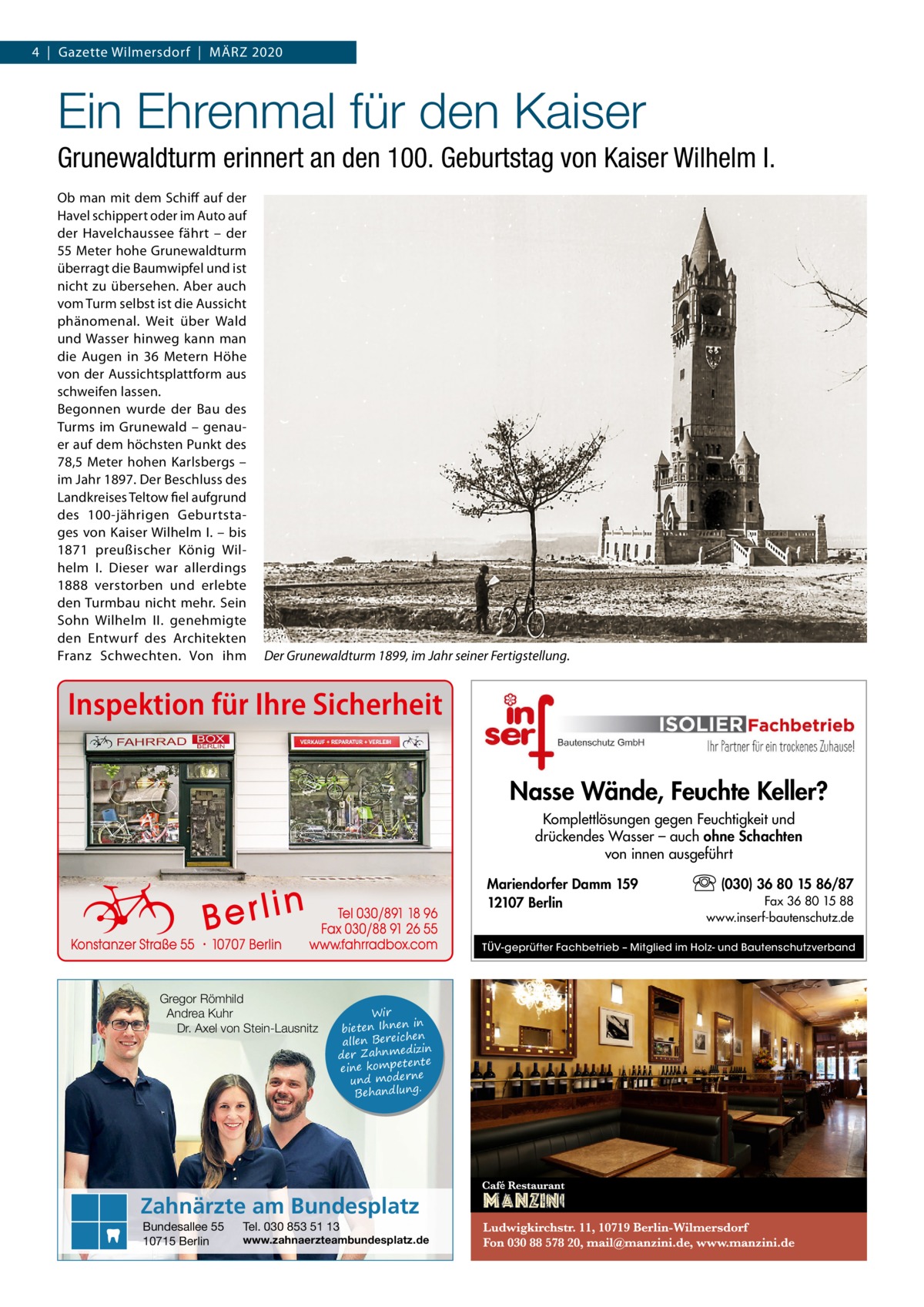 4  |  Gazette Wilmersdorf  |  März 2020  Ein Ehrenmal für den Kaiser Grunewaldturm erinnert an den 100. Geburtstag von Kaiser Wilhelm I.  Ob man mit dem Schiff auf der Havel schippert oder im Auto auf der Havelchaussee fährt – der 55 Meter hohe Grunewaldturm überragt die Baumwipfel und ist nicht zu übersehen. Aber auch vom Turm selbst ist die Aussicht phänomenal. Weit über Wald und Wasser hinweg kann man die Augen in 36  Metern Höhe von der Aussichtsplattform aus schweifen lassen. Begonnen wurde der Bau des Turms im Grunewald – genauer auf dem höchsten Punkt des 78,5 Meter hohen Karlsbergs – im Jahr 1897. Der Beschluss des Landkreises Teltow fiel aufgrund des 100-jährigen Geburtstages von Kaiser Wilhelm I. – bis 1871 preußischer König Wilhelm I. Dieser war allerdings 1888 verstorben und erlebte den Turmbau nicht mehr. Sein Sohn Wilhelm II. genehmigte den Entwurf des Architekten Franz Schwechten. Von ihm  Der Grunewaldturm 1899, im Jahr seiner Fertigstellung.  Inspektion für Ihre Sicherheit Nasse Wände, Feuchte Keller? Komplettlösungen gegen Feuchtigkeit und drückendes Wasser – auch ohne Schachten von innen ausgeführt Mariendorfer Damm 159 12107 Berlin  (030) 36 80 15 86/87 Fax 36 80 15 88 www.inserf-bautenschutz.de  TÜV-geprüfter Fachbetrieb – Mitglied im Holz- und Bautenschutzverband  Gregor Römhild Andrea Kuhr Dr. Axel von Stein-Lausnitz  Wir in bieten Ihnen en allen Bereich izin der Zahnmed nte eine kompete und moderne . Behandlung  Zahnärzte am Bundesplatz Bundesallee 55 10715 Berlin  Tel. 030 853 51 13  www.zahnaerzteambundesplatz.de