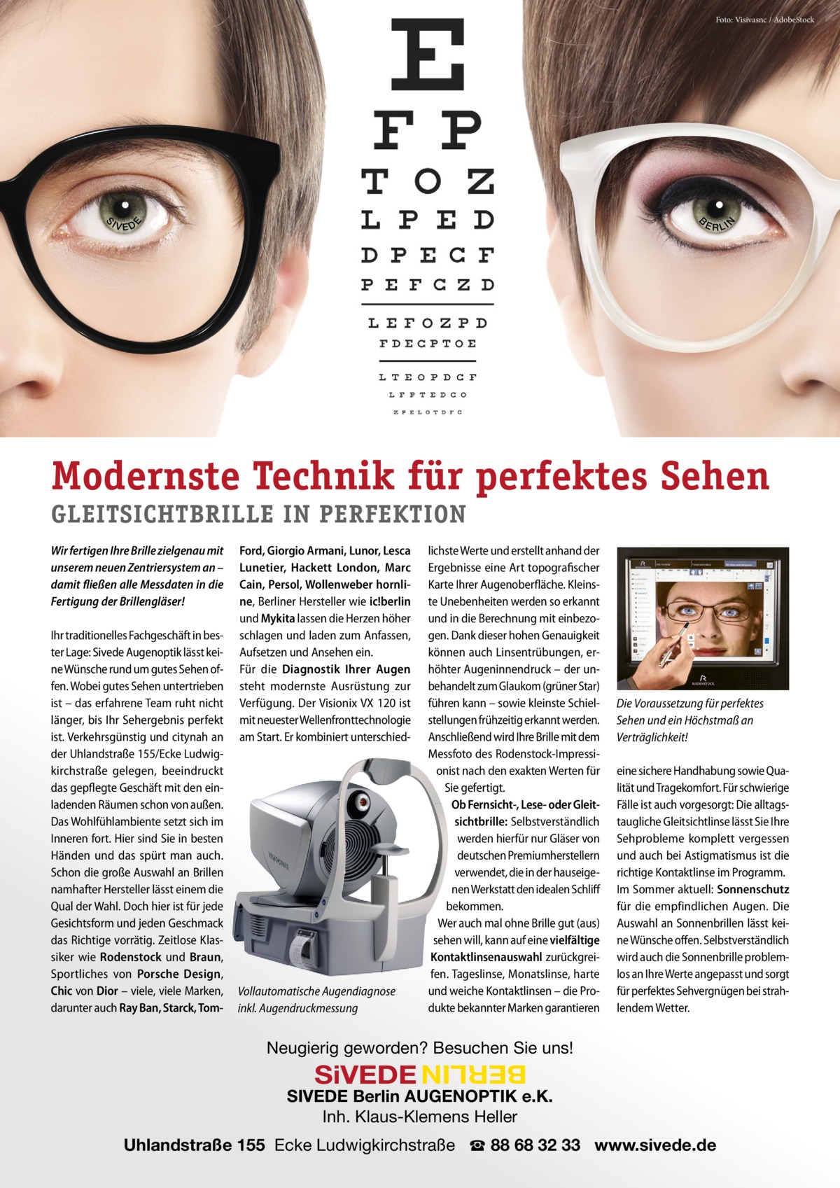 Foto: Visivasnc / AdobeStock  N  E  E RLI  B  S  IVED  Modernste Technik für perfektes Sehen GLEITSICHTBRILLE IN PERFEKTION Wir fertigen Ihre Brille zielgenau mit unserem neuen Zentriersystem an – damit fließen alle Messdaten in die Fertigung der Brillengläser! Ihr traditionelles Fachgeschäft in bester Lage: Sivede Augenoptik lässt keine Wünsche rund um gutes Sehen offen. Wobei gutes Sehen untertrieben ist – das erfahrene Team ruht nicht länger, bis Ihr Sehergebnis perfekt ist. Verkehrsgünstig und citynah an der Uhlandstraße 155/Ecke Ludwigkirchstraße gelegen, beeindruckt das gepflegte Geschäft mit den einladenden Räumen schon von außen. Das Wohlfühlambiente setzt sich im Inneren fort. Hier sind Sie in besten Händen und das spürt man auch. Schon die große Auswahl an Brillen namhafter Hersteller lässt einem die Qual der Wahl. Doch hier ist für jede Gesichtsform und jeden Geschmack das Richtige vorrätig. Zeitlose Klassiker wie Rodenstock und Braun, Sportliches von Porsche Design, Chic von Dior – viele, viele Marken, darunter auch Ray Ban, Starck, Tom Ford, Giorgio Armani, Lunor, Lesca Lunetier, Hackett London, Marc Cain, Persol, Wollenweber hornline, Berliner Hersteller wie ic!berlin und Mykita lassen die Herzen höher schlagen und laden zum Anfassen, Aufsetzen und Ansehen ein. Für die Diagnostik Ihrer Augen steht modernste Ausrüstung zur Verfügung. Der Visionix VX 120 ist mit neuester Wellenfronttechnologie am Start. Er kombiniert unterschied Vollautomatische Augendiagnose inkl. Augendruckmessung  lichste Werte und erstellt anhand der Ergebnisse eine Art topografischer Karte Ihrer Augenoberfläche. Kleinste Unebenheiten werden so erkannt und in die Berechnung mit einbezogen. Dank dieser hohen Genauigkeit können auch Linsentrübungen, erhöhter Augeninnendruck – der unbehandelt zum Glaukom (grüner Star) führen kann – sowie kleinste Schielstellungen frühzeitig erkannt werden. Anschließend wird Ihre Brille mit dem Messfoto des Rodenstock-Impressionist nach den exakten Werten für Sie gefertigt. Ob Fernsicht-, Lese- oder Gleitsichtbrille: Selbstverständlich werden hierfür nur Gläser von deutschen Premiumherstellern verwendet, die in der hauseigenen Werkstatt den idealen Schliff bekommen. Wer auch mal ohne Brille gut (aus) sehen will, kann auf eine vielfältige Kontaktlinsenauswahl zurückgreifen. Tageslinse, Monatslinse, harte und weiche Kontaktlinsen – die Produkte bekannter Marken garantieren  Die Voraussetzung für perfektes Sehen und ein Höchstmaß an Verträglichkeit! eine sichere Handhabung sowie Qualität und Tragekomfort. Für schwierige Fälle ist auch vorgesorgt: Die alltagstaugliche Gleitsichtlinse lässt Sie Ihre Sehprobleme komplett vergessen und auch bei Astigmatismus ist die richtige Kontaktlinse im Programm. Im Sommer aktuell: Sonnenschutz für die empfindlichen Augen. Die Auswahl an Sonnenbrillen lässt keine Wünsche offen. Selbstverständlich wird auch die Sonnenbrille problemlos an Ihre Werte angepasst und sorgt für perfektes Sehvergnügen bei strahlendem Wetter.  Neugierig geworden? Besuchen Sie uns!  BERLIN  SiVEDE  SIVEDE Berlin AUGENOPTIK e.K. Inh. Klaus-Klemens Heller Uhlandstraße 155 Ecke Ludwigkirchstraße ☎ 88 68 32 33 www.sivede.de