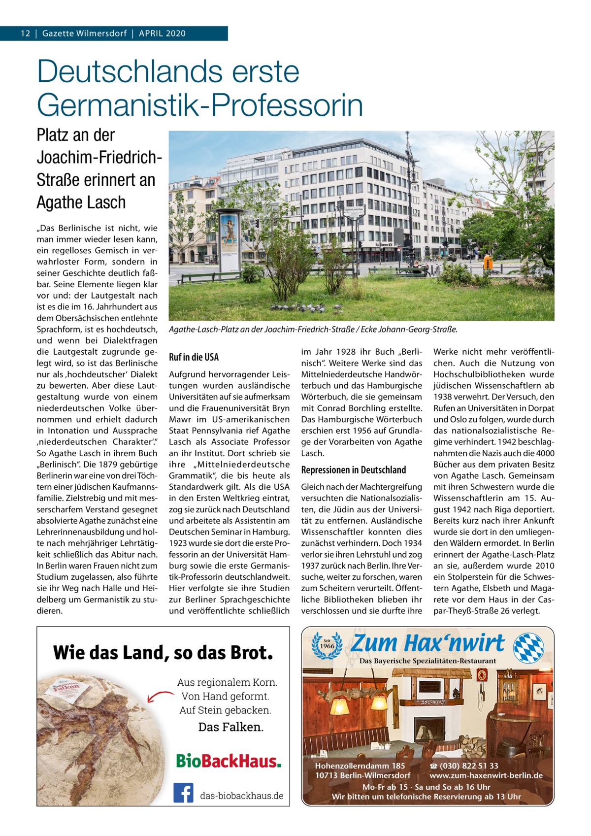 12  |  Gazette Wilmersdorf  |  April 2020  Deutschlands erste Germanistik-Professorin Platz an der Joachim-FriedrichStraße erinnert an Agathe Lasch „Das Berlinische ist nicht, wie man immer wieder lesen kann, ein regelloses Gemisch in verwahrloster Form, sondern in seiner Geschichte deutlich faßbar. Seine Elemente liegen klar vor und: der lautgestalt nach ist es die im 16. Jahrhundert aus dem Obersächsischen entlehnte Sprachform, ist es hochdeutsch, und wenn bei Dialektfragen die lautgestalt zugrunde gelegt wird, so ist das Berlinische nur als ‚hochdeutscher‘ Dialekt zu bewerten. Aber diese lautgestaltung wurde von einem niederdeutschen Volke übernommen und erhielt dadurch in intonation und Aussprache ‚niederdeutschen Charakter‘.“ So Agathe lasch in ihrem Buch „Berlinisch“. Die 1879 gebürtige Berlinerin war eine von drei Töchtern einer jüdischen Kaufmannsfamilie. Zielstrebig und mit messerscharfem Verstand gesegnet absolvierte Agathe zunächst eine lehrerinnenausbildung und holte nach mehrjähriger lehrtätigkeit schließlich das Abitur nach. in Berlin waren Frauen nicht zum Studium zugelassen, also führte sie ihr Weg nach Halle und Heidelberg um Germanistik zu studieren.  Agathe-Lasch-Platz an der Joachim-Friedrich-Straße / Ecke Johann-Georg-Straße.  Ruf in die USA Aufgrund hervorragender leistungen wurden ausländische Universitäten auf sie aufmerksam und die Frauenuniversität Bryn Mawr im US-amerikanischen Staat pennsylvania rief Agathe lasch als Associate professor an ihr institut. Dort schrieb sie ihre „Mittelniederdeutsche Grammatik“, die bis heute als Standardwerk gilt. Als die USA in den Ersten Weltkrieg eintrat, zog sie zurück nach Deutschland und arbeitete als Assistentin am Deutschen Seminar in Hamburg. 1923 wurde sie dort die erste professorin an der Universität Hamburg sowie die erste Germanistik-professorin deutschlandweit. Hier verfolgte sie ihre Studien zur Berliner Sprachgeschichte und veröffentlichte schließlich  im Jahr 1928 ihr Buch „Berlinisch“. Weitere Werke sind das Mittelniederdeutsche Handwörterbuch und das Hamburgische Wörterbuch, die sie gemeinsam mit Conrad Borchling erstellte. Das Hamburgische Wörterbuch erschien erst 1956 auf Grundlage der Vorarbeiten von Agathe lasch.  Repressionen in Deutschland Gleich nach der Machtergreifung versuchten die Nationalsozialisten, die Jüdin aus der Universität zu entfernen. Ausländische Wissenschaftler konnten dies zunächst verhindern. Doch 1934 verlor sie ihren lehrstuhl und zog 1937 zurück nach Berlin. ihre Versuche, weiter zu forschen, waren zum Scheitern verurteilt. Öffentliche Bibliotheken blieben ihr verschlossen und sie durfte ihre  Werke nicht mehr veröffentlichen. Auch die Nutzung von Hochschulbibliotheken wurde jüdischen Wissenschaftlern ab 1938 verwehrt. Der Versuch, den rufen an Universitäten in Dorpat und Oslo zu folgen, wurde durch das nationalsozialistische regime verhindert. 1942 beschlagnahmten die Nazis auch die 4000 Bücher aus dem privaten Besitz von Agathe lasch. Gemeinsam mit ihren Schwestern wurde die Wissenschaftlerin am 15.  August 1942 nach riga deportiert. Bereits kurz nach ihrer Ankunft wurde sie dort in den umliegenden Wäldern ermordet. in Berlin erinnert der Agathe-lasch-platz an sie, außerdem wurde 2010 ein Stolperstein für die Schwestern Agathe, Elsbeth und Magarete vor dem Haus in der Caspar-Theyß-Straße 26 verlegt.  Seit  1966  Das Bayerische Spezialitäten-Restaurant  ☎ (030) 822 51 33 Hohenzollerndamm 185 www.zum-haxenwirt-berlin.de 10713 Berlin-Wilmersdorf Mo-Fr ab 15 · Sa und So ab 16 Uhr Wir bitten um telefonische Reservierung ab 13 Uhr