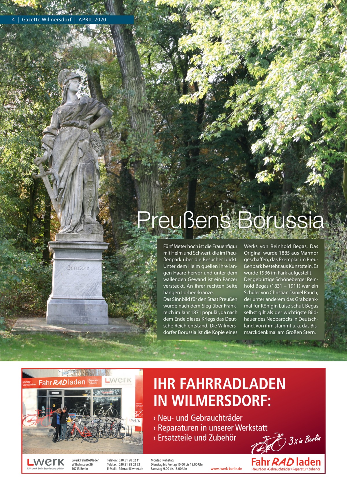 4  |  Gazette Wilmersdorf  |  April 2020  Preußens Borussia Fünf Meter hoch ist die Frauenfigur mit Helm und Schwert, die im preußenpark über die Besucher blickt. Unter dem Helm quellen ihre langen Haare hervor und unter dem wallenden Gewand ist ein panzer versteckt. An ihrer rechten Seite hängen lorbeerkränze. Das Sinnbild für den Staat preußen wurde nach dem Sieg über Frankreich im Jahr 1871 populär, da nach dem Ende dieses Kriegs das Deutsche reich entstand. Die Wilmersdorfer Borussia ist die Kopie eines  Werks von reinhold Begas. Das Original wurde 1885 aus Marmor geschaffen, das Exemplar im preußenpark besteht aus Kunststein. Es wurde 1936 im park aufgestellt. Der gebürtige Schöneberger reinhold Begas (1831 – 1911) war ein Schüler von Christian Daniel rauch, der unter anderem das Grabdenkmal für Königin luise schuf. Begas selbst gilt als der wichtigste Bildhauer des Neobarocks in Deutschland. Von ihm stammt u. a. das Bismarckdenkmal am Großen Stern.