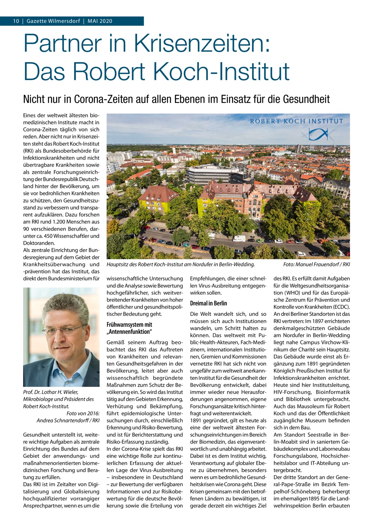 10  |  Gazette Wilmersdorf  |  Mai 2020  Partner in Krisenzeiten: Das Robert Koch-Institut Nicht nur in Corona-Zeiten auf allen Ebenen im Einsatz für die Gesundheit Eines der weltweit ältesten biomedizinischen institute macht in Corona-Zeiten täglich von sich reden. aber nicht nur in Krisenzeiten steht das Robert Koch-institut (RKi) als Bundesoberbehörde für infektionskrankheiten und nicht übertragbare Krankheiten sowie als zentrale Forschungseinrichtung der Bundesrepublik Deutschland hinter der Bevölkerung, um sie vor bedrohlichen Krankheiten zu schützen, den Gesundheitszustand zu verbessern und transparent aufzuklären. Dazu forschen am RKi rund 1.200 Menschen aus 90 verschiedenen Berufen, darunter ca. 450 Wissenschaftler und Doktoranden. als zentrale Einrichtung der Bundesregierung auf dem Gebiet der Krankheitsüberwachung und -prävention hat das institut, das direkt dem Bundesministerium für  Hauptsitz des Robert Koch-Institut am Nordufer in Berlin-Wedding. wissenschaftliche Untersuchung und die analyse sowie Bewertung hochgefährlicher, sich weitverbreitender Krankheiten von hoher öffentlicher und gesundheitspolitischer Bedeutung geht.  Frühwarnsystem mit „Antennenfunktion“  Prof. Dr. Lothar H. Wieler, Mikrobiologe und Präsident des Robert Koch-Institut. Foto von 2016: Andrea Schnartendorﬀ / RKI Gesundheit unterstellt ist, weitere wichtige aufgaben als zentrale Einrichtung des Bundes auf dem Gebiet der anwendungs- und maßnahmenorientierten biomedizinischen Forschung und Beratung zu erfüllen. Das RKi ist im Zeitalter von Digitalisierung und Globalisierung hochqualifizierter vorrangiger ansprechpartner, wenn es um die  Gemäß seinem auftrag beobachtet das RKi das auftreten von Krankheiten und relevanten Gesundheitsgefahren in der Bevölkerung, leitet aber auch wissenschaftlich begründete Maßnahmen zum Schutz der Bevölkerung ein. So wird das institut tätig auf den Gebieten Erkennung, Verhütung und Bekämpfung, führt epidemiologische Untersuchungen durch, einschließlich Erkennung und Risiko-Bewertung, und ist für Berichterstattung und Risiko-Erfassung zuständig. in der Corona-Krise spielt das RKi eine wichtige Rolle zur kontinuierlichen Erfassung der aktuellen Lage der Virus-ausbreitung – insbesondere in Deutschland – zur Bewertung der verfügbaren informationen und zur Risikobewertung für die deutsche Bevölkerung sowie die Erteilung von  Empfehlungen, die einer schnellen Virus-ausbreitung entgegenwirken sollen.  Dreimal in Berlin Die Welt wandelt sich, und so müssen sich auch institutionen wandeln, um Schritt halten zu können. Das weltweit mit Public-Health-akteuren, Fach-Medizinern, internationalen institutionen, Gremien und Kommissionen vernetzte RKi hat sich nicht von ungefähr zum weltweit anerkannten institut für die Gesundheit der Bevölkerung entwickelt, dabei immer wieder neue Herausforderungen angenommen, eigene Forschungsansätze kritisch hinterfragt und weiterentwickelt. 1891 gegründet, gilt es heute als eine der weltweit ältesten Forschungseinrichtungen im Bereich der Biomedizin, das eigenverantwortlich und unabhängig arbeitet. Dabei ist es dem institut wichtig, Verantwortung auf globaler Ebene zu übernehmen, besonders wenn es um bedrohliche Gesundheitskrisen wie Corona geht. Diese Krisen gemeinsam mit den betroffenen Ländern zu bewältigen, ist gerade derzeit ein wichtiges Ziel  Foto: Manuel Frauendorf / RKI des RKi. Es erfüllt damit aufgaben für die Weltgesundheitsorganisation (WHO) und für das Europäische Zentrum für Prävention und Kontrolle von Krankheiten (ECDC). an drei Berliner Standorten ist das RKi vertreten: im 1897 errichteten denkmalgeschützten Gebäude am Nordufer in Berlin-Wedding liegt nahe Campus Virchow-Klinikum der Charité sein Hauptsitz. Das Gebäude wurde einst als Ergänzung zum 1891 gegründeten Königlich Preußischen institut für infektionskrankheiten errichtet. Heute sind hier institutsleitung, HiV-Forschung, Bioinformatik und Bibliothek untergebracht. auch das Mausoleum für Robert Koch und das der Öffentlichkeit zugängliche Museum befinden sich in dem Bau. am Standort Seestraße in Berlin-Moabit sind in saniertem Gebäudekomplex und Laborneubau Forschungslabore, Hochsicherheitslabor und iT-abteilung untergebracht. Der dritte Standort an der General-Pape-Straße im Bezirk Tempelhof-Schöneberg beherbergt im ehemaligen1895 für die Landwehrinspektion Berlin erbauten