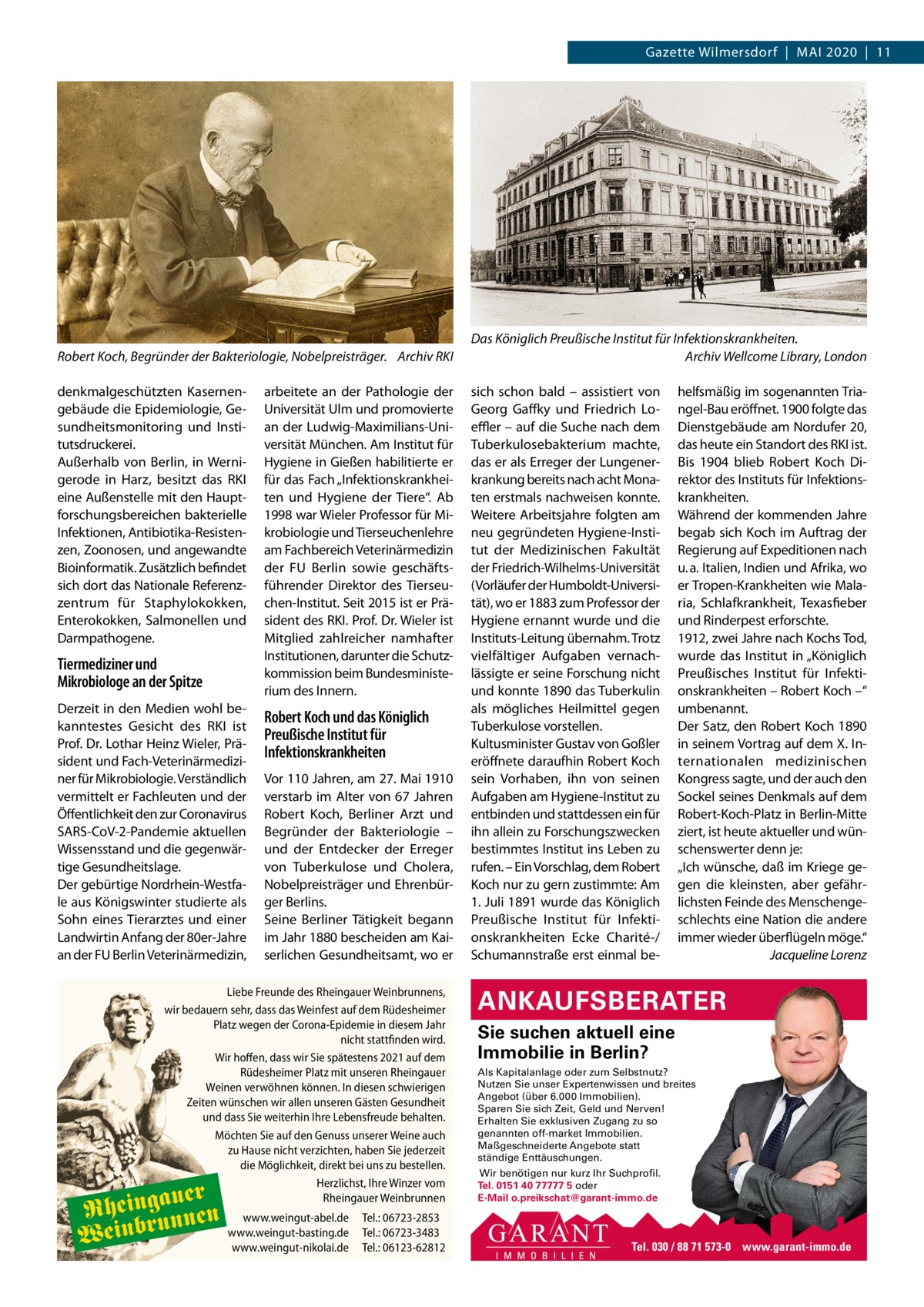 Gazette Wilmersdorf  |  Mai 2020  |  11  Robert Koch, Begründer der Bakteriologie, Nobelpreisträger. Archiv RKI denkmalgeschützten Kasernengebäude die Epidemiologie, Gesundheitsmonitoring und institutsdruckerei. außerhalb von Berlin, in Wernigerode in Harz, besitzt das RKi eine außenstelle mit den Hauptforschungsbereichen bakterielle infektionen, antibiotika-Resistenzen, Zoonosen, und angewandte Bioinformatik. Zusätzlich befindet sich dort das Nationale Referenzzentrum für Staphylokokken, Enterokokken, Salmonellen und Darmpathogene.  Tiermediziner und Mikrobiologe an der Spitze Derzeit in den Medien wohl bekanntestes Gesicht des RKi ist Prof. Dr. Lothar Heinz Wieler, Präsident und Fach-Veterinärmediziner für Mikrobiologie. Verständlich vermittelt er Fachleuten und der Öffentlichkeit den zur Coronavirus SaRS-CoV-2-Pandemie aktuellen Wissensstand und die gegenwärtige Gesundheitslage. Der gebürtige Nordrhein-Westfale aus Königswinter studierte als Sohn eines Tierarztes und einer Landwirtin anfang der 80er-Jahre an der FU Berlin Veterinärmedizin,  arbeitete an der Pathologie der Universität Ulm und promovierte an der Ludwig-Maximilians-Universität München. am institut für Hygiene in Gießen habilitierte er für das Fach „infektionskrankheiten und Hygiene der Tiere“. ab 1998 war Wieler Professor für Mikrobiologie und Tierseuchenlehre am Fachbereich Veterinärmedizin der FU Berlin sowie geschäftsführender Direktor des Tierseuchen-institut. Seit 2015 ist er Präsident des RKi. Prof. Dr. Wieler ist Mitglied zahlreicher namhafter institutionen, darunter die Schutzkommission beim Bundesministerium des innern.  Robert Koch und das Königlich Preußische Institut für Infektionskrankheiten Vor 110 Jahren, am 27. Mai 1910 verstarb im alter von 67  Jahren Robert Koch, Berliner arzt und Begründer der Bakteriologie – und der Entdecker der Erreger von Tuberkulose und Cholera, Nobelpreisträger und Ehrenbürger Berlins. Seine Berliner Tätigkeit begann im Jahr 1880 bescheiden am Kaiserlichen Gesundheitsamt, wo er  Liebe Freunde des Rheingauer Weinbrunnens, wir bedauern sehr, dass das Weinfest auf dem Rüdesheimer Platz wegen der Corona-Epidemie in diesem Jahr nicht stattfinden wird. Wir hoffen, dass wir Sie spätestens 2021 auf dem Rüdesheimer Platz mit unseren Rheingauer Weinen verwöhnen können. In diesen schwierigen Zeiten wünschen wir allen unseren Gästen Gesundheit und dass Sie weiterhin Ihre Lebensfreude behalten. Möchten Sie auf den Genuss unserer Weine auch zu Hause nicht verzichten, haben Sie jederzeit die Möglichkeit, direkt bei uns zu bestellen. Herzlichst, Ihre Winzer vom Rheingauer Weinbrunnen  auer Rheingunnen Weinbr  www.weingut-abel.de www.weingut-basting.de www.weingut-nikolai.de  Tel.: 06723-2853 Tel.: 06723-3483 Tel.: 06123-62812  Das Königlich Preußische Institut für Infektionskrankheiten. Archiv Wellcome Library, London sich schon bald – assistiert von Georg Gaffky und Friedrich Loeﬄer – auf die Suche nach dem Tuberkulosebakterium machte, das er als Erreger der Lungenerkrankung bereits nach acht Monaten erstmals nachweisen konnte. Weitere arbeitsjahre folgten am neu gegründeten Hygiene-institut der Medizinischen Fakultät der Friedrich-Wilhelms-Universität (Vorläufer der Humboldt-Universität), wo er 1883 zum Professor der Hygiene ernannt wurde und die instituts-Leitung übernahm. Trotz vielfältiger aufgaben vernachlässigte er seine Forschung nicht und konnte 1890 das Tuberkulin als mögliches Heilmittel gegen Tuberkulose vorstellen. Kultusminister Gustav von Goßler eröffnete daraufhin Robert Koch sein Vorhaben, ihn von seinen aufgaben am Hygiene-institut zu entbinden und stattdessen ein für ihn allein zu Forschungszwecken bestimmtes institut ins Leben zu rufen. – Ein Vorschlag, dem Robert Koch nur zu gern zustimmte: am 1. Juli 1891 wurde das Königlich Preußische institut für infektionskrankheiten Ecke Charité-/ Schumannstraße erst einmal be helfsmäßig im sogenannten Triangel-Bau eröffnet. 1900 folgte das Dienstgebäude am Nordufer 20, das heute ein Standort des RKi ist. Bis 1904 blieb Robert Koch Direktor des instituts für infektionskrankheiten. Während der kommenden Jahre begab sich Koch im auftrag der Regierung auf Expeditionen nach u. a. italien, indien und afrika, wo er Tropen-Krankheiten wie Malaria, Schlafkrankheit, Texasfieber und Rinderpest erforschte. 1912, zwei Jahre nach Kochs Tod, wurde das institut in „Königlich Preußisches institut für infektionskrankheiten – Robert Koch –“ umbenannt. Der Satz, den Robert Koch 1890 in seinem Vortrag auf dem X. internationalen medizinischen Kongress sagte, und der auch den Sockel seines Denkmals auf dem Robert-Koch-Platz in Berlin-Mitte ziert, ist heute aktueller und wünschenswerter denn je: „ich wünsche, daß im Kriege gegen die kleinsten, aber gefährlichsten Feinde des Menschengeschlechts eine Nation die andere immer wieder überflügeln möge.“ Jacqueline Lorenz  ANKAUFSBERATER Sie suchen aktuell eine Immobilie in Berlin? Als Kapitalanlage oder zum Selbstnutz? Nutzen Sie unser Expertenwissen und breites Angebot (über 6.000 Immobilien). Sparen Sie sich Zeit, Geld und Nerven! Erhalten Sie exklusiven Zugang zu so genannten off-market Immobilien. Maßgeschneiderte Angebote statt ständige Enttäuschungen. Wir benötigen nur kurz Ihr Suchprofil. Tel. 0151 40 77777 5 oder E-Mail o.preikschat@garant-immo.de  Tel. 030 / 88 71 573-0 www.garant-immo.de