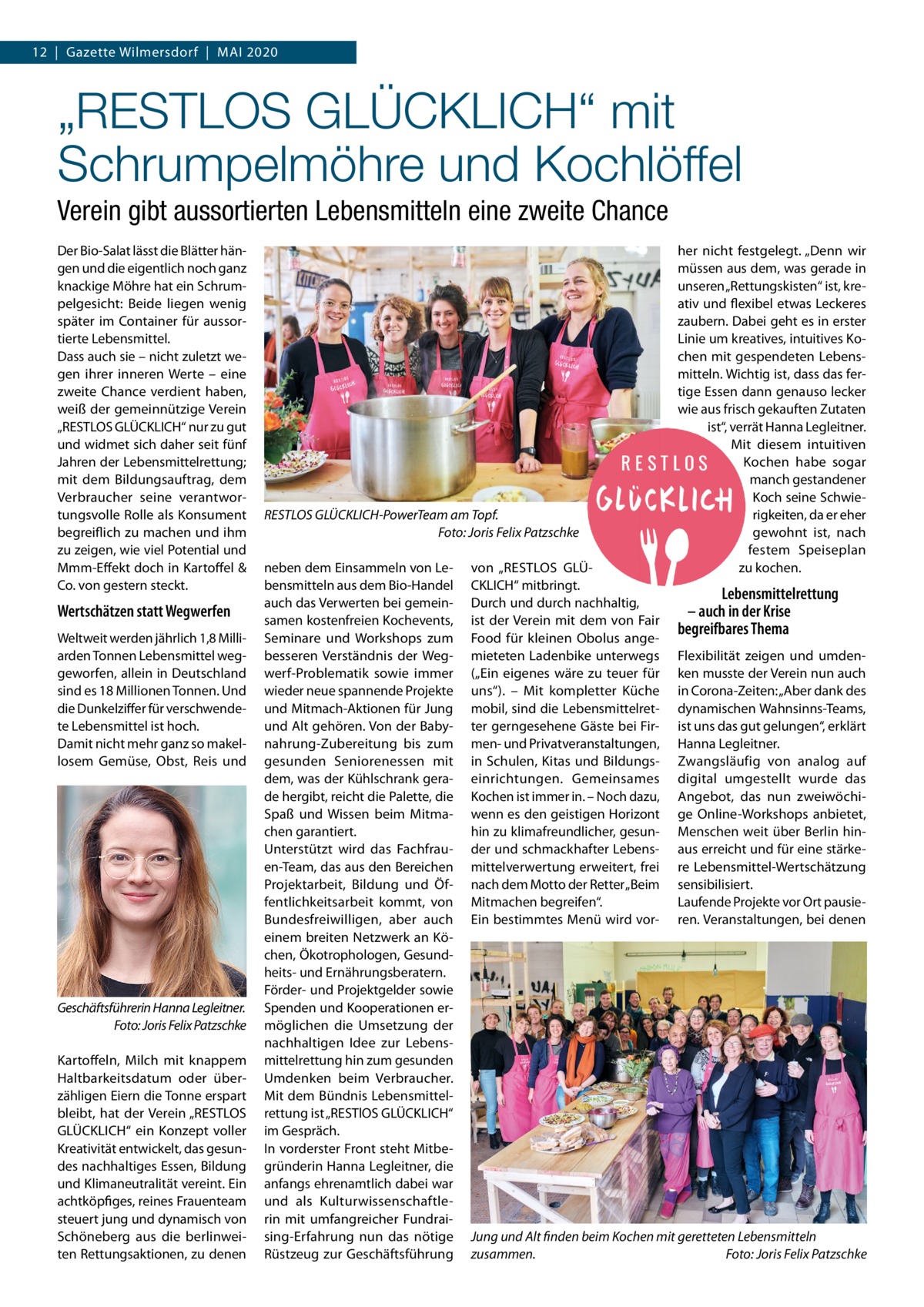 12  |  Gazette Wilmersdorf  |  Mai 2020  „RESTLOS GLÜCKLICH“ mit Schrumpelmöhre und Kochlöffel Verein gibt aussortierten Lebensmitteln eine zweite Chance Der Bio-Salat lässt die Blätter hängen und die eigentlich noch ganz knackige Möhre hat ein Schrumpelgesicht: Beide liegen wenig später im Container für aussortierte Lebensmittel. Dass auch sie – nicht zuletzt wegen ihrer inneren Werte – eine zweite Chance verdient haben, weiß der gemeinnützige Verein „RESTLOS GLÜCKLiCH“ nur zu gut und widmet sich daher seit fünf Jahren der Lebensmittelrettung; mit dem Bildungsauftrag, dem Verbraucher seine verantwortungsvolle Rolle als Konsument begreiflich zu machen und ihm zu zeigen, wie viel Potential und Mmm-Effekt doch in Kartoffel & Co. von gestern steckt.  Wertschätzen statt Wegwerfen Weltweit werden jährlich 1,8 Milliarden Tonnen Lebensmittel weggeworfen, allein in Deutschland sind es 18 Millionen Tonnen. Und die Dunkelziffer für verschwendete Lebensmittel ist hoch. Damit nicht mehr ganz so makellosem Gemüse, Obst, Reis und  Geschäftsführerin Hanna Legleitner. Foto: Joris Felix Patzschke Kartoffeln, Milch mit knappem Haltbarkeitsdatum oder überzähligen Eiern die Tonne erspart bleibt, hat der Verein „RESTLOS GLÜCKLiCH“ ein Konzept voller Kreativität entwickelt, das gesundes nachhaltiges Essen, Bildung und Klimaneutralität vereint. Ein achtköpfiges, reines Frauenteam steuert jung und dynamisch von Schöneberg aus die berlinweiten Rettungsaktionen, zu denen  RESTLOS GLÜCKLICH-PowerTeam am Topf. Foto: Joris Felix Patzschke neben dem Einsammeln von Lebensmitteln aus dem Bio-Handel auch das Verwerten bei gemeinsamen kostenfreien Kochevents, Seminare und Workshops zum besseren Verständnis der Wegwerf-Problematik sowie immer wieder neue spannende Projekte und Mitmach-aktionen für Jung und alt gehören. Von der Babynahrung-Zubereitung bis zum gesunden Seniorenessen mit dem, was der Kühlschrank gerade hergibt, reicht die Palette, die Spaß und Wissen beim Mitmachen garantiert. Unterstützt wird das Fachfrauen-Team, das aus den Bereichen Projektarbeit, Bildung und Öffentlichkeitsarbeit kommt, von Bundesfreiwilligen, aber auch einem breiten Netzwerk an Köchen, Ökotrophologen, Gesundheits- und Ernährungsberatern. Förder- und Projektgelder sowie Spenden und Kooperationen ermöglichen die Umsetzung der nachhaltigen idee zur Lebensmittelrettung hin zum gesunden Umdenken beim Verbraucher. Mit dem Bündnis Lebensmittelrettung ist „RESTlOS GLÜCKLiCH“ im Gespräch. in vorderster Front steht Mitbegründerin Hanna Legleitner, die anfangs ehrenamtlich dabei war und als Kulturwissenschaftlerin mit umfangreicher Fundraising-Erfahrung nun das nötige Rüstzeug zur Geschäftsführung  von „RESTLOS GLÜCKLiCH“ mitbringt. Durch und durch nachhaltig, ist der Verein mit dem von Fair Food für kleinen Obolus angemieteten Ladenbike unterwegs („Ein eigenes wäre zu teuer für uns“). – Mit kompletter Küche mobil, sind die Lebensmittelretter gerngesehene Gäste bei Firmen- und Privatveranstaltungen, in Schulen, Kitas und Bildungseinrichtungen. Gemeinsames Kochen ist immer in. – Noch dazu, wenn es den geistigen Horizont hin zu klimafreundlicher, gesunder und schmackhafter Lebensmittelverwertung erweitert, frei nach dem Motto der Retter „Beim Mitmachen begreifen“. Ein bestimmtes Menü wird vor her nicht festgelegt. „Denn wir müssen aus dem, was gerade in unseren „Rettungskisten“ ist, kreativ und flexibel etwas Leckeres zaubern. Dabei geht es in erster Linie um kreatives, intuitives Kochen mit gespendeten Lebensmitteln. Wichtig ist, dass das fertige Essen dann genauso lecker wie aus frisch gekauften Zutaten ist“, verrät Hanna Legleitner. Mit diesem intuitiven Kochen habe sogar manch gestandener Koch seine Schwierigkeiten, da er eher gewohnt ist, nach festem Speiseplan zu kochen.  Lebensmittelrettung – auch in der Krise begreifbares Thema Flexibilität zeigen und umdenken musste der Verein nun auch in Corona-Zeiten: „aber dank des dynamischen Wahnsinns-Teams, ist uns das gut gelungen“, erklärt Hanna Legleitner. Zwangsläufig von analog auf digital umgestellt wurde das angebot, das nun zweiwöchige Online-Workshops anbietet, Menschen weit über Berlin hinaus erreicht und für eine stärkere Lebensmittel-Wertschätzung sensibilisiert. Laufende Projekte vor Ort pausieren. Veranstaltungen, bei denen  Jung und Alt finden beim Kochen mit geretteten Lebensmitteln zusammen. Foto: Joris Felix Patzschke